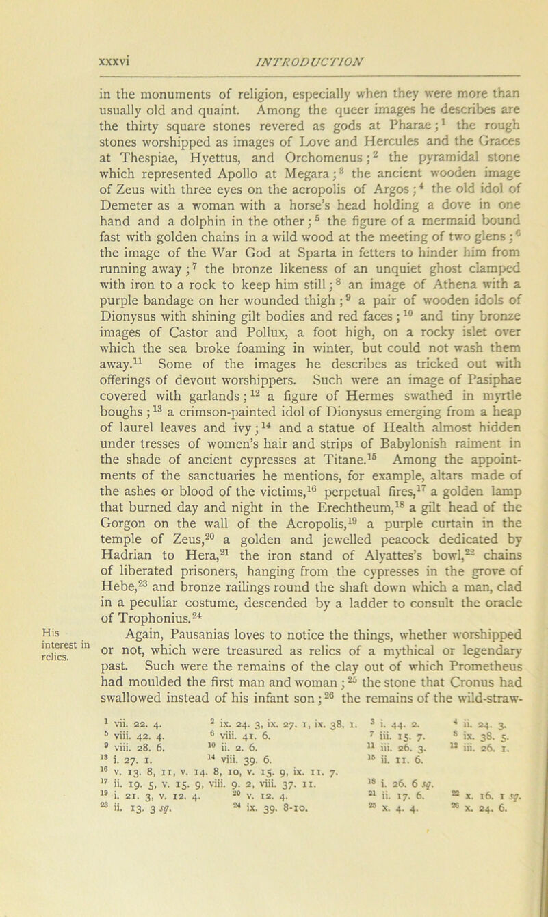ίη ίΗε ηιοηυιηεηίδ οί Γείίβϊοη, οδρεείαΐΐγ \νβεη ίΗε^ \νεΓε ηηοΓε ίΗαη υδυαίΐγ οΐά αηά ςυαίηΐ. Αιηοη^ ίΗε ςυεεΓ ίηιαξεδ Ηε άεδεπβεδ αΓε ίΗε ΐΗΪΓΐγ δηυαΓΟ δίοηεδ τενεΓεά αδ &οάδ αί ΡΠαΓαε;1 ίΗε του^Η δίοηεδ ^ΌΓδΙιΐρρεό αδ ΐιτια^εδ οί Εονε αηά ΗεΓευΙεδ αηά ίΗε Οταεεδ αί ΤΗεδρίαε, Ηγείίυδ, αηά ΟΓοΗοηιεηυδ;2 ίΗε ρχΓαπιίάαΙ δίοηε \νΗϊοΗ τερΓεδεηίεά Αροΐΐο αί Με^ατα;3 ίΗε αηεϊεηί ντοοάεη ίηαα§ε οί Ζειίδ λνΐίΐι ΙΙίΓεε εγεδ οη ίΗε αοΓοροϋδ οί Αφοδ;4 ίΗε οΐά ίάοΐ οί ΌεηιείοΓ αδ α τνοηιαη \νΐίΗ α ΗοΓδε’δ Ηεαά Ηο1άίη§ α άονε ίη οηε ίιαηά αηά α άοΙρΗίη ίη ΐΡ»ε οίΗεΓ ;5 ίΗε ίΐ§υΓε οί α ηοεπηαίά Ιχιυηά ίαδί χνϊΐΗ §ο1άεη εΗαίηδ ίη α ννίΐά \νοοά αί Λε ιηεεΐίη§ οί 1«ό §1εηδ Λε ίπια§ε οί ίΗε \ναΓ Οοά αί δραΓία ίη ίείίεΓδ ίο ΗίηάεΓ Ιιίπι ίΓοπι πιηηίη§ α\ναγ ;7 Λε 1)Γοηζε Ιΐΐίεηεδδ οί αη υηφίϊεί §Ηθδί εΐαηιρεά ννϊίΐι ΪΓοη ίο α Γοείε ίο Ιτεερ Ηίπι δίΠΙ;8 αη ίηια§ε οί ΑίΗεηα ννίΐΗ α ριίΓρΙε βαηάα§ε οη ΗεΓ ννουηάεά Λί§1ι;9 α ραΪΓ οί τνοοάεη ίάοΐδ οί ϋίοηγδίΐδ λνίΐΗ δΗϊηίη§ §ΐ1ί Βοάίεδ αηά τεά ίαεεδ ;10 αηά ίϊηχ &Γοηζε ΐηια§εδ οί ΟαδίοΓ αηά Ροΐΐυχ, α ίοοί Ηί§Η, οη α Γοείτχ ίδίεί ονεΓ λνΗϊεΙι ίΗε δεα Ικοΐεε ίοαπήη§ ίη ΛνίηίεΓ, βυί εουΐά ηοί νναδίι ίΗειη α\ναγ.η δοηιε οί ίΐιε ίπια^εδ Ριε άεδεπβεδ αδ ϋπ<±εά ουί χνϊίΗ οίϊεπη§δ οί άενουί \νοΓδ1ιίρρεΓδ. δυείι ΛνεΓε αη ίπια§ε οί Ροδίρίιαε εονετεά \νϊίβ §αΓΐαηάδ;12 α β§ιΐΓε οί ΗεΓηιεδ δχναίΗεά ίη πΐ)τΐ1ε βου§Ηδ;13 α επιηδοη-ραΐηίεά ίάοΐ οί Όίοη^δΐΐδ ειηεΓ£Ϊη§ ίΐΌΐη α Ηεαρ οί ΙαυΓεΙ Ιεανεδ αηά ίνγ;14 αηά α δίαίυε οί ΗεαΙίΗ αΐηιοδί ίιίάάεη υηάεΓ ίΓεδδεδ οί \νοπιοη’δ ΗαΪΓ αηά δίπρδ οί Βα&γΙοηίδΗ ΓαίιηεηΙ ίη ίΐιε $Ηαάε οί αηεϊεηί εγρΓεδδεδ αί Τϊίαηε.15 Αηιοη§ Λε αρροίηΐ- ηιεηίδ οί ίΐιε δαηείυαπεδ βε ηιεηίΐοηδ, ίοΓ εχαιηρίε, αΙίαΓδ πιαάε οί ίΚε αδΗεδ ογ 1)1οοά οί ΐΗε νϊείίηΐδ,16 ρεΓρείυαΙ βΓεδ,17 α §ο1άεη Ιαιηρ ΐΗαί βιίΓηεά άα)? αηά ηϊ§Ηί ίη ίΗε Ετεείιΐΐιεαηι,18 α §ϊ1ί Ηεαά οί ίΐιε Οογ§οπ οη ίΗε \να11 οί Ιίιε ΑοΓοροΠδ,19 α ρυφίε ευΓίαίη ίη ίΗε ίεηιρίε οί Ζεαδ,20 α §ο1άεη αηά ^ε\νε11εά ρεαεοε^ άεάίοαίεά Ηαάπαη ίο Ηεΐ'α,21 ΐΗε ϊγοπ δίαηά οί Αίγαίίεδ’δ βο\ν1,22 εΗαίηδ οί ΙΐβεΓαίεά ρΓΪδοηεΓδ, ίιαη§ίη§ Βοπι ΐΗε εφΓεδδεδ ίη ίβε §τονε οί ΗεΒε,23 αηά ^Γοηζε Γαΐ1ίη§δ τουηά ίΐιε δΐιαίί άο«·η \νΗίε1ι α ηιαη, οΐαά ίη α ρεευΙίαΓ εοδίυηιε, άεδεεηάεά α ΙαάάεΓ ίο εοηδυΐί ίβε ΟΓαεΙε οί ΤΓορΙιοηίιΐδ.24 Ηί® Α^αίη, Ραυδαηίαδ Ιονεδ ίο ηοίΐεε ίΐιε Ιΐιίη§δ, \νΗείΗεΓ \νθΓδΙιίρρεά “ 11 0Γ ηο1’ 'νεΓε ίΓεαδυΓεά αδ τεΐίεδ οί α ηιγίΗϊεαΙ ογ 1ε§εηάαιγ ραδί. δυείι λνεΓε ίΐιε Γεηιαίηδ οί ίΚε εΐαγ ουί οί ντΙιίοΗ ΡΓΟίηείΙιευδ Ιιαά ηιουΐάοά Λε βΓδί ηιαη αηά %νοηιαη ;25 ίΐιε δίοηε ίΗαί Οεοηυδ Ηαά 5\να11ο\νεά ΐηδίεαά οί Ιιΐδ ϊηίαηί δοη;26 ίΗε Γεηιαίηδ οί ίΐιε \νί1ά-δίΓα\ν- 1 νΐΐ. 22. 4· 2 ϊχ. 24· 3. >χ· 27· ι, ΐχ. 38· ΐ· 3 ΐ. 44· 2. 4 ϋ. 24· 3· 5 νίϋ. 42. 4· 6 νίϋ. 4ΐ· 6. 7 ΐϋ. Ι5· 7- 8 ίχ. 38- 5· 9 νϊϋ. 28. 6. 10 ϋ. 2. 6. 11 ϋϊ. 26. 3· 12 ίη. 26. I. 13 ϊ. 27· I. 14 νίϋ. 39· 6. 15 ϋ. ιι. 6. 16 ν. ΐ3· 8, χι , ν. 14 . 8, ίο, ν. ΐ5· 9· ·χ· ιχ· 7· 18 17 η. ΐ9· 5. ν. ΐ5· 9. νίϋ. 9· 2, νίϋ. 37· χχ· ϊ. 26. 6 19 ί. 21. 3, ν. 12. 4· 20 V. 12. 4· 21 ϋ. ΐ7· 6. 22 X. ι6. I . 23 ϋ. Ι3· 3 !9· 24 ίχ. 39· 8-ιο. 25 χ. 4· 4· 26 X. 24 · 6.
