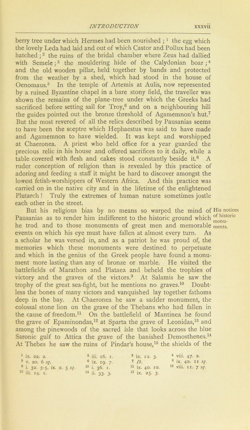 ΙΝΤΚ ο ο υο ΤΙ ΟΝ χχχνπ Βειτγ ίΓεε ιιηάεΓ ννΒΐεΒ Ηειτηεδ Βαά Βεεη ηουπδΒεά ;1 ίΒε ε§§ ννΒΐεΒ ίΒε Ιονεΐγ Ρεάα Βαά 1αΐ<3 αηά ουί οΓ ννΒΐεΒ ΟαδίοΓ αηά Ροΐΐυχ Βαά Βεεη ΒαίεΒεά;2 ίΒε πιΐηδ οί ίΒε Βπάαΐ εΒαηιΒεΓ ννΒεΓε Ζευδ Βαά άαΙΗεά \νϊΐΗ δεηιείε;3 ίΒε ηιου1άεπη§ Βΐάε οί ίΒε Οαΐγάοηΐαη ΒοαΓ;4 αηά ίΒε οΐά ννοοάεη ρΐΐΐαι·, Βείά Ιο§είΒεΓ Βγ Βαηάδ αηά ρΐΌίεείεά Γγοιώ ιΒε ννεαίΒεΓ Βγ α δΒεά, ννΒΐεΒ Βαά δίοοά ϊη ίΒε Βουδε οί Οεηοΐϊίαυδ.5 Ιη ίΒε ίεηιρίε οί ΑιΊεπιΐδ αί Αυΐΐδ, ηονν ΓερΓεδεηίεά Βγ α Γυΐηεά Βγζαηίΐηε εΒαρεΙ ϊη α ΒαΓε δίοηγ Βείά, ίΒε ίΓανεΙΙεΓ νναδ δΒοννη ίΒε Γεπιαΐηδ οί ίΒε ρΐαηε-ίτεε υηάεΓ ννΒΐεΒ ίΒε ΟΓεεΒδ Βαά 53.θΓΪβοε<1 ΒείοΓε δεΐίΐη§ δαίΐ ίοΓ ΊΥογ,6 αηά οη α ηεΐ§ΒΒουπη§ Βΐΐΐ ίΒε §υΐάεδ ροΐηίεά ουί ίΒε Βτοηζε ίΒΓεδΒοΙά οί Αξαηιειηηοη’δ Βυί.7 Βυί ίΒε ηηοδί τενεΓεά οί αΐΐ ίΒε τεΐΐεδ άεδεπΒεά Ιογ Ραυδαηΐαδ δεεηΐδ ίο Βανε Βεεη ίΒε δεερίΓε ννΒΐεΒ ΗερΒαεδίυδ νναδ δαϊά Ιο Βανε ιηαάε αηά Α§αηιεηιηοη ίο Βανε ννΐείάεά. Ιϋ νναδ Βερί αηά ννοΓδΒίρρεά αί ΟΒαεΓοηεα. Α ρΓΪεδί ννΒο Ριείά οίΒεε ίοΓ α γεαΓ §υαΓάεά ίΒε ρΓεοϊουδ τεΐΐε ϊη Βΐδ Βουδε αηά οίίεΓεά δαεπίϊεεδ ίο ϊί άαΐΐγ, ννΗΐΙε α ΙαΒΙε εονεΓεά ννΐίΒ ίίεδΒ αηά εαΒεδ δίοοά εοηδίαηίΐγ Βεδΐάε ΐί.8 Α τυάεΓ εοηεερίϊοη οί Γε1ΐ§ΐοη ίΒαη ϊδ τενεαίεά Βγ ίΒΐδ ρΓαείϊοε οί αάοπη§ αηά ίεεάΐη§ α δΙαίτΓ ϊί ιηΐ§Βί Βε ΒαΓά ίο άΐδεονεΓ αηιοη§δί ίΗε Ιοννεδί ίείΐδΒ-ννοΓδΒΐρρεΓδ οί λΥεδίεΓη Αίπεα. Αηά ίΒΐδ ρΓαείϊοε νναδ εαΓΓΪεά οη ΐη ίΒε ηαίΐνε εϊίγ αηά ΐη ίΒε Ιΐίείΐηιε οί ίΒε εη1ΐ§Βίεηεά ΡΙυίαΓοΒ ! Τηιΐγ ίΒε εχίΓεηιεδ οί Βυπιαη ηαίυΐ'ε δοηιείΐιηεδ ]οδί1ε εαοΒ οίΒεΓ ΐη ίΒε δίΓεεί. Βαί Βΐδ ΓεΒ§ϊουδ Βΐαδ Βγ ηο πιεαηδ δο νναφεά ίΒε ιηΐηά οί Ηί5 ηοΐϊοβδ Ραυδαηΐαδ αδ ίο τεηάεΓ Βΐηι ϊηάϊίίεΓεηΙ ίο ίΒε Βΐδίοπε ετουηά ννΒΐεΒ οί Κΐ5ίοπε ο πιοηιι- Βε ίΓοά αηά ίο ίΒοδε ηιοηυπιεηΐδ οί §Γεαί ιηεη αηά ιχιειποΓαΒΙε πιβηΐδ. ενεηίδ οη λνΒΐοΒ Βΐδ εγε ηιυδί Βανε ίαΐΐεη αί αΐιυοδί ενεΓγ ίιίΓη. Αδ α δοΒοΙαΓ Βε νναδ νεΓδεά ΐη, αηά αδ α ραίποί Βε νναδ ριτ>υά οί, ίΒε πιεηνοπεδ ννΒΐεΒ ίΒεδε ιηοηυιηεηΐδ ννεΓε άεδίΐηεά ίο ρεφείυαίε αηά ννΒΐεΒ ΐη ίΒε §εηΐυδ οί ίΒε ΟΓεεΒ ρεορίε Βανε ίουηά α πιοηυ- πιεηί ΓηοΓε 1αδίΐη§ ίΒαη αηγ οί ΒΓοηζε ογ ηιαΓΒΙε. Ηε νΐδΐίεά ίΒε ΒαίίΙεΒεΙάδ οί ΜαΓαίΒοη αηά ΡΙαίαεα αηά ΒεΒεΙά ίΒε ίΓορΒΐεδ οί νΐείοΓγ αηά ίΒε §Γανεδ οί ίΒε νΐείΟΓδ.9 Αί δαίαπιΐδ Βε δανν ίΒε ίΓορΒγ οί ίΒε §Γεαί δεα-Β§Βί, Βιιί Βε πιεηίΐοηδ ηο §Γανεδ.10 ΌουΒί- Ιεδβ ίΒε Βοηεδ οί ηιαηγ νΐείΟΓδ αηά ναηςηΐδΒεά Ιαγ Ιο§είΒεϊ ίαίΒοηΐδ άεερ ΐη ίΒε Βαγ. Αί ΟΒαεΓοηεα Βε δανν α δαάάεΓ ηνοηυηιεηί, ίΒε εοΐοδδαί δίοηε Ιΐοη οη ίΒε §Γανε οί ίΒε ΤΒεΒαηδ ννΒο Βαά ίαΐΐεη ΐη ίΒε εαυδε οί ίΓεεάοηα.11 Οη ίΒε Βαίίΐείΐείά οί Μαηίΐηεα Βε ίουηά ίΒε §Γανε οί Εραηηΐηοηάαδ,12 αί δραΓία ίΒε §Γανε οί Ρεοηΐάαδ,13 αηά απιοη§ ίΒε ρΐηεννοοάδ οί ίΒε δαοΓεά ΐδΐε ίΒαί ΙοοΒδ αεΓΟδδ ίΒε Βΐυε δαΓοηΐε §υ1ί ίο Αΐίΐεα ίΒε §Γανε οί ίΒε ΒαηΐδΒεά ΌεηνοδίΒεηεδ.14 Αί ΤΒεΒεδ Βε δανν ίΒε πιΐηδ οί Ρΐηάαάδ Βουδε,15 ίΒε δΒΐεΙάδ οί ίΒε ίχ. 22. 2. 2 ϋί. ι6. ζ. 3 ίχ. 12. 3· 4 νίϋ. 47· 2· ν. 2ο. 6 5ς. 6 ίχ. Ι9· 7· 7 II). 8 ίχ. 40· ιι *<Ι· |· 32· 3-5· ίχ· 2· 5 10 ί. 36. ι. 11 ίχ. ο ο 12 νίϋ. ιι. 7 ϋί. ΐ4· ι. 14 ><· 33· 3· 10 ίχ. 25· 3·