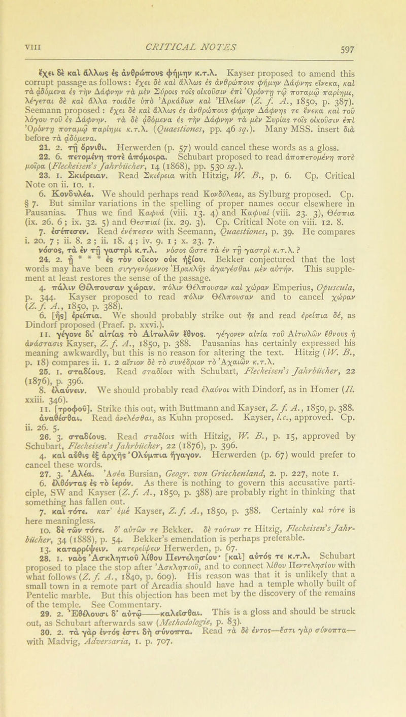 έχει δε καί άλλωδ 65 άνθρώττουδ φήμην κ.τ.λ. ΚαγδΟΓ ριτοροδεά ίο αιπεηά ί6ίδ εΟΓΓίιρί ρα55α§β αδ ίοΐίοινδ: έχει δέ καί άλλως ές ανθρώπους φήμην Αάφνης εϊνεκα, καί τα. άδύμενα ές την Αάφνην τά μεν Σύροις τοΐς οίκοΰσιν έπϊ Όρόντη τιρ ποταμψ παρίημι, λέγεται δέ καί άλλα τοιάδε υπό Αρκάδων καί ’Ή,λείων (Ζ. /. Α., 1Β50, ρ. 387)· δεειηαηη ριτοροδεά : έχει δέ καί άλλως ές ανθρώπους φήμην Αάφνης τε ένεκα καί του λόγοι; τοΰ ές Αάφνην. τά δέ άδάμενα ές την Αάφνην τά μέν Συρίας τοΐς οίκοΰσιν έπί Όρόντη ποταμω παρίημι κ.τ.λ. {Οιιαε$Ιίθ7ΐε$, ρρ. φ !</.). ]\1αηγ Μ5δ. ίηδειτί διά βείοεε τά μδόμενα. 21. 2. τή ορνίθι. Ηεηνεπίεη (ρ. 57) 'νοιιΐά εαηεεί Ιίιεδε ινοΓάδ αδ α §1ο5$. 22. 6. ιτετομένη ττοτε άττόμοιρα. δείΐιι6αΓΐ ρΓοροδεά ίο Γεαά άποπετομένη ποτέ μοίρα (ΕΙεε&βϊεεη’ 5φαΗνδτϊε/ιεν, 14 (ΐ868), ρρ. 53° 51· )■ 23. I. Σκιε'ρειαν. Κεαά Σκιέρεια \νίί1ι Ηίίζί^, IV. Β., ρ. 6. Ορ. Οπίίεαΐ Νοίε οπ ϋ. ίο. ι. 6. Κονδυλε'α. λνε δ6οα1ά ρεΛαρδ Γεαά Κονδόλεαι, αδ δγ16ιΐΓ§ ρΓοροδεά. Ορ. § 7· Βιιί δίητίΐατ ναήαίίοηδ ΐη ίΐιε $ρε11ΐη§ οί ριτορεΓ ηαπιεδ οεειίΓ ε1δε\ν6εΓε ίη Ραιΐδαηίαδ. Τ6ιΐδ \νε ίΐηεΐ Κα0υά (νϊϊϊ. 13. 4) αη<1 Κα0ι;αί (νίίί. 23. 3); θέσπια (ΐχ. 26. 6; ίχ. 32. 5) &ηά θεσπιαί (ϊχ. 29. 3)· 0ρ· Οπίίεαΐ Νοίε οη νϊϊϊ. 12. 8. 7· εσίπεσεν. Κεαά ένέπεσεν ινίΐΗ δεειηαηη, Ομαεεϋοτιες, ρ. 39· Η6 εοιηρατεδ ϊ. 20. 7; ϋ· 8. 2; ϊϊ. ι8. 4; ΐν. 9· 1 '■> χ· 23· 7· νόιτοδ, τά εν τί) γαιττρί κ.τ.λ. νόσος ώστε τά έν τη χαστρί κ.τ.λ. ? 24. 2. ■§ * * * έδ τον οίκον οΰκ ήξίου. ΒεΙΛεΓ εοη]εοίιΐΓεά ίΒαί ίΐιε Ιοδί ινοπίδ πιαγ 6ανε 6εεπ συγγενόμένος Ηρακλής άχαχέσθαι μέν αυτήν. ΤΗίδ κιιρρίε- πιεπί 3.1 1ε35ί Γε.δίΟΓΟδ ίΗε βεηδε οί ίΗε ραδδα§ε. 4· ιτάλιν Θέλττουσ·αν χώραν, πάλιν θέλπουσαν καί χώραν Ειπρεπιΐδ, ΟριιεαιΙα, ρ. 344- Καγ5εΓ ρΓοροδεά ίο Γεαά πάλιν θέλπουσαν αηά ίο εαηεεί χώραν (Ζ./. Α., 1850, ρ. 388)· 6. [ήδ] έρείιτια. λΥε δ6οπ1ά ρΓθ6α61γ δίπλε οηί ής αηά Γεαά έρείπια δέ, αδ ΌΐηάοΓί ρΓοροδεά (ΡΓαεί. ρ. χχνΐ.). II. γέγονε δι’ αίτίαδ τδ Αιτωλών έθνοδ. χέχονεν αιτία τοΰ Αιτωλών έθνους ή άνάστασις Καγ5εΓ, Ζ./. Α., 1850, ρ. 388. Ραιΐδαηίαδ Ιιαδ εεΓίαίη1γ εχρΓεββεά 6ίδ ιηεαηίης αιν6\ναπ11γ, 6ιιί ίΐιϊδ ϊδ ηο τεαδοη Γογ α1ίεπη£ ίΗε ίεχί. Ηίίζίσ (IV. Β., ρ. ΐ8) εοιηραΓεδ ϊί. I. 2 αίτιον δέ τό συνέδρων τό Αχαιών κ.τ.λ. 25. I. οτταδίουδ. Κεαά σταδίοις \νίΐ6 δεΙιιιΙιαΓί, ΕΙεεΗείεείΡ5 φαΙιτύίίεΚεν, 22 (1876), ρ. 396· 8. έλαύνειν. \Υε δΗοιιΙά ρΓθ6α.61γ Γεαά έλαύνοι \νίί6 ΌίηάοΓΪ, αδ ίη ΗοιηεΓ (//. χχίίϊ. 346). II. [τροφού], δΐήΐεε ΐΒίδ οηί, ννίΐΒ Βηίίπιαηη αηά ΚαγδεΓ( Ζ./.Α., 1850, ρ. 388. άναθέσ-θαι. Κεαά άνελέσθαι, αδ Κιιίιη ρΓοροβεά. Καγ5εΓ, Ι.ο., αρρΓονεά. Ορ. ϋ. 26. 5· 26. 3· σταδίονδ. Κεαά σταδίοις ινίίΐι Ηίίζί§, IV. Β., ρ. 15, αρρΓονεά 6γ δοΗυΒαΓί, ΕΙεεάείίεη’ίφαίιτύϋεέιετ, 22 (1876), ρ. 396· 4· καί αίθΐδ έξ άρχήδ Όλύμτπα ήγαγον. ΗεηνεΓάεη (ρ. 67) ινουΜ ρϊείεΓ ίο εαηεεί ΐΗεεε ινοπίδ. 27. 3· ’Αλεα. Άσέα ΒιίΓδίαη, Οεορ-. νοη Οτϊεείιεηίαηά, 2. ρ. 227, ηοίε I. 6. έλθο'νταδ έδ τδ ιερόν. Αδ ίΚετε ίδ ηοίΗίης ίο ςονετη ίΐιίδ αοευδαΐίνε ραΓίϊ- εΐρίε, δλΥ αηά Καγ·δεΓ (Ζ./. Α., 1850, ρ. 388) αΓε ρΓο6α61γ γϊ^ΗΙ ίη ίΐιίηΐάη^ ίΗαί δοπιείΐιίης Ηα.δ Γαΐίεη οιιί. 7· καί τότε, κατ' έμέ Καγ5εΓ, Ζ./. Α., 1850, ρ. 388. ΟεΓίαίη1γ καί τότε ίδ Ηεϊε ιηεαηίη^ίεδδ. ΙΟ. δέ τών τότε, δ’ αυτών τε Βείεΐεοη δέ τούτων τε ΗίΙζίς, ΕΙεεΙεειίετΐ$φαίιτ- άίίεέιεν, 34 (ι888), ρ. 54· Βείεΐεετ’δ επιεηάαΐίοη ίδ ρετίιαρβ ρΓείεταΙιΙε. Ι3· καταρρίψειν. κατερείφειν ΙΙεηνεΓάεη, ρ. 67. 28. I. ναδδ Ασκληπιού λίθου Πεντελησίου · [καί] αύτόδ τε κ.τ.λ. δεΗυΙιη,Γί ρΓοροδεά ίο ρΐαεε ίΗε βίορ αίίεΓ Ασκληπιού, αηά ίο εοηηεεί λίθου ΤΙεντελησίου ννίίΗ ννΐιαί ίοΐΐοννδ (Ζ. /. Α., 1840, ρ. 609). Ηίδ τεαδοη \ναδ ΐΗαί ίί ίδ υη1ί1<εΙγ ίΐιαί α δΐηαΐΐ Ιοινη ίη α τεπιοίε ραΓί οί Ατοαάία δίιοηΐά Ιιανε Ηαά α ίειηρίε \νΗο!1γ 6ιιί1ί οί Ρεηίεΐίε ιηαΓδΙε. Βιιί ΐΗίδ οΐήεείίοη Ηαδ 6εεη πιεί 1;γ ίΐιε άίδθονεΓγ οί ίίιε τοηιαίηδ οί ίΗε ίειηρίε. δεε ΟοπιπιεηΙαΓγ. 29. 2. Έθέλουσ-ι δ’ αύτώ καλεΐσ-θαι. ΊΉβ ίδ α βίοδδ αηά δΗοιιΙά 6ε δίΓϋεΙε οαί, αδ δε6η6αΓί αίίεηναΓάδ δαιν (ΜείΙιοάοΙοριε, ρ. 83)· 30. 2. τά γάρ έντόδ έστι δή (τυνοτττα. Κεαά τά δε έντος—έστι γαρ συνοπτα ννίίΗ ΜαάνΪ£, Αάνεπακία, ι. ρ. 707.