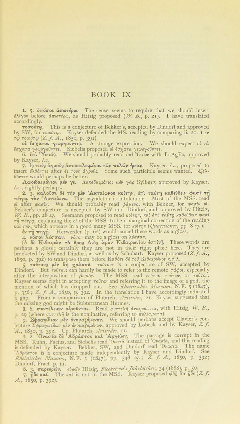 1. 5· οτόσοι άτωτερω. ΤΒε 56Π50 δεεπίδ ίο Γεςαίτε ίΒαί \νε δΒοιάά ίηδεϊί ολίγον Βείοεε άπωτέρω, αδ Ηϊίζϊ§ ρτοροδεοί (IV. Β., ρ. 2ΐ). I Βανε ίταηδίαίεά αεεοΓάίηεάγ. τοσούτω. Τΐιϊδ ίδ α εοη)εεΙιΐΓε οί ΒεΒΒεΓ’δ, αεεερίεά Βγ ΏΒιΒογΓ αηά αρρΓονεά Βγ δ XV, Γογ τοιούτφ. ΚαγδεΓ άείεηάεά ίΒε Μ5. Γεαάίη£ Βγ εοηιραπη» ϋ. 20. I έν τφ τοιούτφ (Ζ. /. Α., 1850, ρ. 391 Ι- οί έσχατοι γεωργούντεδ. Α δίταη^ε εχρΓεδδϊοη. \Υε δΒοιάά εχρεοί οί τά έσχατα γεωργοϋντες. δίεΒεΗδ ρΓοροδεά οί έσχατα γεωργοΰντες. 6. έτί. Ύσιάδ. ΛΥε δΒονάά ρΓοΒαΒΙγ Γεαά έττϊ 'Ύσιων Λνϊίΐα ΚαΑ^Ρε, αρρΓονεά Βγ ΚαγδεΓ, Ι.ε. 7· €5 τούδ άγρούδ άτοκεκλειμε'νοι των -πυλών ήσαν. Καγδετ, Ι.ε., ρΓοροδεά ίο ϊηδεΓί έλθόντες αίίεΓ ές τούς ά-γρούς. δοπχε δηεΒ ρατίίείρίε δεεπίδ \ναηίεά. έξελ- θόντες \νοιάά ρεΛαρδ Βε Βείίεη Λακεδαιμόνιοι, με'ν γε. Λακεδαιμόνιοι μεν γάρ δγ1ΒιΐΓ£, αρρΓονεά Βγ ΚαγδεΓ, Ι.ε., π^ΒίΙγ ρεΛαρδ. 2. 3- καλοΰσ-ι δε την μεν Άκταίωνοδ κοίτην, έτί ταύτη καθεύδειν φασι τη τετρά τον Άκταίωνα. ΤΒε αδγπάείοπ ϊδ ΒιίοΙεΓαΒΙε. Μοδί οί ίΐιε Μδδ. Γεαά οί αίίεΓ φασίν. \\7ε δΒοιάά ρΓοΒαΒΙγ Γεαά φάμενοι ννϊΐΐα Βείιίεετ, Γογ φασϊν οί. ΒεΒΒεΡδ εοη]εοίνΐΓε ϊδ αοοερίειΐ Βγ δ\Υ αηά ϋίηάοΓί, αηά αρρτονεά Βγ Ηϊίζί§, IV. Β., ρρ. 28 ίς. δεεηιαηη ρΓοροδεά ίο Γεαά κοίτην, καί έπΐ ταύτη καθεύδειν φασί τη τετρά, εχρίαίηίηο ίΒε οί οί ίΒε Μδδ. ίο Βε α ΓηαΓ^ΐηαΙ εοΓΓεοίϊοη οί ίΒε Γεαάίη£ καί την, \νΒίεΒ αρρεαΓδ ϊη α ςοοά ιηαηγ Μδδ. Γογ κοίτην (Οιιααϋοιια, ρρ. 8 λ/. ). έν τη τη γη. Ιΐεηνεκίεπ (ρ. 62) ινοαίιΐ εαηεεί ίΒεδε -ννοεάδ αδ α §1θδδ. 4· νόσον λύσσαν, νόσον ιηαγ Βε α §1θδδ οη λύσσαν. [ό δε Κιθαιρών τό όρο$ Διόδ ιερόν Κιθαιρωνίου έστίν]. ΤΒεδε ινοτάδ αΓε ρεΓΒαρδ α §1οδδ; εεΓίαϊη1γ ΐΒεγ αΓε ηοί ϊη ίΒεΪΓ π^Βί ρΐαεε ΒεΓε. Ί1ιεγ αΓβ ΒΓαεΒείεά Βυ δ\Υ αηά ΌίηάοΓί, αδ \νε11 αδ Βυ δεΒαΒαΓί. ΚαγδεΓ ρΓοροδεά (Ζ./. Α., 1850, ρ. 392) ι° ίΓαηδροδε ΐΒεηι ΒείοΓε Καδότι δέ τοΰ Κιθαιρωνος κ.τ.λ. 5· τούτους μεν δή χαλκού, τούτους ϊδ α εοιηεείιίΓε οί δ\ν, αεεερίεά Βγ ΌίηάοΓί. Βιιί τούτους εαπ Βατάΐγ Βε ηχαάε ίο τείεΓ ίο ίΒε Γεπχοίε τάφοι, εδρεεΐαΐΐγ αίίεΓ ίΒε ϊηΙεΓροδϊίϊοη οί βωμός. ΤΒε Μδδ. Γεαά τούτου, τούτων, ογ τούτον. Καγδετ δεεπίδ πςΒί ϊη αεεερίίης τούτον αηά ΓείεΓπης ϊί ίο ίΒε ίιηαςε οί α £θά, ίΒε Γηεηίϊοη οί ν/ΒίεΒ Βαδ άτορρεά οιιί. δεε ΚΙιείηΒεΗεε Μιιεεηηι, Ν.Κ 5 (ι§47)> ρ. 35^ 5 Ζ. /. Α., 1850, ρ. 392· Ιη Λβ ίΓαπδΙαίίοη I Βανε αεεοΓάϊη^Ιγ ίηάϊεαίεά α §αρ. Ρτοηι α εοπιραπδοη οί ΡΙυΙαΓεΒ, Ανί$1ί<ίε$, 21, ΚαγδεΓ δΐΐβςεδίείΐ ίΒαί ίΒε ηηίδδΐηβ £θά πη^Ηί Βε διιΒίεΓΓαηεαη Ηεπηεδ. 3. 6. συντεΛειαν αίρούνται. Κεαεί συντελη άναιροΰνται, \νίίΒ ΙΊίΐζίς, IV. Β., ρ. 29 (ννΒεΓε συντελη ϊδ ίΒε ηοΓπΐηαίϊνε, ΓείεΓπης ίο πολίσματα). 9· Σφραγίδιον μέν όνομα'ζόμενον. \νε δΒοαΜ ρεΓΒαρδ αεεερί ΟΙανιεΡδ εοη- ίεείιπε Σφραγιτίδων μλν όνομαξομένων, αρρΓονεεΙ Βγ Ρ,οΒεοΒ αηεΐ Βγ ΚαγδεΓ, Ζ. /. Α., 1850, ρ. 392· έρ· ΡΙυΙαΓεΒ, ΑτΒΗαα, ιι. 4. 2. Όνασία δέ Άδραστον καί Άργείων. ΤΒε ραδδαςε ϊδ εοΓπιρί ΐη ίΒε Μδδ. ΚιιΒη, Β'αεϊιΐδ, αηεΐ δϊεΒεϋδ τεαά ’Ονατα ίηδίεαιΐ οί Όνασία, αηεΐ ίΒίδ Γεαιΐίης ϊδ άείεηάεά Βγ ΚαγδεΓ. ΒεΒΒετ, δ\Υ, αηά ϋΐηάοΓί τεαά Ονασία. I Βε ηαπιε Άδράστου ΐδ α εοη)εείιΐΓε πιαάε ίηάερεηάεηίΐγ Βγ ΚαγδεΓ αηά ΌΐηάοΓί. δεε Ι\/ιείηί3(/ιες Μη5£2ιμ, Ν.Ρ. 5 (1847)1 ΡΡ- 348 $<].; Ζ. /. Α., 1850, ρ. 392ΐ ϋΐηάοΓί, ΡΓαεί. ρ. ΐϋ. 5. 3- ταρενρεΐν. εύρεΐν ΡΙίίζί^, ΡΙεε&είζεη'$ [αΐινίιϋοΐιετ, 34 (ι888), Ρ·^5°· 7· ηδε καί. ’ ΤΒε καί ίδ ηοί ίη ίΒε Μδδ. ΚαγδεΓ ρΓοροδεά ωδτ/ Γογ η δε (Ζ./. Α., 1850, ρ. 392)·