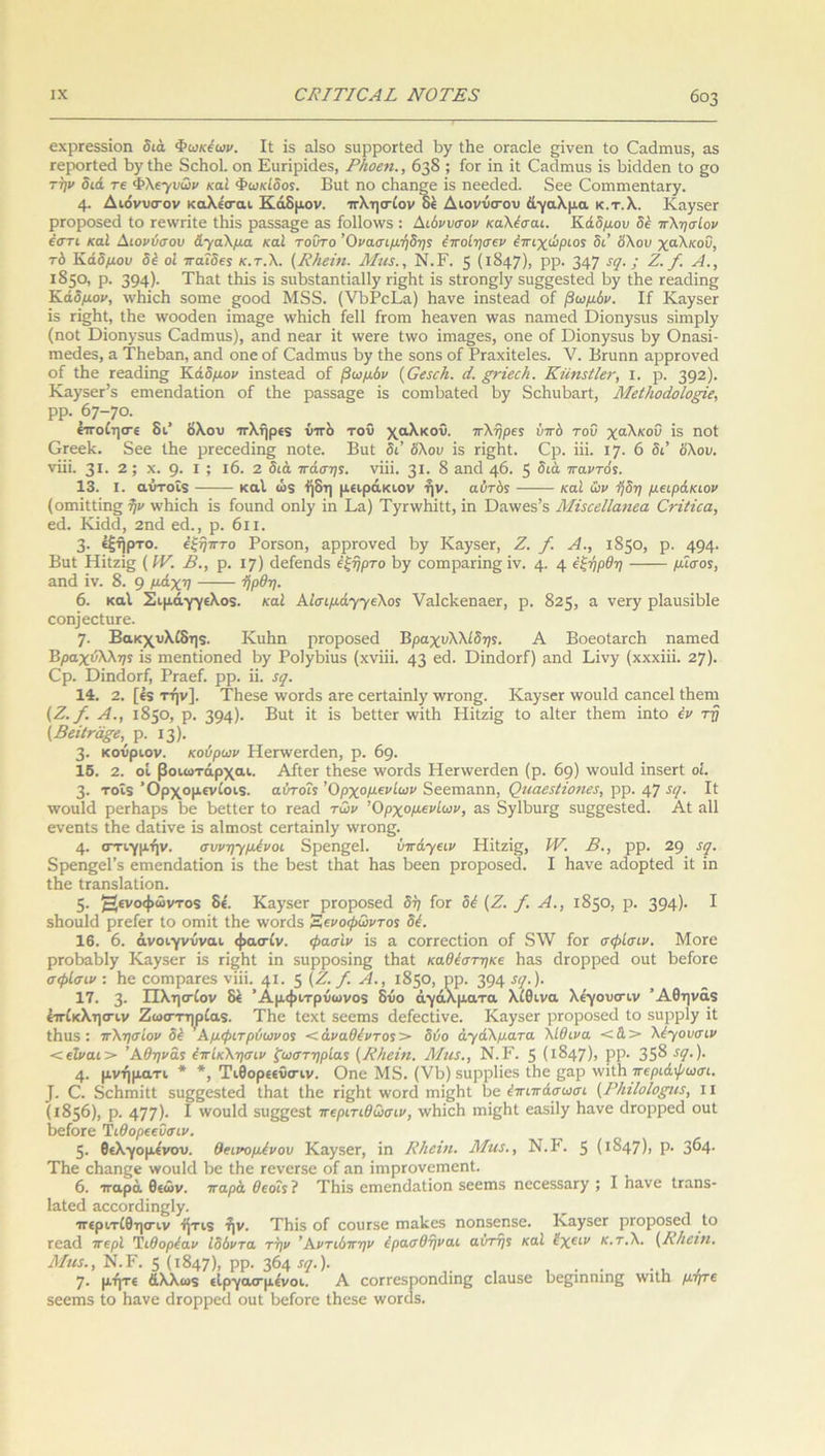εχρΓεδδΐοη διά Φωκίων. Ιί ϊβ αΐδο δυρροΓίεά Βγ ίΒε ΟΓαεΙε ςΐνεη Ιο Οαάπιυδ, αδ τεροΓίεά ΒγίΒε 8εΒο1. οη Ειιπρκίεδ, ΡΖιοεη., 638 ; ίοΓ ίη ΐί Οαάιηιΐδ ΐδ 1οϊ<1ο1εη Ιο §ο την διά τε Φλεχυων καί Φωκίδος. ΒιιΙ ηο εΒαηξε ΐδ ηεεοΐεά. 3εε ΟοιηηιεηίαΓγ. 4· Διόνυσον καλε'σαι Κάδμον, πλησίον δέ Διονύσου άγαλμα κ.τ.λ. ΚπγδεΓ ρΓοροδεά Ιο τεννπίε ίΒΐδ ραβδα^ε αδ ίο11ο\νδ : Διόνυσον καλέσαι. Κάδμου δέ πλησίον έστί καί Διονύσου άγαλμα καί τούτο Όνασιμήδης έποίησεν έπιχώριος δι’ ό'λου χαλκού, τό Κάδμου δέ οΐ παίδε* κ.τ.λ. (Κ/ιεϊιι. Μια., Ν.Ε. 5 (1:847)» ΡΡ· 347 !(1· > Ζ. /. Λ., 1850, ρ. 394)· ΤΒαί ίΒΐδ ΐδ δΐιΒδίαηίΐαΙΙγ π§Βί ΐδ δίΓθη§1γ δΐι§§εδΙεά Βγ ίΒε Γεαιΐίης Κάδμον, ννΒΐεΒ δοπιε §;οοε1 Μ8δ. (νΒΡεΕα) Βανε ΐηδίεειεί ο£ βωμόν. Ιί Κίίγδετ ΐδ γϊ§Βι, ίΒε ινοοάεη ΐιηα§ε ινΒΐεΒ ίεΐΐ ίϊοηι Βεανεη ιναδ ηαηιεά Όΐοηγδίΐδ δίιηρίγ (ηοί ϋΐοηγδίΐδ Οαείπηίδ), β,ικ! ηεατ ΐί ννευε ίννο ΐηια§εδ, οηε οί Όΐοηγδίΐδ Βγ Οηαδΐ- ηιειΐεδ, α ΤΗεΒαη, αηά οηε οί Οαάχηιΐδ Βγ ίΒε δοηδ οί ΡΓαχΐίεΙεδ. V. Βηιηη αρρΓονεά οί ίΒε Γεα(ΐίη§ Κάδμον ίηδίεαεί οί βωμόν (Οειεέι. ά. ξτΐεείι. ΚηηζίΙετ, ι. ρ. 392)· ΚαγδεΡδ εηιεηιίαΐίοη οί ίΒε ραϊδ&^ε ΐδ οοιηΒαίειΙ Βγ δεΒηΒαΓί, Μείΐιοάοΐοξϊε, ΡΡ· 67-70. έττοίησε δι’ όλου ττλήρεδ υπό τοΰ χαλκού. πλήρες υπό του χαλκού ΐδ ηοί ΟΓεελ. δεε ίΒε ρΓεεε<3ΐη£ ηοίε. Βιιί δι’ ό'λου ΐδ ποΕί. Ορ. ίΐΐ. 17. 6 δι’ όλου, νΐΐΐ. 31. 2 ; χ. 9· I ? ΐ6. 2 διά πόσης, νΐΐΐ. 3*· § αηά 46. 5 διά παντός. 13. I. αΰτοΐδ καί ώδ ήδη μειράκιου ήν. αυτόϊ καί ών -ήδη μειράκιον (οιηΐΐΙίη§ ήν ννΒΐεΒ ϊβ ίοιιηά οηΐγ ίη Εα) ΤγπνΒΐίί, ΐη Όίίννεδ’δ ΜάεεΙΙαηεα ΟτίΙίεα, εά. Κΐάά, 2ηά εά., ρ. 6ιι. 3· έξήρτο. έξηπτο ΡοΓδοη, αρρί'ονεοί Βγ ΚαγδεΓ, Ζ. /. Α., 1850, ρ. 494· Βιιί Ηΐΐζΐς (IV. Β., ρ. 17) άείεηάδ έξήρτο Βγ εοιηραΐ'ΐη^ ΐν. 4· 4 ύξήρθη μίσος, αηά ΐν. 8. 9 μ°.χη ήρθη. 6. καί Σιμάγγελοδ. καί Αίσιμάχχελος ναΙεΒεηαεΓ, ρ. 825, η νεΓΥ ρΙαηδϊΒΙε οοη]εεΙιΐΓε. 7· Βακχυλίδηδ. ΚιιΒη ρτοροδεά Β ραχυλλίδης. Α ΒοεοίαΓεΒ ηαπιεά Βμαχύλληϊ ΐδ ηιεηΐΐοηεά Βυ Ρο1γΒΐιΐδ (χνΐΐΐ. 43 ε<3· ϋΐηάοΓί) αηά Εινγ (χχχΐΐΐ. 27). €ρ. Όΐηάοπί, ΡΓαεί. ρρ. ϋ. 5$. 14. 2. [έδ τήν]. ΤΗεδε \νοπ3δ αΓε εεΓίαΐη1γ ίυγοιι^· Καγ$εΓ \νοαΜ εειηεεί ίΒεηι {Ζ./. Α., 1850, ρ. 394)· Βιιί ΐί Ϊ5 ΒείίεΓ ινΐΐΒ Ηΐίζΐ§ ίο αΐίεΐ' ίΒεηι ίηίο έν τη {ΒάΙτάξε,' ρ. 13). 3· κοόριον. κούρων ΙΙεπνεηϋεη, ρ. 69. 15. 2. οί βοιωτάρχαι. ΑΛευ ίΒεδε \νθΓθ1δ ΗεΓ\νεπ1εη (ρ. 69) \νου1<3 ΐηδεϊί οΐ. 3· τοΐδ Όρχομενίοιδ. αΰτο?5 Όρχομενίων δεεηιαηη, ζθιιαεςίίοηβ!, ρρ. 47 5,Ι· Β \νοιχ1ά ρεεΗαρδ Βε ΒείίεΓ ίο τεαιΐ των Όρχομενίων, αδ δγ1ΒυΓ§ δη§§εδίεά. Αί ηΐΐ ενεηίδ ίΒε άαίΐνε ΐδ αίποοδί εεΓίαΐη1γ ινΓοη^. 4· οττιγμήν. συνη-γμένοι δρεηςεΐ. ΰπάχειν Ηΐίζΐ§, IV. Β., ρρ. 29 εε/. δρεηςεΐ’δ επιεηάαίΐοη ΐδ ίΒε Βεδί ίΒαί Βη,δ Βεεη ρΓοροδεΐΐ. I Βανε αάορίεεί ΐί ίη ίΒε ίΓαηδΙαίΐοη. 5· Η£νοΦ“ντοδ δε'. Καγ3εΓ ρΓοροδεά δή ίοΓ δέ (Ζ. /. Α., 1850, ρ. 394)· I δΒοιιΜ ρΓείεΓ ίο οπιΐί ίΒε ννοπίδ Εενοφωντος δέ. 16. 6. άνοιγνόναι φασ-ίν. φασίν ΐδ α εοΓΓεείΐοη οί 8\\Γ ίοΓ σφίσιν. Μοτε ρΓθΒαΒ1γ Καγδ6Γ ΐδ τΐςΒί ΐη δαρροδΐης ίΒαί καθέστηκε Βαδ ιΐτορρεά οιιί Βείοτε σφίσιν : Βε εοΓηρο,Γεδ νΐΐΐ. 41 · 5 (-Ζΐ /■ Α., 1850, ρρ. 394 ■Γί7·)· 17. 3· Πλησίον δέ ’ Αμφιτρόωνοδ δύο αγάλματα λίθινα λε'γουσιν Άθηνάδ έττίκλησιν Ζωστηρίαδ. ΤΒε ίεχί δεεπίδ (Ιείεείΐνε. ΚίΐγδεΓ ρΓοροδεά ίο δαρρ1γ ΐί ίΒιΐδ : πλησίον δέ Αμφιτρύωνος < άναθέντος > δύο άγάλματα λίθινα <&> λέγουσιν < είναι > ’Αθήνας έπίκλησιν ξωστηρίας (ΚΗείη. ΑΙια., Ν.Ρ. 5 (Ι§47); ΡΡ· 35^ ·Ύ· )· 4· μνήματι * *, Τιθορεεΰσιν. Οηε Μδ. (νΒ) δΐιρρίΐεδ ίΒε ςιιρ χνΐίΒ περιάψωσι. ]. Ο. δεΒιηΐΐΙ δη^εδίεά ίΒαί ίΒε γϊ^ΒΙ ννοτεί ιηί^Βί Βε έπιπάσωσι {Ρ/ιίΙοΖθ£ΐα, ιι (1856), ρ. 477)· I ννονιΜ δΐι^ςεδί περιτιθωσιν, ινΒΐεΒ ιηΐβΒί εαδΐ1γ Βανε άΓορρεά οιιί ΒείοΓε Τιθορεεΰσιν. 5· θελγομε'νου. θεινομένου ΚαγδθΓ, ΐη ΚΙιείη. Μια., Ν.Ρ. 5 (1 ^47)> Ρ· 3^4- ΤΒε εΒαηςε ννοιιΐά Βε ίΒε τενεΓδε οί αη ΐιηρΓονεΓηεηΙ. 6. τταρά θεών, παρά θεοίς ? ΤΒΐδ εηιεηιίαΐΐοη δεεπίδ ηεεεδδαΓΥ ; I Βανε ίϊαηδ- Ιαίεεί αεεοηϋηςίΥ· •ττεριτίθησιν ήτιδ ήν. ΤΒΐδ οί εοιίΓδε πιαΒεδ ηοηδεηβε. ΙναγδεΓ ριοροδειΐ ίο Γεαά περί Τιθορέαν ίδόντα την Άντιόπην έρασθήναι αυτής καί ΐχειν κ.τ.λ. (Ρ/ιειη. Μια., Ν.Γ. 5 (1847). ΡΡ· 3&4 ·*?·)· ,. , · · ... , 7· μήτε άλλωδ είργασμένοι. Α εοπεδροηεΐιη^ είαιίδε Βεβίηηιη^ νηΙΒ μήτε δεεπίδ ίο Βανε είτορρείΐ οαί ΒείοΓε ίΒεδε ννοκίδ.