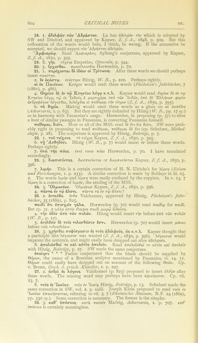 18. I. αδελφών των Άδραστου. Τα Η3.5 αδελφόν τον ινΗίεΒ ΐδ αάορίεά Βγ 8\ν 3ηά ΟιγκΙογΓ, αηά αρρεονεά Βγ Καγδετ, Ζ. /. Λ., 1848. ρ. 5°9· ΒιιΙ ιΒίδ εοΐΐοεαίίοη οί Ιΐιε \νοπ3.5 ινοαίά ΙιβΓβ, I ΐΒίηλ, Βε ινεοη^. Ιί ιΒε αεοιίδαΐϊνε Βε αεεερίβεί, \νε δΒοιιΜ εχρεεί τόν Άδράστου αδελφόν. Άμφιαράω. Κεαά Άμφιαράου, 3γ1ΒιΐΓ§’5 εοη)εεΙιΐΓθ, αρρΓονεά Βγ Κ3)·5εΓ, Ζ./. Α., 1850, ρ. 395· 19. 8. γήδ. τέχνης Ειηρεήιΐδ, ΟριιταιΙα, ρ. 344· 20. 5· «ρχεσθαι. προσέλκεσθαι Ηεπνεπίεη, ρ. 70. 21. ι. παρέχονται, δε Ιδέαν οι Τρίτωνεδ. Αίΐετ ΐΒεδε δνοκίδ \νε δΒοιιΙά ρετΒ3ρ5 ΪΠ50ΓΙ τοίαύτην. 2. εν εκάστω. ένίστηκε ΗίΙζήζ, IV. Β., ρ. 222. ΡεεΠαρδ π^ΒΐΙγ. οί έκ Παιάνων. Κτίί^εΓ \νοιι1<1 οηιΐΐ ΐΒεδε \νοπΐ5 (ΒΙεε/εεΒεη' 5 /αΗτόίίεΚεν, 7 (ι86ι), ρ. 486). 4· Θηρίου δε έν τω Κτησίου λόγω κ.τ.λ. Καγ5εΓ ινοιιΐιΐ τεαά θηρίον δέ έν τψ Κτησίου λόγω, τω έ; Ίνδοιίϊ, 6 μαρτιχύρα υπό των Ινδών, υπό δέ Ελλήνων φησίν άνδροφά-γον λέχεσθαι, λελέχθαι οί πείθομαι τόν τίχριν (Ζ. /. Α., 1850, ρ. 395)· 6. τά θηρία. ΜάΗνή* ινοιιΐιΐ οπιΐΐ ΐΐιεκε ινοπίδ 35 3. 5Ι055 οη αί άσπίδες (Αάνβηατία, ι. ρ. 63). ΒιιΙ ΐΗεγ ατβ Π£Ηΐ1γ ίΐείεηάειΐ Βγ ΗϊΙζΐ§; (IV. Β., ρρ. ιη ες.) 35 ϊη Ηαηηοηγ ινίίΒ Ρ3ΐΐ53ηΪ35’5 ιΐδαςε. Ηεηνεκίεη, ΐη ρΓορο5Ϊη§ (ρ. 57) ίο 3-1ΐ£Γ 3 Βθ5Ϊ οί 5ΪΠ1Ϊ13Γ ρ3553§;ε5 ΐη Ρ31Ι53ΠΪ35, 15 εΟΓΓεΟΐΐη^ Ρ31153Π135 ΙΐϊΐηδεΙί. πείθομαι, διότι. ΜοδΙ ογ αΐΐ οί ΙΒε Μ33. Γβ3<1 δέ δτι ίοτ διότι. 5ΛΥ ινεεε ρεοΒ- 3Ϊ)1γ εΐ^Βΐ ΐη ρεορθ5Ϊιΐ£ Ιο εεαίΐ πείθομαι, πείθομαι δέ δτι (ερ. δεΒιιΒαεΙ, ΜείΚοά- οίορΐε, ρ. 28). Τίιε εοη)εεΙυεε ϊδ αρρεονειΐ Βγ ΗΐΙζΐ§, ΒεϊΙταξε, ρ. ]. 22. I. τοΰ τείχουδ. τό τείχος Καγ5εε, Ζ./. Α., 1850, ρ. 395· 6. τη Άνθηδόνι. ΗίΙζΐ§ (IV. Β., ρ. 7) 'νοαίεΐ ΐηδβιί έν Βείοεε Λείε ντοεαδ. ΡεΛαρδ εΐ§Βΐ1γ. η. επεί τήδ πόα5. έπεί τίνος πόας ΙΙεπνεκΐεη, ρ. 70. I Βανε Ιταηδίαίειΐ 3εεοε<3ΐη§1γ. 23. 5· διαπεσόνταδ. διεσπεσόντας ογ διεμπεσόντας Κανϊοε, Ζ./. Α., 1850, ρ. 396· η. λιμήν. Τ1ιΪ5 ΐδ 3 εεείαΐη εοεεεοΐΐοη οί Η. Ν. ΤΠεΐεΒϊΤ ίοΓ λίμνη (Κεϊιεη ηηά Ρον$ε!ιηη§εη, I. ρ. 233)· Α- Βΐηιΐΐαε εοεεεείϊοη ΐδ ηιαιΐε Βγ ΒοΒ1αγε ϊη ΐη. 23. 2. Τίιε ΜΌκΙδ λιμήν 3ηε1 λίμνη ινεΓε ε35Ϊ1γ εοηίυδειΐ ΐ>γ Ιίιε εοργΪ5ΐ5. Ιη ν. 13. 7 λίμνη Ϊ5 3 εοεεεείϊοη οί λιμήν, Ιίιε εε3άΐη§ οί ΙΒε Μ55. 24. 3· Όλμωνε'ων. Όλμώνων Καγ50Γ, Ζ./. Α., 1850, ρ. 396· 4· πάντα εν τω άλσει. πάντα τά έν τψ άλσει ? 25. 2. ενταύθα, ένθα ΛΤιΙελεηαεε, αρρεονεά Βγ ΙΙΐΐζΐ^, ΡΙεε&εϊεεη'! ^αλ^- όίίεΐιετ, 35 (1889), ρ. 825. παιδί έτι έπισχεΐν γάλα. Ηεηνεπίεη (ρ. 7°) Όΐιΐά τεαεί παιδίω ίοΓ παιδί. ΒιιΙ ερ. 3Ι· 2 -γάλα έστίν έλαφος παιδί μικρψ διδοΰσα. 4· την όδόν άπδ των πυλών. Ηίΐζϊρ ινοιιΐά ΐηδεΓΐ τψ Βείοτε άπδ των πυλών (IV. Β., ρ. 12). 5· έσελθεΐν δέ τοΐδ τελεσθεϊσιν ϊστι. ΙΙεηνεηΐεη (ρ. 70) ινοηΐά ϊηδΟΓί μόνοις ΒείοΓε τοΐί τελεσθεϊσιν. 26. 3· χρήσθαι σοφίσμασιν έδ τούδ άδελφούδ, ώδ κ.τ.λ. Κ.ιγ5εΓ Ιΐιουςίιΐ Ιίΐ3ΐ α ραΓίΐεϊρΙε Ηλε λεχούσαν ΐΥ35 ιναηίεά (Ζ. /. Α., 1850, ρ. 396)· λ άγουσαν ινουΙΗ ϊιηρΓονε ίΗβ δεηίεηεε, αηά τηϊ§1ιί ε35Ϊ1γ Ηανε είΓορρεά οιιί αίΐετ άδελψοάδ. 8. άπολεϊσθαί τε καί αΰτόδ άπολεΐν. Κεαεί άπολεΐσθαί τε αυτός καί άπολεΐν ινϊίΐι ΗΐΙζΐς, ΒβίΙτάξΰ, ρ. 27. 8λΥ ηιαιΐε Ιίιε βαηιε εοη]οεηΐΓε. έποίησε * * * 1«'αείιΐ5 εοη]εεΙαΓ€ΐ1 ίΐιαΐ Ιίιε Ηΐαηλ δΐιοιιΐά Βε δΐιρρΗεά Βυ θήρων, ιίιε παιπε οί 3 Βοεοΐίαη εεαΙρΙΟΓ ιηεηΐίοηεά Βυ Ραιΐδαηίαβ, νί. 14. χι. θήρων εοιιΐιΐ εα5Ϊ1γ Βανε άΓορρεά οιιί οη ηεεουηΐ οί ΐΒε ίοΐίοινίης θεών. Ορ. ν. Βπιηη, Οεεείι. ι{. ξτΐεεΗ. Κίίηεΐΐετ, ι. ρ. 297· 27. 2. άνδρί έδ λόγουδ. Υ'ΛίελοηαεΓ (ρ. 825) ρΓοροδεά Ιο ϊηδΟΓί ελ^ών αίΐεΓ ΐΗεβε ινοιτίδ. Τίιε ηιϊδδίης \νοπ! ηΐ3γ ρεΛαρβ Βανε Βεεη άφικόμενος. Ερ. νϊϊ. 23· 7· 8. τοΰδ έδ Ιωνίαν. τοι>5 έν Ίωνιμ Ηίΐζϊς, ΒείίτΜζε, ρ. 13. 5εΒιιΒ3Γΐ ηιαάε ΐΒε 53ΐηε εοΓΓεεΙΐοη ΐη 8λΥ, νοί. 2. ρ. χχπϊ. _1 οκερΒ Κίεΐη ρεοροδεά Ιο Γ03<1 τούς ές Ιωνίαν άποικήσαντας, ΓείεΓπης Ιο νίΐ. 3· 7 (Βότϊηΐεεέιες Μηεενηι, Ν. Ρ. 24(1869), ρρ. 33° ί(Ι· )· 8οηιε εοΓΓεεΙΐοη ΐδ ηεεε553τγ. ΤΒε ίοτηιεΓ ΐδ ΐΒε δΐιηρίεη 28. 3· κα®’ όπόσουδ. κατά ποσούς Μαάνΐξ, ΑάνεηαιΗα, I. ρ. ηο]. καθ’ όπόσους ΐδ εεΓΐαϊη1γ ιηεαηΐηςίεδδ.