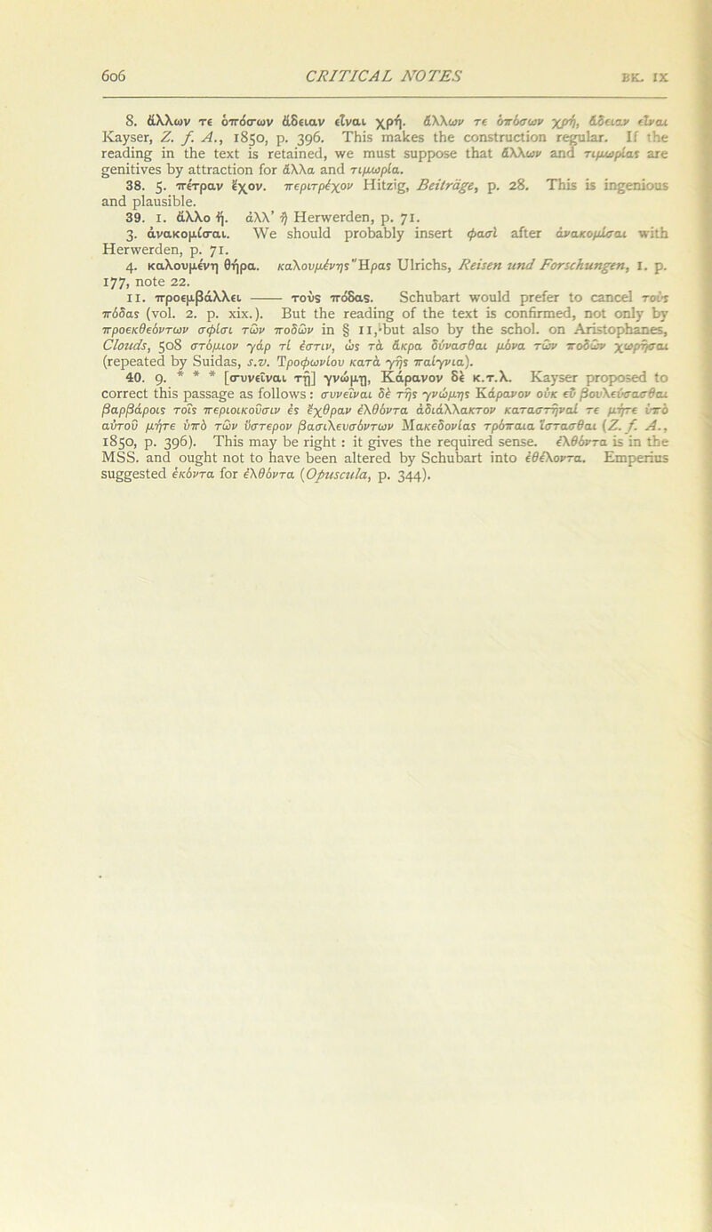 8. άλλων τε όττόσ-ων άδειαν είναι χρή. άλλων τε όπόσων χρτη, άδειαν είναι ΙναγδβΓ, Ζ. /. Ζί., 1850, ρ. 39^· Τίπ.χ πιαίεεβ Ι4ε οοηϊίηιοΐίοη εε^τιΙείΓ. ΙΓ ιΗβ Γεαιΐίης ΐη ϋιε ΙεχΙ ΐδ Γείαίηειΐ, \νε τηιΐδΐ δαρροχε ΛαΙ άλλων αηά τιμωρία* 3ιε σεηΐίίνεδ ϊ>γ αίίπιοΐΐοη Γογ άλλα αηά τιμωρία. 38. 5· ττε'τραν ϊχον. ττεριτρέχον Ηϊΐζϊζ, ΒεϊΙτάξε, ρ. 28. ΤΗίϊ Ϊ5 ίη^εηΐοιίϊ αηά ρ1αιΐ5ΪΙ)1β. 39. I. άλλο ή. άλλ’ τ) Ηεηνεκίεη, ρ. γι. 3· άνακομίσ-αι. XVε δΐιοιιΐά ρΓοβαΜγ ΐη,χεΓΐ φασί αΓίεΓ άνακομίσαι νπίβ Ηεπνεπίεη, ρ. ’/ΐ. 4- καλούμενη Θήρα. καλούμενη; Ηρα; ϋίπεΐΐδ, Βεΐεεη ιιηά ΡοτεεΗιιηξεη, I. ρ. ΐ77ι ηοίε 22. ιι. ττροεμβάλλει τούχ ττόδαχ. 5ε1ιιΛ>3Γί ινουΐίΐ ρεείεΓ ίο εαηεεί τού; ττόδα* (νοί. 2. ρ. χΐχ.). Βιιί Ιβε τεαιϋης οΓ Ιΐιε ΙεχΙ Ϊ5 εοηΗπηεά, ηοί οηΐγ 1>ν 7τροεκθεόντων σφίσι των ποδών ΐη § ιΐ/Βυί αΐδο Βγ ΐΗε δοΗοΙ. οη ΑΐΊ5ίορ1ιάηε5, ΟΙοηάε, 508 στόμιον γάρ τί έστιν, ώ; τά άκρα δύνασθαι μόνα των ποδών χωρήσαι (ϊερεαίεά ΐ>γ διικίαδ, ε.ν. Τροφωνίου κατά γή; παίγνια). 40. 9· * * * [σ-υνεΐναι τη] γνώμη, Κάρανον δε κ.τ.Χ. Κ^γδετ ρεοροχειΐ ίο εοΓΓεεΙ ίΐιίδ ρ3.553.£8 35 Γοΐΐοννδ: συνεΐναι δέ τη; γνώμη; Κάρανον ούκ εΰ βονλεόσαχτθαι βαρβάροι5 τοΐ5 7τεριοικοΰσιν έ; έχθραν έλθόντα αδιάλλακτον καταστηναΐ τε μήτε ίτό αύτοΰ μήτε ύττδ των ύστερον βασιλευσόντων Μακεδονία; τρόπαια ϊστασθαι (Ζ. {. Λ., 1850, ρ. 39^)· Τΐιΐδ πια.γ Βε π^Βΐ: ΐί £Ϊνε5 ίΐιε Γεφίΐτεά ϊεηϊε. έλθόντα Ϊ5 ΐη ίΒε Μδδ. &ηά οιι^Βί ηοί ίο Ηανε Βεεη αΐίετεά Βγ δεΒιιΒατΙ ΐηίο έθελοντα. Επ>ρεπιΐ5 5ΐΐ££ε5ίε(ί έκόντα Γογ έλθόντα (ΟρηεεηΙα, ρ. 344)·