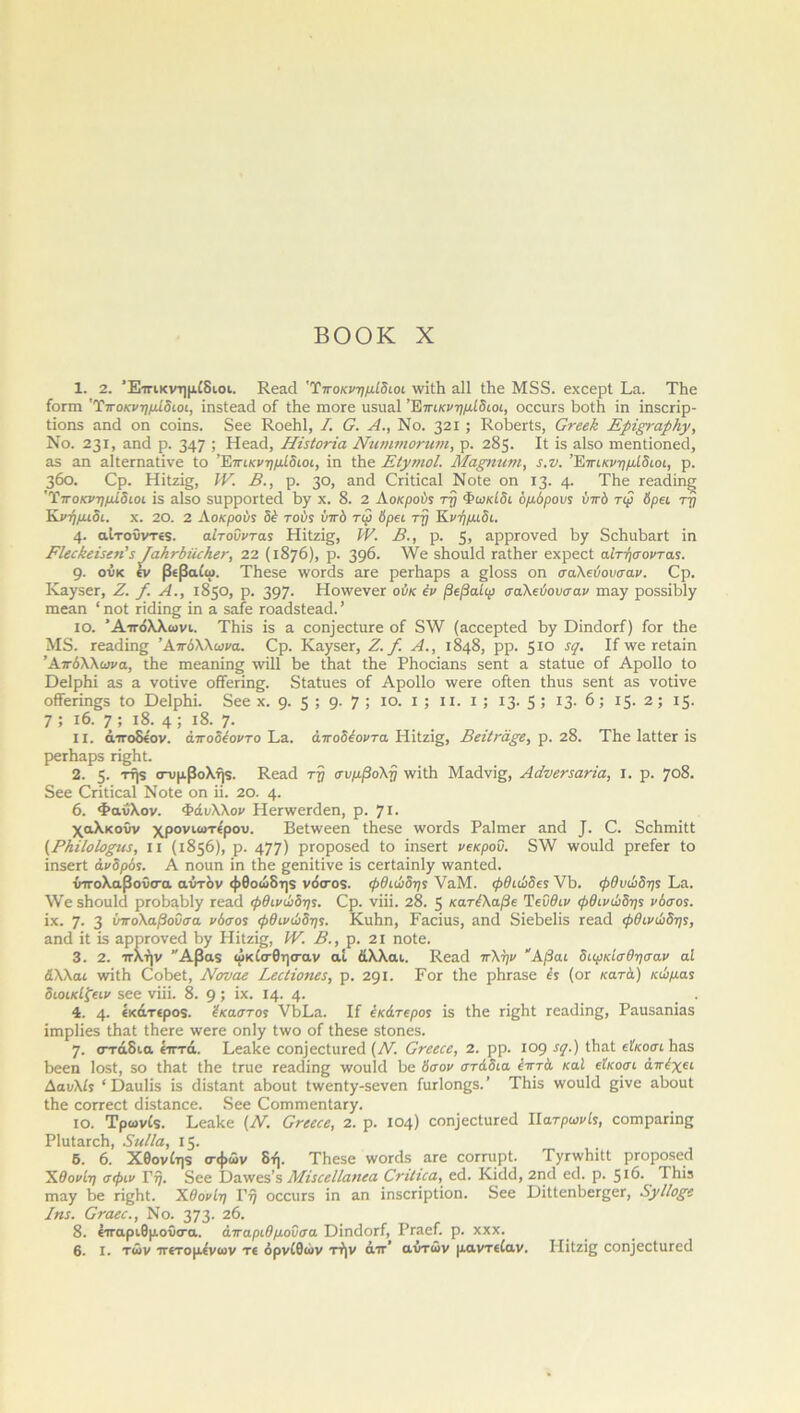 1. 2. Έττικνημίδιοι. Κεηά 'Ύποκνημίδιοι \νίίδ αΐΐ ίδε Μ85. εχεερί θα. Τδε ίοπη 'Ύποκνημίδιοι, ΐηδίεηά οί Ιδε ιηοΓε ιΐδΐιαΐ Έπικνημίδιοι, οεειίΓδ δοίδ ΐη ΐηδεπρ- ίΐοηδ αηά οη εοΐηδ. δεε Κοεδΐ, I. Ο. Α., Νο. 321 ; ΚοδεΑδ, Οτεεϋ Ερίςι-αρίιγ, Νο. 231, αηά ρ. 347 > Ηεαά, Ηϊ$Ιονϊα Νιινιτηοτητη, ρ. 285. II ίδ αΐδο ιηεηάοηεεί, 35 αη 3ΐΙετη3ΐίνε Ιο ’Έπικνημίδιοι, ΐη ίδε ΕίγηιοΙ. Μαριηηι, 5.ν. Έπικνημίδιοι, ρ. 360. Ορ. Ηίίζΐ§, IV. Β., ρ. 3°> &ηε1 Οπίΐεηΐ Νοίε οη 13. 4· Τδε τεαάίηξ 'Ύποκνημίδιοι ΐδ αΐδο δΐιρροΓίεά δγ χ. 8. 2 Αοκρούς τη Φωκίδι ομόρου5 ΰπό τιρ δρει τη Κνήμιδι. χ. 20. 2 Αοκρούί δέ τούς ύπό τω δρει τη Κνήμιδι. 4· αίτοΰντεδ. αΐτοϋντας Ηίίζί^, IV. Β., ρ. 5> 3ρρΓονεά δγ δεδαδαΓί ΐη ΕΙεείίείεεη' ε^α}ι^ί)Η^}ιε^, 22 (1876), ρ. 396· \Ϋε δδοηΐά Γ3ίδεΐ' εχρεεί αίτήσ όντας. 9· ούκ εν βίβαίω. ΤΗεδε ννοπίδ 3Γε ρεΛαρδ α. §1ο5δ οη σαλεύουσαν. Ορ. ΙνηγδεΓ, 2. /. Α., 1850, ρ. 397· ΗοννενεΓ ούκ έν βεβαίω σαλεύουσαν ιηηγ ροδδΐΐοΐγ ιηεαη 1 ηοί πείΐη^ ΐη α δαίε ΓοαάδΙεαά. ’ ίο. Άττόλλωνι. Τδΐδ ΐδ α εοη]εε(;ιΐΓε οί δ\ν (ηεεερίεά δγ ϋΐηάοΓί) Γογ Ιδε Μ8. Γεαάϊης Απόλλωνα. Ορ. ΚηγδεΓ, Ζ./. Α., 1848, ρρ. 510 5(Ι· ΙΓ \νε τεΐαΐη Απόλλωνα, ιδε πιεηηΐη^ χνΐΐΐ δε ΙδαΙ Ιδε ΡδοεΪ3Π5 δεηί α δΙ&Ιιιε οί Αροΐΐο Ιο Οείρδΐ 35 η νοίΐνε οίίεπη§. δίαΐηεδ οί Αροΐΐο ννεΓε οίΐεη ίδιίδ δεηί 35 νοίΐνε ο(Γεπη§δ ίο ϋείρδΐ. δεε χ. 9· 5 > 9· 7 > ίο. ι; ιι. ι; ΐ3· 5 5 ΐ3· 6; ΐ5· 2; 15. 7 ; ι6. 7 ; ι8. 4 ; ι8. 7· II. άττοδίον. άποδέοντο Σ,3. άποόέοντα Ηΐΐζΐ, Βεϋκάξε, ρ. 28. Τδε ΙαίίεΓ ΐδ ρεΓΪΐ3ρ5 η§δί. 2. 5· τήϊ σ-υμβολή9. Κεαεί τη συμβολή \νΐίδ Μαείνίς, Αάνεηατία, I. ρ. 708. δεε Οπίΐεαΐ Νοίε οη ΐΐ. 20. \. 6. Φαύλον. Φάυλλον ΗεπνεΓάεη, ρ. 7ΐ· χαλκοϋν χρονιωτίρου. Βεί\νεεη ίδεδε ινοπίδ ΡηΙηιεΓ 3ηά Ο. δεδιηίίί (ΡΗίΙοΙο£Η5, ιι (1856), ρ. 477) ρΓοροδεά ίο ΐηδεΓί νεκρού. δ\Υ ννοαίεΐ ρΓείεΓ ίο ΐηδεΓί άνδρός. Α ηοηη ΐη Ιδε ^εηίΐΐνε ΐδ εεΓίαΐηΙγ \νηηίεε1. ύττολαβοΰσα αύτδν φθοώδηδ νόσοδ. φθιώδη5 ΥηΜ. φθιώδες VI). φθυώδης 1,3. \Υε δδοιιΐά ρκ>δ3δ1γ τεηά φθινώδης. Ορ. νΐΐΐ. 28. 5 κατέλαβε Τεΰθιν φθινώδης νόσος. ΐχ. 7· 3 ύπολαβοΰσα νόσο5 φθινώδης. Κιιδη, ϊαεΐαδ, 3ηά δΐεδείΐδ Γεηά φθινώδης, αηεΐ ΐί ΐδ ηρρΓονεεΙ \>γ Ηΐίζΐς, IV. Β., ρ. 2ΐ ηοίε. 3. 2. ττλήν ’Άβαδ ωκίσθησαν αί άλλαι. Κε3<3 πλην Αβαι διιρκίσθησαν αί άλλαι \νΐίΗ Οοδεί, Νοναε Βεείίοηεε, ρ. 291. Γογ ίίιε ρδΓ35ε ές (ογ κατά) κώμα5 διοικίζειν δεε νΐΐΐ. 8. 9 > ίχ· ι4· 4· . 4. 4· «χό,τίροδ. έκαστος νδΡη. Ιί έκάτερος ΐδ ίδε τΐβδί Γεηεΐΐη^, Ρηηδαηΐηδ ΐιηρίΐεδ ίδηί ίδεΓε \νετε οηΐγ ί\νο οί ίδεβε δίοηεδ. 7· στάδια επτά. Γεηδε οοη]εείιΐΓεε1 (Ν’. Ονεεεε, 2. ρρ. 109 *<1·) ίδηί είκοσι δ35 δεεη Ιοδί, 50 ίδηί ίδε ίηιε Γεηάίης ννοιιίεΐ δε δσον στάδια επτά καί είκοσι άπέχει Ααυλίς “ Ι)3ΐι1ΐδ ΐδ άΐδίηηί ηδοηί ίννεηίγ-δενεη ίηΓίοηςδ.’ Τδΐδ ννοιιίεΐ ςΐνε αδοιιί ίδε εοΓΓεεί άΐδΐ3ηεε. δεε Οοππηεηΐ3Γγ. ίο. Τρωνίδ. Γεηδε (Ν. Ονεεεε, 2. ρ. 104) εοη]εείιΐΓεε1 Πατρωνίς, εοιηραπηβ Ρ1ιιί3Γεδ, ΞιιΙΙα, 15. 6. 6. Χθονίη$ σφών δή. Τδεδε ννοιάδ 3Γε εοΓΓίιρί. ΓνιννδΐίI ρΓοροδεά Χθονίη σφιν Γ^. δεε Όαινεδ’δ ΜίιεεΙΙαηεα ΟηΙιεα, εεΐ. ΚΐεΜ, 2ηά εεΐ. ρ. 5Ι6· Τδΐϊ πιαγ δε πβδί. Χθονίη Τη οεειίΓδ ΐη 3η ΐηδεπρίΐοη. δεε ΌΐίίεηδεΓςεΓ, ΑηΊΙοξε Ιηε. Οταεε., Νο. 373· 26. 8. «τταριθμονσα. Απαριθμούσα ΌίηεΙοΓί, ΡΓ3εί. ρ. χχχ. 6. I. των ττετομένων τ€ ορνίθων τήν άττ* αντών μαντ€ίαν. ΡΙΐίζΐ^ εοηϊεοίιίΓεε!