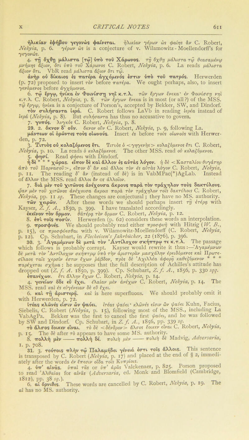 ηλικίαν εφήβου γεγονώς φαίνεται. ηλικίαν γέρων ώί φαίης &ν ΚοΒεΓί, ΝεΒχϊα, ρ. 6. γέρων ώ$ Ϊ3 α εοηΐεείιίΓε οί ν. λνίίαιηοινίΐζ - ΜοεΙΙεηάοΓίΡε ίοΓ γεγονώς. 4· ΠΙ όχθη μάλιστα [τω] ύττό τοΰ Χάρωνος. τη Αχθη μάλιστα τιρ θεασαμένιρ μνήμης Αξιόν, Ατι ύπό τοΰ Χάρωνος Ο. ΚοΒεΓί, Νείιγία, ρ. 6. Βα τεαάε μάλιστα Αξιόν 6τι. ΥΒΚ τεαά μάλιστα Αξιόν Ατι τφ. άνήρ ού δίκαιος 4ς πατέρα άγχόμενός έστιν υπό τοΰ πατρός. Ηεπνεπίεη (ρ. 72) ρΓοροςεά Ιο ΐηςειΊ τόν ΒείοΓε πατέρα. λ\Γε οιι^Βί ρεΛαρ3, αίβο, ίο ϊηδεΓί γενόμενος Βείοεε άγχόμενός. 6. τω εργω, ήνίκα έν Φοινίσ-σ-η νηί κ.τ.λ. των έργων ένεκα4 έν Φοινίσση νη'ι κ.τ.λ. Ο. ΚοΒεΓί, Νεέιγία, ρ. 8. των έργων ένεκα 13 ίπ πιο3ΐ (ογ α11?) οί ίΗε Μδδ. τφ έργιρ, ήνίκα Ϊ3 α εοη]εοίαΓε οί Ρογ3οπ’8, αεεερίεά Β^ ΒεΡΙίεΐ', 8λΥ, αηεΐ ϋϊηάοΓί. τον σ-υλήσ-αντα ιερά. Ο. ΚοΒεΚ ίο11ο\ν3 ΒοΥΒ ίπ τεα(ϋη§ Ιερέα ϊηδίεαά οί Ιερά (Νε&γΐα, ρ. 8). Βιιί συλήσαντα Βαδ ίΒυ5 ηο αεειίδαΐϊνε ίο §ονεπι. 7· γυπός. λυγκός Ο. ΚοΒεΓί, Νβ&γία, ρ. 8. 29. 2. οκνον δ' οΰν. Ακνον οΰν Ο. ΚοΒεΓί, Νείίγϊα, ρ. 9, ίο11οννίη§ Βα. μάντεων οί όρώντες τούς οιωνούς. ΙηβειΊ έ$ ΒείοΓε τούς οιωνούς ννΐΐΒ ΗεπνεΓ- άεη, ρ. 72. 3· Τιτυός ού κολαξόμενος έτι. Τιτυόε ό < γηγενής > κολαξύμενος έτι 0. ΚοΒεΓί, Νεέεγϊα, ρ. ίο. Βα Γεαάδ ό κολασμένος. ΤΒε οίΒεΓ Μδδ. Γεαά ού κολασμένος. 5· φησ-ί. Κεαεί ψήσει ινίίΗ ϋίηάοΐ'ί. ή δέ * * * χώρας, εΐπον 8έ καί άλλον ές αύτάς λόγον, ή δέ < Κασταλίαν θυγάτηρ από τοΰ Τ1αρνασοΰ>, εϊπον δ’ Αν καί Αλλοι τόν ές αύτάς λόγον Ο. ΚοΒθΓί, Νεύγΐα, ρ. II. ΤΒε Γεαάϊπ§ δ’ αν (ϊπδίεαά οί δέ) 13 ϊη ναΒΜΡαε(*)Α§ΒαΒ. Ιηδίεαά οί Αλλον ίΗε Μδδ. Γεηχΐ Αλλοι δν ογ άλλοΐον. η. διά μεν τοΰ χιτώνος άνέχουσ-α άκρους παρά τον τράχηλον τούς δακτύλους. ιραν μέν τοΰ χιτωνος άνέχουσα Ακροις παρά τόν τράχηλον τοΐς δακτύλοις Ο. ΚοΒεΓί, Νεέεγία, ρρ. ιι ί[. ΤΒεδε εΒαηςεδ η,Γε εοη]εείνΐΓα1; ίΗογ Ιιανε ηο Μδ. απΐΒοπίγ. των χειρών. ΑίίεΓ ίΒεβε \νοΓ<35 \νε δΗουΜ ρεΛαρ3 ϊηδεΓί τη έτέρα ννΐίΒ ΚαγβεΓ, Ζ. /. Α., 1850, ρ. 399· I Βανε ίΓ3.η8ΐη.ίεε1 αεεοπ!ίη§1γ. εκείνον τον όρμον, θάτέρφ τόν Αρμόν Ο. ΚοΒεΓί, Νεύγία, ρ. 12. 8. έπΐ τοΐς ·7τοσ·ίν. ΗεπνβΓάεη (ρ. 62) εοηδΐάεΓΒ ίΒεβε \νοπΐ5 αη ϊηΙεΓροΙαίϊοη. 9· προσ-φυές. \νε δΒοιιΙά ρΓοΒαΒΙγ Γεαά είίΗβΓ προσφυή ννϊίΐα Ηϊίζϊ§ (IV. Β., ρ. 15), ογ προσφύεσθαι ννΐίΒ ν. λΥίΙαιηολνϊΙζ-ΜοεΙΙεηιΙοΓίί (0. ΚοΒεΚ, ΝεΙψία, ρ. 12). Ορ. δεΒιιΒαΓί, ίη ΡΙεεΗείςεη’ζ ΤαΙιτύηοΗετ, 22 (1876), ρ. 396· 30. 3· Αγαμέμνων δέ μετά τόν ’Αντίλοχον σ’κή'ίττρω τε κ.τ.λ. ΤΙιε ρα53α§ε \ν1ιΐεΙι ίο11ονν3 Ϊ3 ρΓοίιαδΙγ εοΓΓίιρΙ. Κα.γκεΓ \νοπΡ1 τεννπίε ϊί Ιΐιιΐ5 :—Αγαμέμνων δέ μετά τόν ’Αντίλοχον σκήπτριρ ύπό την άριστεράν μασχάλην έρειδόμενος καί ΙΙρωτε- σίλαος ταΐς χερσίν έστιν έχων ράβδον, πρός δέ Άχιλλέα άφορα καΟεξόμενον * * * παρέχεται σχήμα : Ιιε 5ΐιρρο5ε5 ίΐιαί ίΐιε ίιιΐΐ άεδεπρίΐοη οί ΑεΗίΠεδ’δ αίΐίίιιείε Ιιπ.3 άΓορρεά οηί (Ζ. /. Α. 1850, ρ. 399)· ερ· δεΗαδαΠ, Ζ. /. Α., 1856, ρ. 33° $(1ί· ετανε'χων. έτι Αλλην έχων 0. ΚοδεΓί, Νε&γία, ρ. Ι4· 4· γενείων όδε εδ έχει, έλαίαν μέν άνέχων Ο. ΚοδεΓί, Νείιγΐα, ρ. Ι4· ΤΙιο Μδδ. τεαεί καί ές εύγένειαν δέ εΰ έχει. 6. καί ττ) άρισ-τερά. καί Ϊ3 ΗεΓε $ιιρεΓήιιου5. \Υε δΐιουΐιΐ ρΓοΡαΡΙγ οιηϊΐ ϊί ■νν’ΐίΐι ΗεΓ\νεΓ(3εη, ρ. 72· Ιτέας κλώνές είσ-ιν ών ψαύει, ιτέας ψαύει4 κλωνές είσιν ών ψαύει Κιιΐιη, Ραεϊιΐδ, δΐεΙ>ε1Ϊ5, 0. ΚοδεΓί (Νε/εγΐα, ρ. 15), ίοΐΐοννίης ηιοδί οί ΙΗε Μδδ., ίηείικίίης Ρα ΎαΙτΑ^Ρα. ΒελΙεεΓ \να3 Λε ίΐΓ5ΐ ίο εαηεεί ίΗε ίΪΓ5ί ψαύει, αηά Ηε \να3 ίο11ο\νε<1 Βγ δ\ν αηά ΌϊηάοΓί. Ορ. δεΗιιΒαΓί, ϊη Ζ. /. Α., 1856, ρρ. 339 5,Ι· τό άλογος έοικεν είναι, τό δέ < δένδρον > Αλσος έοικεν είναι 0. ΚοΒεΓί, ΝεΙψια, ρ. 15· ΤΗε δέ η,ίίΟΓ τό αρρεα,Γδ ίο Ιιανε βοπιε Μ δ. αυΐΗοΓΪίγ. 8. ττολλή μέν ττολλή δέ. πολιή μέν πολιή δέ Μαάνΐ£, Αάυεΐ45ανΐα, ι. ρ. 7ο8. 31. 3· τούτοις ττλήν τω Παλαμήδει γένειά έσ·τι τοΐς άλλοις. Τΐιικ βεηίεηεε 13 ΐΓαηδροδεά Βγ 0. ΚοΒεΓί {Νε&γία, ρ. 17) ηηιΐ ρΐαεεά αί ίΒε εηά οί § 2, ϊητιτιειίί- αίεΐγ αίίεΓ ίΒε ινοπίδ έν έπεσιν οίδα τοΐς Κυπρίοις. 4· ύττ’ αίνάς. ύπαί τας ογ ύπ’ άρας ναΙεΒεηαεΓ, ρ. 825. ΡθΓ3θη ρτοροκεα ίο τεαά Αλθαίας ίοΓ αίνάς (Αάνεηατία, εεΐ. Μοηΐε αη<3 Βίοιτιβείά (0απιΒηα£6, 1812), ρρ. 38 !<].). 6. αί όρνιθες. ΤΒεβε \νοΓά3 αΓε εαηεείΐεεί Βγ Ο. ΚοΒογΙ, Νεκγια, ρ. Ι9· αί Ηαδ ηο Μδ. αιιίΒοΓΪίγ. ΤΗε