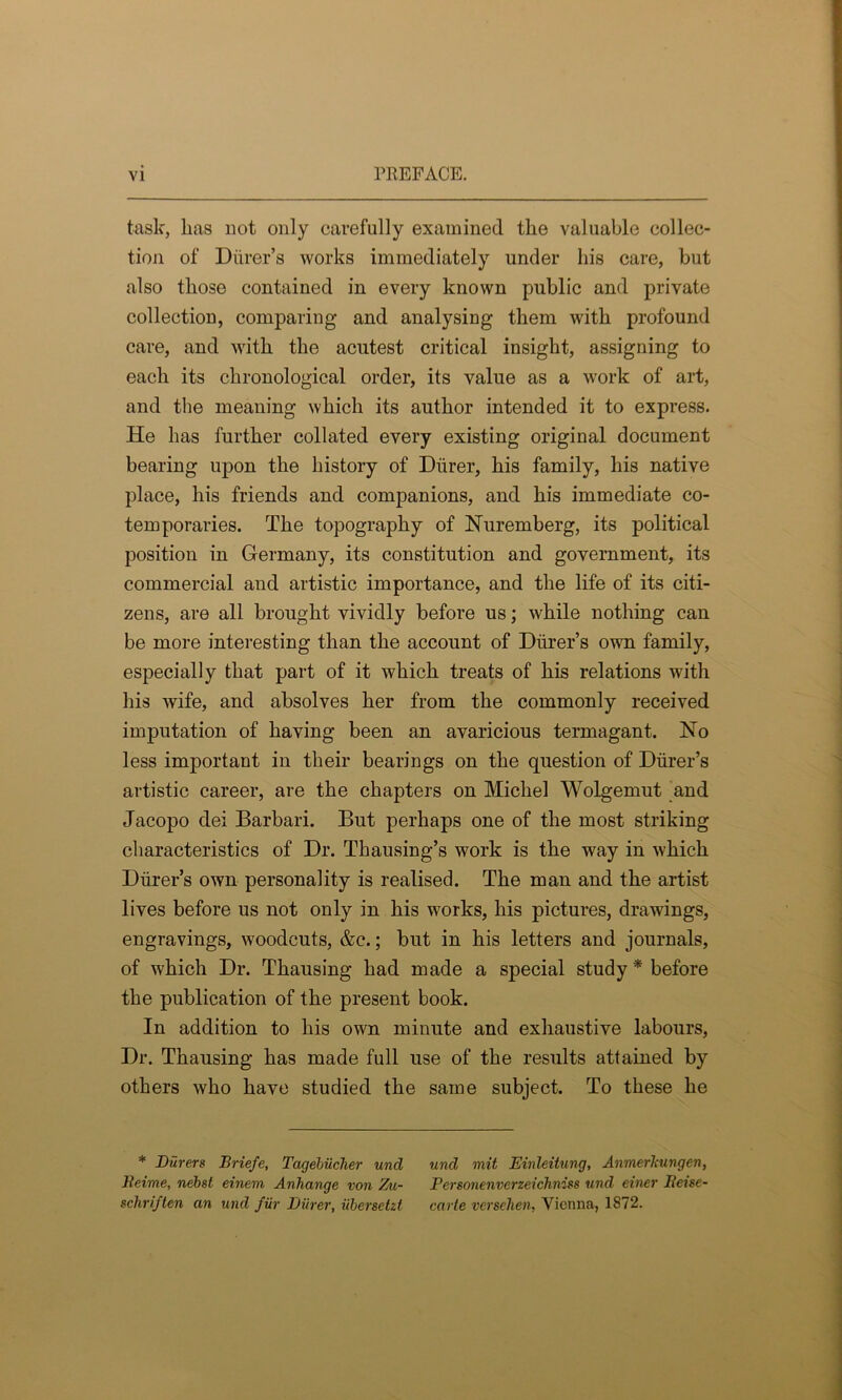 task, Las not only carefully examined the valuable collec- tion of Diirer’s works immediately under Lis care, but also tLose contained in every known public and private collection, comparing and analysing tliem witb profound care, and witb tbe acutest critical insight, assigning to each its chronological order, its value as a work of art, and the meaning which its author intended it to express. He has further collated every existing original document bearing upon the history of Diirer, his family, his native place, his friends and companions, and his immediate co- temporaries. The topography of Nuremberg, its political position in Germany, its constitution and government, its commercial and artistic importance, and the life of its citi- zens, are all brought vividly before us; while nothing can be more interesting than the account of Diirer’s own family, especially that part of it which treats of his relations with his wife, and absolves her from the commonly received imputation of having been an avaricious termagant. No less important in their bearings on the question of Diirer’s artistic career, are the chapters on Michel Wolgemut and Jacopo dei Barbari. But perhaps one of the most striking characteristics of Dr. Thausing’s work is the way in which Diirer’s own personality is realised. The man and the artist lives before us not only in his works, his pictures, drawings, engravings, woodcuts, &c.; but in his letters and journals, of which Dr. Thausing had made a special study * before the publication of the present book. In addition to his own minute and exhaustive labours, Dr. Thausing has made full use of the results attained by others who have studied the same subject. To these he * Diirers Briefe, Tagebiicher unci Reime, nebst einem Anhange von Zu- schriften an und fur Diirer, iibersetzt unci mit Einleitung, Anmerlmngen, Personenverzeichniss und einer Rei&e- carte versehen, Vienna, 1872.