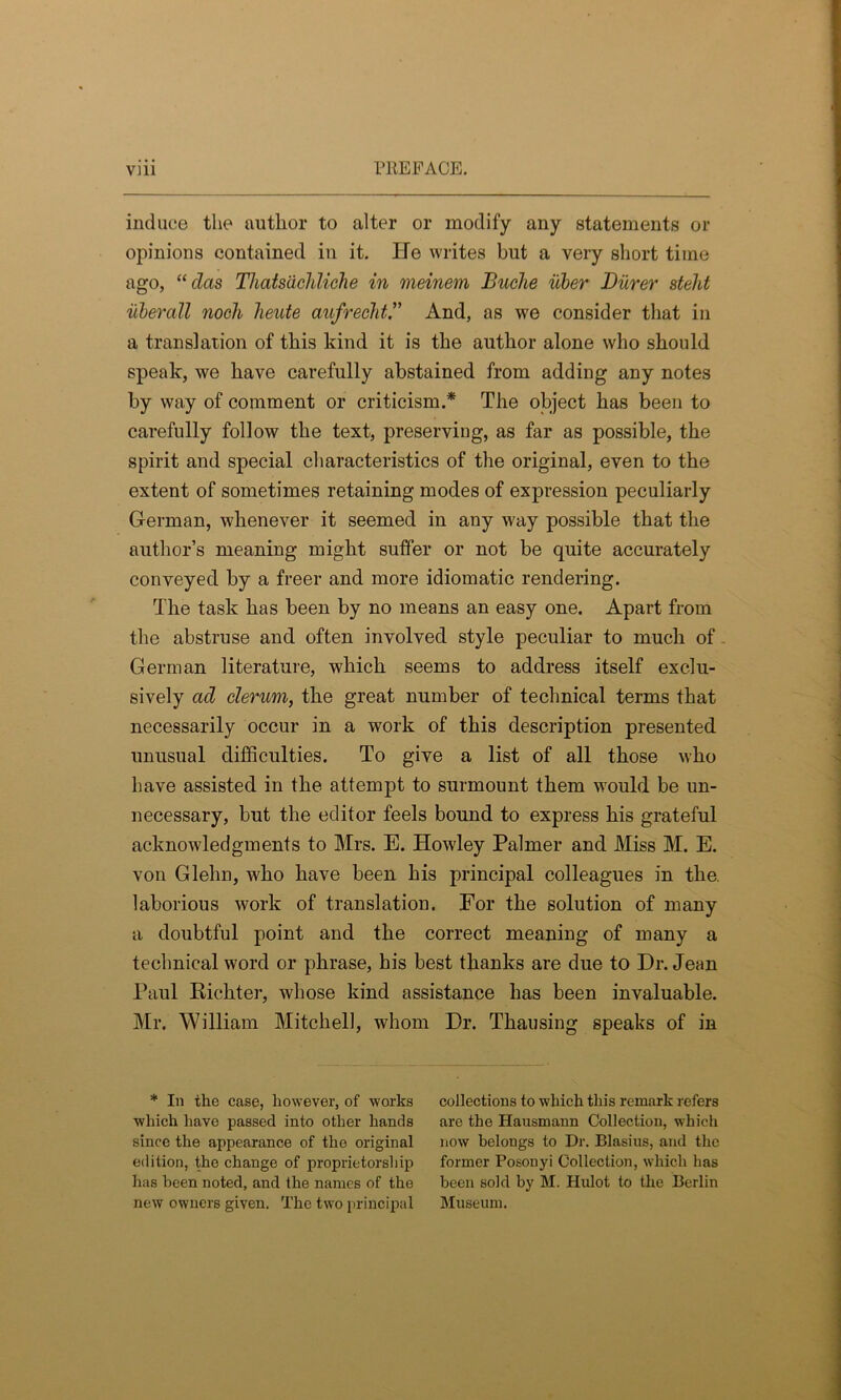 induce the author to alter or modify any statements or opinions contained in it. He writes but a very short time ago, “ clas Thatsdchliche in meinem Buche iiber Burer stelit iiberall noch heute aufreehtAnd, as we consider that in a translation of this kind it is the author alone who should speak, we have carefully abstained from adding any notes by way of comment or criticism.* The object has been to carefully follow the text, preserving, as far as possible, the spirit and special characteristics of the original, even to the extent of sometimes retaining modes of expression peculiarly German, whenever it seemed in any way possible that the author’s meaning might suffer or not be quite accurately conveyed by a freer and more idiomatic rendering. The task has been by no means an easy one. Apart from the abstruse and often involved style peculiar to much of German literature, which seems to address itself exclu- sively ad clerum, the great number of technical terms that necessarily occur in a work of this description presented unusual difficulties. To give a list of all those who have assisted in the attempt to surmount them would be un- necessary, but the editor feels bound to express his grateful acknowledgments to Mrs. E. Howley Palmer and Miss M. E. von Glehn, who have been his principal colleagues in the. laborious work of translation. For the solution of many a doubtful point and the correct meaning of many a technical word or phrase, his best thanks are due to Dr. Jean Paul Richter, whose kind assistance has been invaluable. Mr. William Mitchell, whom Dr. Thausing speaks of in * In the case, however, of works which have passed into other hands since the appearance of the original edition, the change of proprietorship has been noted, and the names of the new owners given. The two principal collections to which this remark refers are the Hausmann Collection, which now belongs to Dr. Blasius, and the former Posonyi Collection, which has been sold by M. Hulot to the Berlin Museum.