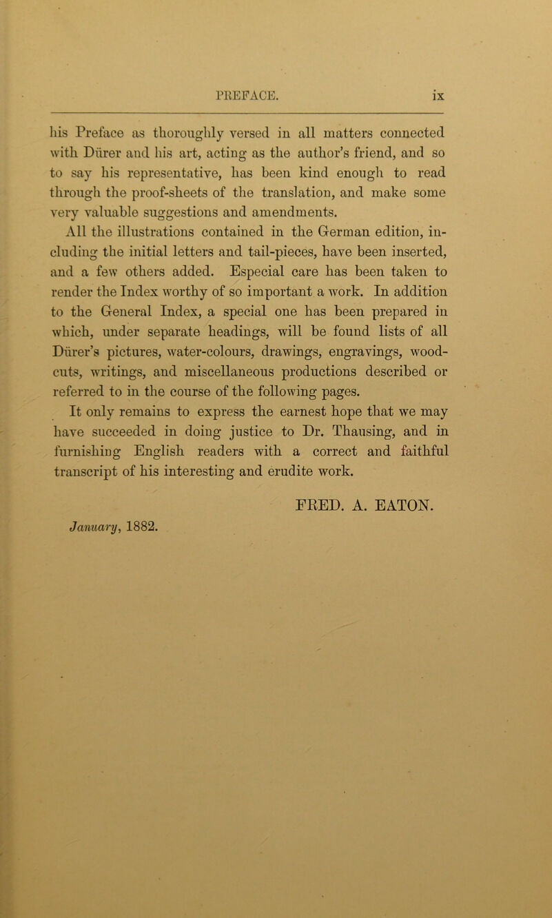 his Preface as thoroughly versed in all matters connected with Diirer and his art, acting as the author’s friend, and so to say his representative, has been kind enough to read through the proof-sheets of the translation, and make some very valuable suggestions and amendments. All the illustrations contained in the German edition, in- cluding the initial letters and tail-pieces, have been inserted, and a few others added. Especial care has been taken to render the Index worthy of so important a work. In addition to the General Index, a special one has been prepared in which, under separate headings, will be found lists of all Diirer’s pictures, water-colours, drawings, engravings, wood- cuts, writings, and miscellaneous productions described or referred to in the course of the following pages. It only remains to express the earnest hope that we may have succeeded in doing justice to Dr. Tkausing, and in furnishing English readers with a correct and faithful transcript of his interesting and erudite work. FRED. A. EATON. January, 1882.