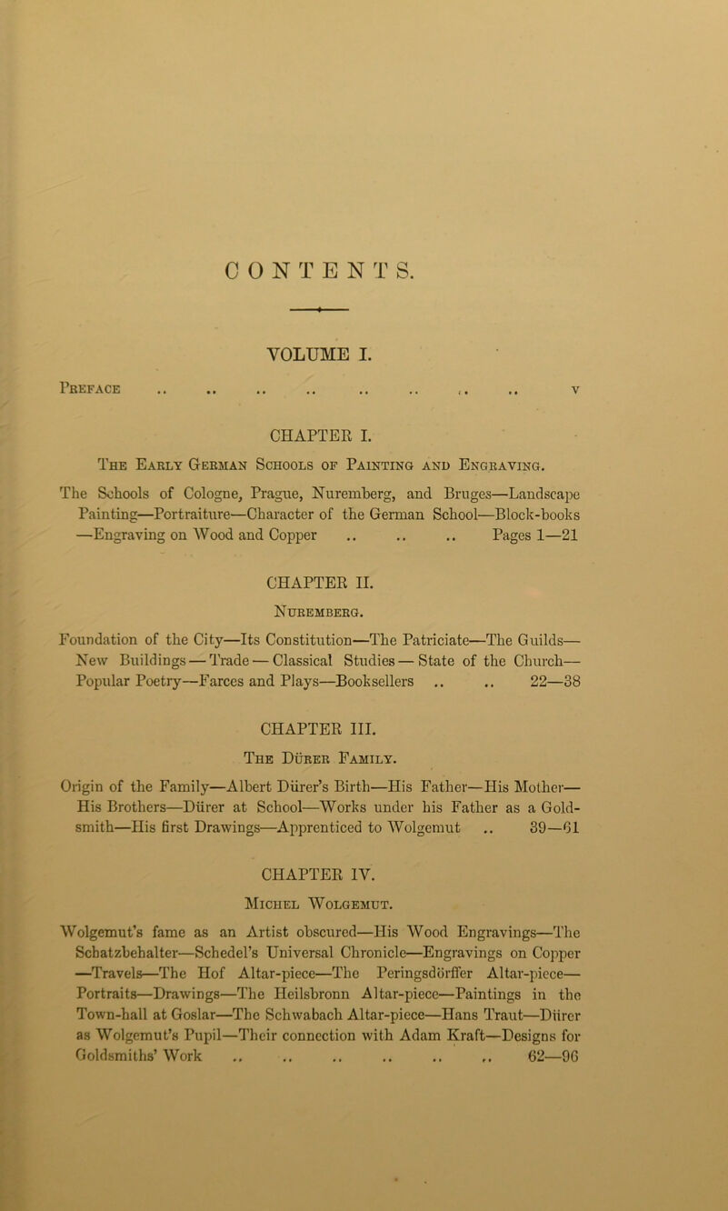 CONTEN T S. VOLUME I. Preface v CHAPTER I. The Early German Schools of Painting and Engraving. The Schools of Cologne, Prague, Nuremberg, and Bruges—Landscape Painting—Portraiture—Character of the German School—Block-books —Engraving on Wood and Copper .. .. .. Pages 1—21 CHAPTER II. Nuremberg. Foundation of the City—Its Constitution—The Patriciate—The Guilds— New Buildings — Trade — Classical Studies—State of the Church— Popular Poetry—Farces and Plays—Booksellers .. .. 22—38 CHAPTER III. The Durer Family. Origin of the Family—Albert Diirer’s Birth—His Father—His Mother— His Brothers—Durer at School—Works under his Father as a Gold- smith—His first Drawings—Apprenticed to Wolgemut .. 39—61 CHAPTER IV. Michel Wolgemut. Wolgemut’s fame as an Artist obscured—His Wood Engravings—The Schatzbehalter—Schedel’s Universal Chronicle—Engravings on Copper —Travels—The Hof Altar-piece—The Peringsdorffer Altar-piece— Portraits—Drawings—The Heilsbronn Altar-piece—Paintings in the Town-hall at Goslar—The Schwabach Altar-piece—Hans Traut—Durer as Wolgemut’s Pupil—Their connection with Adam Kraft—Designs for Goldsmiths’ Work .. .. .. .. .. r. 62—96