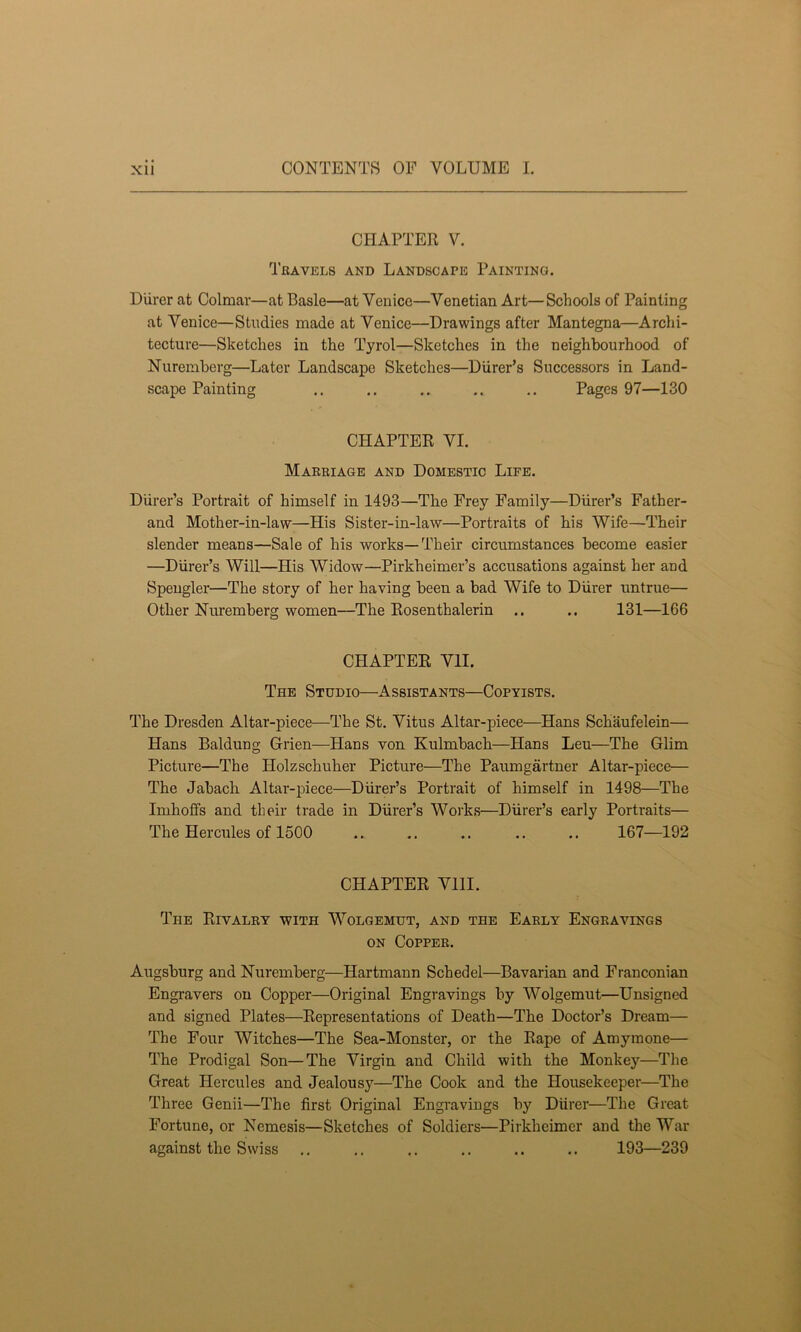 CHAPTER V. Travels and Landscape Painting. Diirer at Colmar—at Basle—at Venice—Venetian Art—Schools of Painting at Venice—Studies made at Venice—Drawings after Mantegna—Archi- tecture—Sketches in the Tyrol—Sketches in the neighbourhood of Nuremberg—Later Landscape Sketches—Diirer’s Successors in Land- scape Painting .. .. .. .. .. Pages 97—130 CHAPTER VI. Marriage and Domestic Life. Diirer’s Portrait of himself in 1493—The Frey Family—Diirer’s Father- and Mother-in-law—His Sister-in-law—Portraits of his Wife—Their slender means—Sale of his works—Their circumstances become easier —Diirer’s Will—His Widow—Pirkheimer’s accusations against her and Spengler—The story of her having been a bad Wife to Diirer untrue— Other Nuremberg women—The Rosenthalerin .. .. 131—166 CHAPTER VII. The Studio—Assistants—Copyists. The Dresden Altar-piece—The St. Vitus Altar-piece—Hans Schaufelein— Hans Baldung Grien—Hans von Kulmbach—Hans Leu—The Glim Picture—The Holzschuker Picture—The Paumgartner Altar-piece— The Jabach Altar-piece—Diirer’s Portrait of himself in 1498—The Imhoffs and their trade in Diirer’s Works—Diirer’s early Portraits— The Hercules of 1500 .. .. .. .. .. 167—192 CHAPTER VIII. The Rivalry with Wolgemut, and the Early Engravings on Copper. Augsburg and Nuremberg—Hartmann Schedel—Bavarian and Franconian Engravers on Copper—Original Engravings by Wolgemut—Unsigned and signed Plates—Representations of Death—The Doctor’s Dream— The Four Witches—The Sea-Monster, or the Rape of Amymone— The Prodigal Son—The Virgin and Child with the Monkey—The Great Hercules and Jealousy—The Cook and the Housekeeper—The Three Genii—The first Original Engravings by Diirer—The Great Fortune, or Nemesis—Sketches of Soldiers—Pirkheimer and the War against the Swiss .. ., .. .. .. .. 193—239