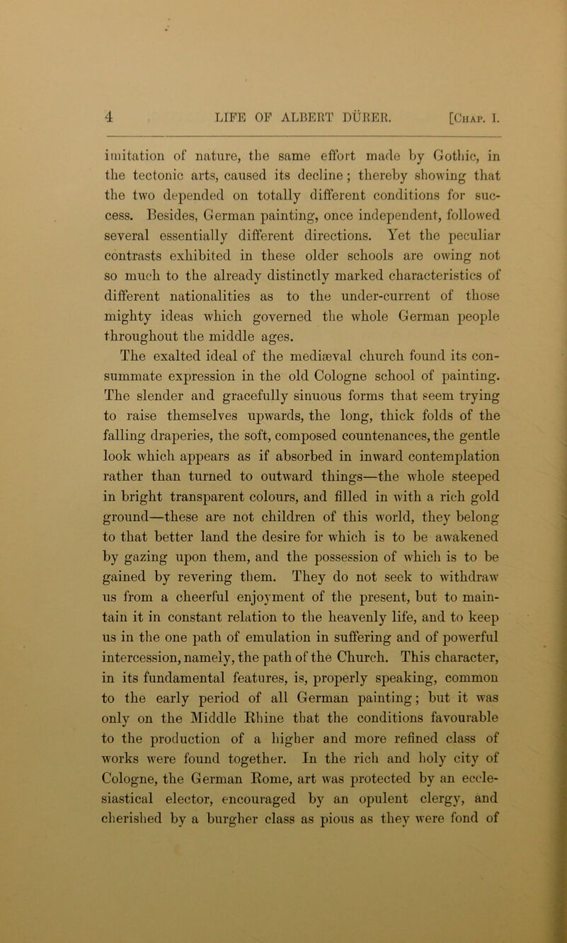 imitation of nature, the same effort made by Gothic, in the tectonic arts, caused its decline; thereby showing that the two depended on totally different conditions for suc- cess. Besides, German painting, once independent, followed several essentially different directions. Yet the peculiar contrasts exhibited in these older schools are owing not so much to the already distinctly marked characteristics of different nationalities as to the under-current of those mighty ideas which governed the whole German people throughout the middle ages. The exalted ideal of the medkeval church found its con- summate expression in the old Cologne school of painting. The slender and gracefully sinuous forms that seem trying to raise themselves upwards, the long, thick folds of the falling draperies, the soft, composed countenances, the gentle look which appears as if absorbed in inward contemplation rather than turned to outward things—the whole steeped in bright transparent colours, and filled in with a rich gold ground—these are not children of this world, they belong to that better land the desire for which is to be awakened by gazing upon them, and the possession of which is to be gained by revering them. They do not seek to withdraw us from a cheerful enjoyment of the present, but to main- tain it in constant relation to the heavenly life, and to keep us in the one path of emulation in suffering and of powerful intercession, namely, the path of the Church. This character, in its fundamental features, is, properly speaking, common to the early period of all German painting; but it was only on the Middle Rhine that the conditions favourable to the production of a higher and more refined class of works were found together. In the rich and holy city of Cologne, the German Rome, art was protected by an eccle- siastical elector, encouraged by an opulent clergy, and cherished by a burgher class as pious as they were fond of