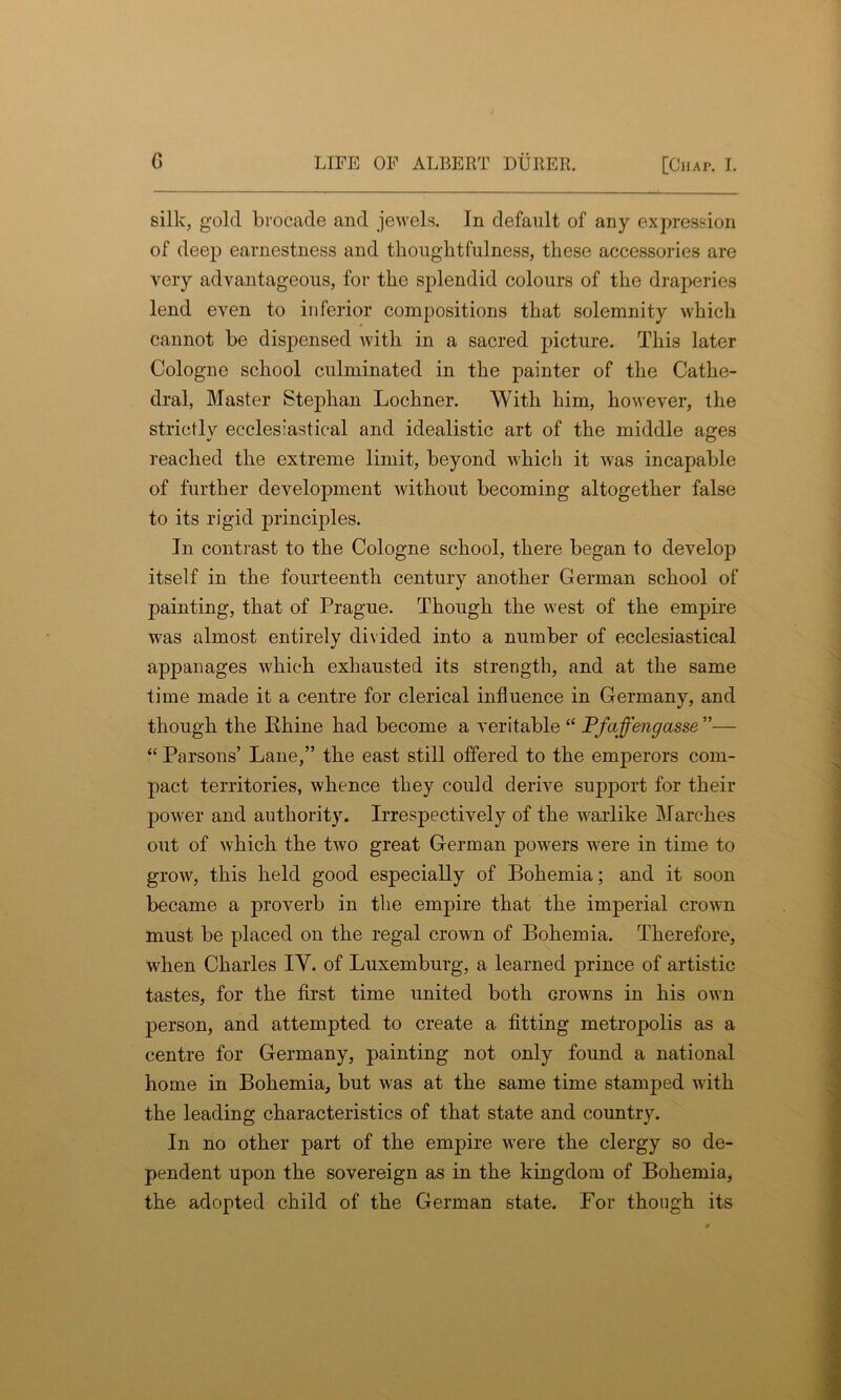 silk, gold brocade and jewels. In default of any expression of deep earnestness and thoughtfulness, these accessories are very advantageous, for the splendid colours of the draperies lend even to inferior compositions that solemnity which cannot be dispensed with in a sacred picture. This later Cologne school culminated in the painter of the Cathe- dral, Master Stephan Lochner. With him, however, the strictly ecclesiastical and idealistic art of the middle ages reached the extreme limit, beyond which it was incapable of further development without becoming altogether false to its rigid principles. In contrast to the Cologne school, there began to develop itself in the fourteenth century another German school of painting, that of Prague. Though the west of the empire was almost entirely divided into a number of ecclesiastical appanages which exhausted its strength, and at the same time made it a centre for clerical influence in Germany, and though the Rhine had become a veritable ££ Pfaffengasse ”— ££ Parsons’ Lane,” the east still offered to the emperors com- pact territories, whence they could derive support for their power and authority. Irrespectively of the warlike Marches out of which the two great German powers were in time to grow, this held good especially of Bohemia; and it soon became a proverb in the empire that the imperial crown must be placed on the regal crown of Bohemia. Therefore, when Charles IV. of Luxemburg, a learned prince of artistic tastes, for the first time united both Growns in his own person, and attempted to create a fitting metropolis as a centre for Germany, painting not only found a national home in Bohemia, but was at the same time stamped with the leading characteristics of that state and country. In no other part of the empire were the clergy so de- pendent upon the sovereign as in the kingdom of Bohemia, the adopted child of the German state. For though its