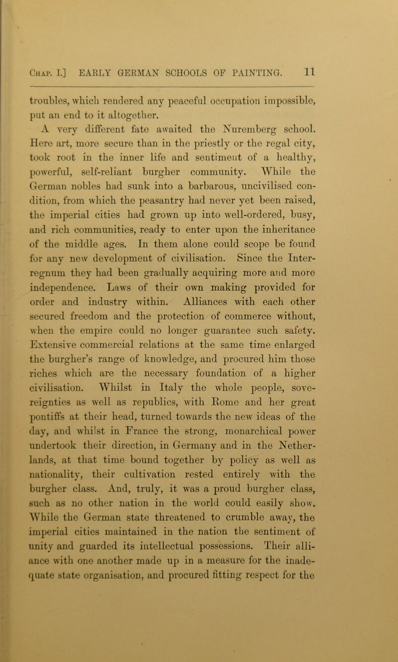 troubles, which rendered any peaceful occupation impossible, put an end to it altogether. A very different fate awaited the Nuremberg school. Here art, more secure than in the priestly or the regal city, took root in the inner life and sentiment of a healthy, powerful, self-reliant burgher community. While the German nobles had sunk into a barbarous, uncivilised con- dition, from which the peasantry had never yet been raised, the imperial cities had grown up into well-ordered, busy, and rich communities, ready to enter upon the inheritance of the middle ages. In them alone could scope be found for any new development of civilisation. Since the Inter- regnum they had been gradually acquiring more and more independence. Laws of their own making provided for order and industry within. Alliances with each other secured freedom and the protection of commerce without, when the empire could no longer guarantee such safety. Extensive commercial relations at the same time enlarged the burgher’s range of knowledge, and procured him those riches which are the necessary foundation of a higher civilisation. Whilst in Italy the w'hole people, sove- reignties as well as republics, with Home and her great pontiffs at their head, turned towards the neAv ideas of the day, and wdiilst in France the strong, monarchical power undertook their direction, in Germany and in the Nether- lands, at that time bound together by policy as well as nationality, their cultivation rested entirely with the burgher class. And, truly, it w'as a proud burgher class, such as no other nation in the world could easily show. While the German state threatened to crumble awav, the imperial cities maintained in the nation the sentiment of unity and guarded its intellectual possessions. Their alli- ance with one another made up in a measure for the inade- quate state organisation, and procured fitting respect for the