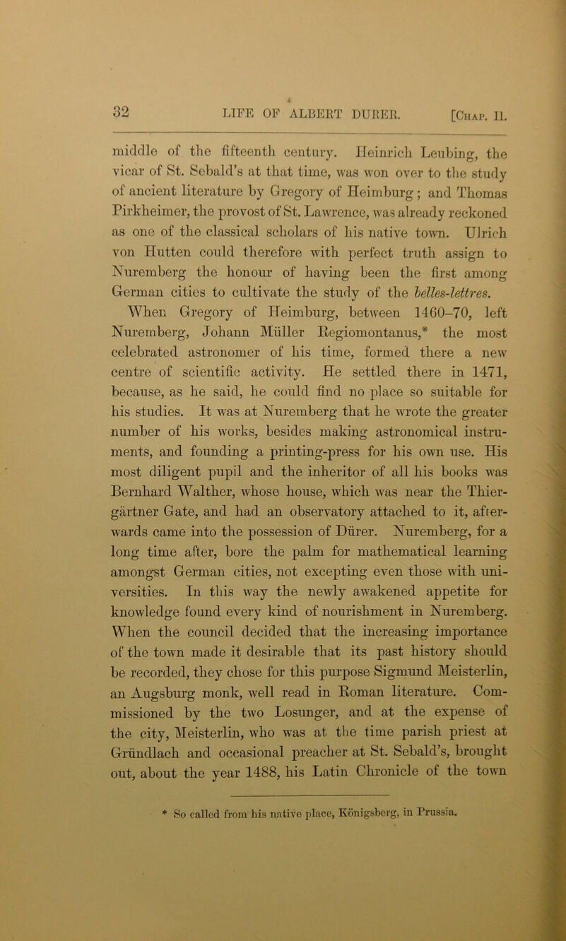 middle of the fifteentli century. Heinrich Leubing, the vicar of St. Sebald’s at that time, was won over to the study of ancient literature by Gregory of Heimburg ; and Thomas Pirkheimer, the provost of St. Lawrence, was already reckoned as one of the classical scholars of his native town. Ulrich von Idutten could therefore with perfect truth assign to Nuremberg the honour of having been the first among German cities to cultivate the study of the belles-lettres. When Gregory of Heimburg, between 1460-70, left Nuremberg, Johann Muller Regiomontanus,* the most celebrated astronomer of his time, formed there a new centre of scientific activity. He settled there in 1471, because, as he said, he could find no place so suitable for his studies. It was at Nuremberg that he wrote the greater number of his works, besides making astronomical instru- ments, and founding a printing-press for his own use. His most diligent pupil and the inheritor of all his books was Bernhard Walther, whose house, which was near the Thier- gartner Gate, and had an observatory attached to it, after- wards came into the possession of Durer. Nuremberg, for a long time after, bore the palm for mathematical learning amongst German cities, not excepting even those with uni- versities. In this way the newly awakened appetite for knowledge found every kind of nourishment in Nuremberg. When the council decided that the increasing importance of the town made it desirable that its past history should be recorded, they chose for this purpose Sigmund Meisterlin, an Augsburg monk, well read in Roman literature. Com- missioned by the two Losunger, and at the expense of the city, Meisterlin, who was at the time parish priest at Grundlach and occasional preacher at St. Sebald’s, brought out, about the year 1488, his Latin Chronicle of the town * So called from his native place, Kdnigsberg, in Prussia.