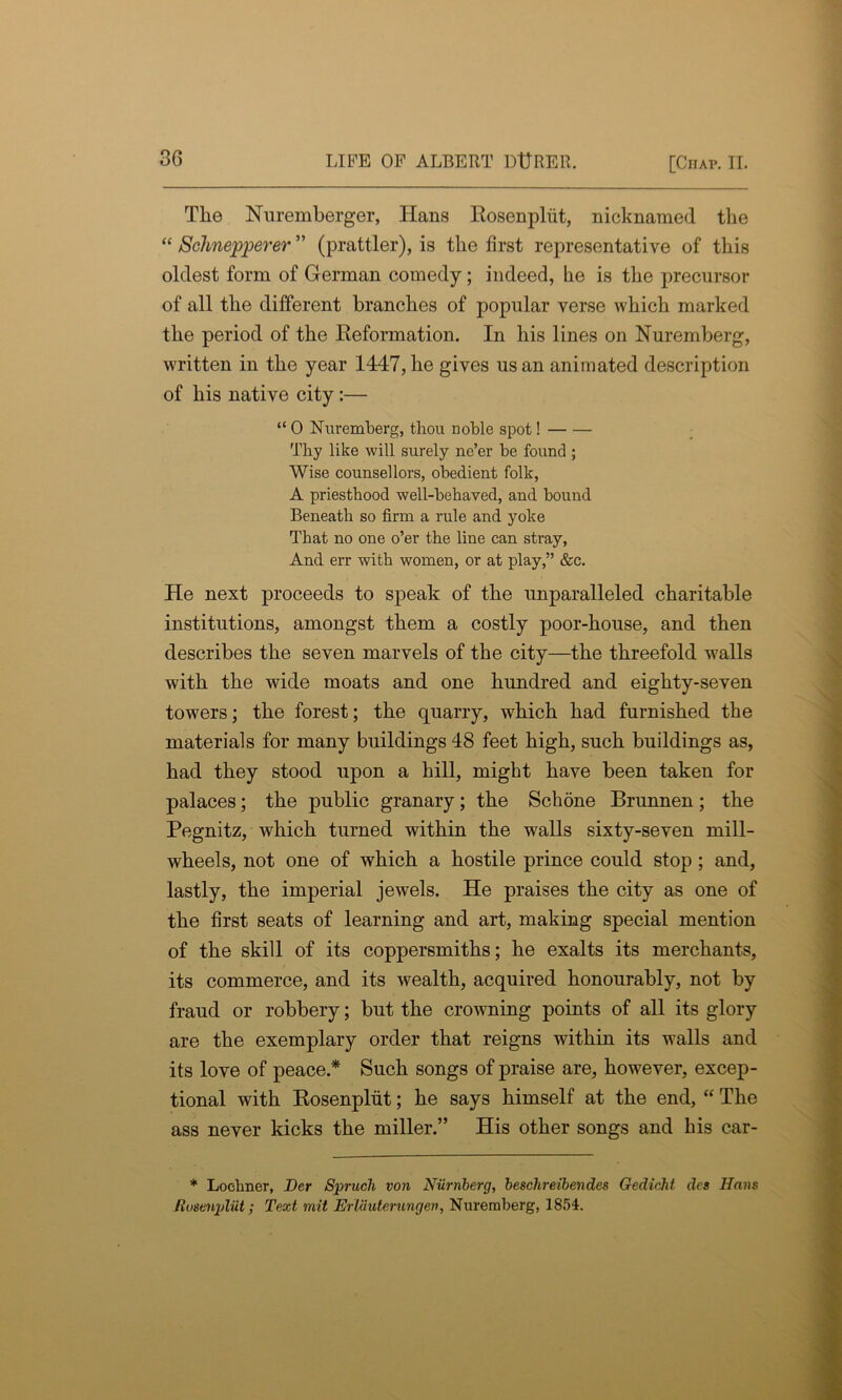 The Nuremberger, ITans Rosenpliit, nicknamed the “ Schnepperer ” (prattler), is the first representative of this oldest form of German comedy; indeed, he is the precursor of all the different branches of popular verse which marked the period of the Reformation. In his lines on Nuremberg, written in the year 1447, he gives us an animated description of his native city:— “ 0 Nuremberg, thou noble spot! Thy like will surely ne’er be found ; Wise counsellors, obedient folk, A priesthood well-behaved, and bound Beneath so firm a rule and yoke That no one o’er the line can stray, And err with women, or at play,” &c. He next proceeds to speak of the unparalleled charitable institutions, amongst them a costly poor-house, and then describes the seven marvels of the city—the threefold walls with the wide moats and one hundred and eighty-seven towers; the forest; the quarry, which had furnished the materials for many buildings 48 feet high, such buildings as, had they stood upon a hill, might have been taken for palaces; the public granary; the Schone Brunnen; the Pegnitz, which turned within the walls sixty-seven mill- wheels, not one of which a hostile prince could stop ; and, lastly, the imperial jewels. He praises the city as one of the first seats of learning and art, making special mention of the skill of its coppersmiths; he exalts its merchants, its commerce, and its wealth, acquired honourably, not by fraud or robbery; but the crowning points of all its glory are the exemplary order that reigns within its walls and its love of peace* Such songs of praise are, however, excep- tional with Rosenpliit; he says himself at the end, “ The ass never kicks the miller.” His other songs and his car- * Loehner, Her Struck von Niirnberg, besclireibendes Gedicht dcs Hans Rosenpliit; Text mil Erlauterungen, Nuremberg, 1854.