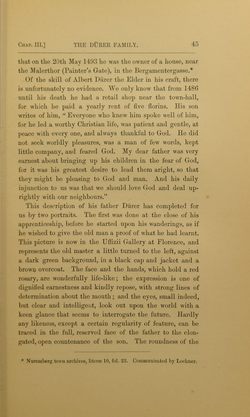 that on the 20th May 1493 he was the owner of a house, near the Malerthor (Painter’s Gate), in the Bergamentergasse.* Of the skill of Albert Diirer the Elder in his craft, there is unfortunately no evidence. We only know that from 1486 until his death he had a retail shop near the town-hall, for which he paid a yearly rent of five florins. His son writes of him, “ Everyone who knew him spoke well of him, for he led a worthy Christian life, was patient and gentle, at peace with every one, and always thankful to God. He did not seek worldly pleasures, was a man of few words, kept little company, and feared God. My dear father was very earnest about bringing up his children in the fear of God, for it was his greatest desire to lead them aright, so that they might be pleasing to God and man. And his daily injunction to us was that we should love God and deal up- rightly with our neighbours.” This description of his father Diirer has completed for us by two portraits. The first was done at the close of his apprenticeship, before he started upon his wanderings, as if he wished to give the old man a proof of what he had learnt. This picture is now in the Uffizii Gallery at Florence, and represents the old master a little turned to the left, against a dark green background, in a black cap and jacket and a brown overcoat. The face and the hands, which hold a red rosary, are wonderfully life-like; the expression is one of dignified earnestness and kindly repose, with strong lines of determination about the mouth; and the eyes, small indeed, but clear and intelligent, look out upon the world with a keen glance that seems to interrogate the future. Hardly any likeness, except a certain regularity of feature, can be traced in the full, reserved face of the father to the elon- gated, open countenance of the son. The roundness of the * Nuremberg town archives, liter® 10, fol. 23. Communicfited by Lochner.