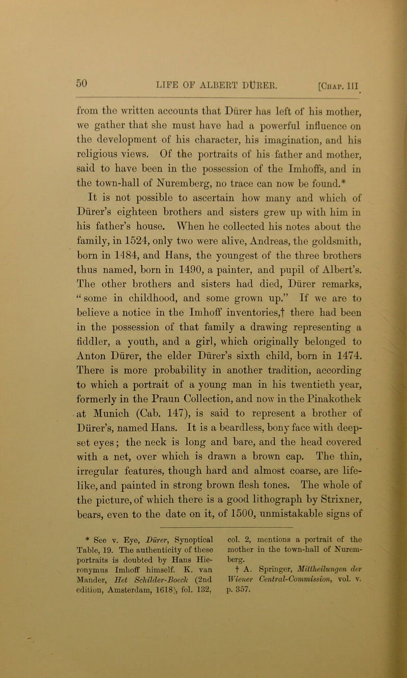 from tlio written accounts that Diirer has left of his mother, we gather that she must have had a powerful influence on the development of his character, his imagination, and his religious views. Of the portraits of his father and mother, said to have been in the possession of the Imhoffs, and in the town-hall of Nuremberg, no trace can now be found.* It is not possible to ascertain how many and which of Diirer’s eighteen brothers and sisters grew up with him in his father’s house. When he collected his notes about the family, in 1524, only two were alive, Andreas, the goldsmith, born in 1184, and Hans, the youngest of the three brothers thus named, born in 1490, a painter, and pupil of Albert’s. The other brothers and sisters had died, Diirer remarks, “ some in childhood, and some grown up.” If we are to believe a notice in the Imhoff inventories,! there had been in the possession of that family a drawing representing a fiddler, a youth, and a girl, which originally belonged to Anton Diirer, the elder Diirer’s sixth child, born in 1474. There is more probability in another tradition, according to which a portrait of a young man in his twentieth year, formerly in the Praun Collection, and now in the Pinakothek at Munich (Cab. 147), is said to represent a brother of Diirer’s, named Hans. It is a beardless, bony face with deep- set eyes; the neck is long and bare, and the head covered with a net, over which is drawn a brown cap. The thin, irregular features, though hard and almost coarse, are life- like, and painted in strong brown flesh tones. The whole of the picture, of which there is a good lithograph by Strixner, bears, even to the date on it, of 1500, unmistakable signs of * See v. Eye, Diirer, Synoptical col. 2, mentions a portrait of the Table, 19. The authenticity of these mother in the town-hall of Nurem- portraits is doubted by Hans Hie- berg. ronymus Imhoff himself. K. van t A. Springer, Mittheilungen der Mander, Het Schilder-Boech (2nd Wiener Central-Commission, vol. v. edition, Amsterdam, 1618), fol. 132, p. 357.