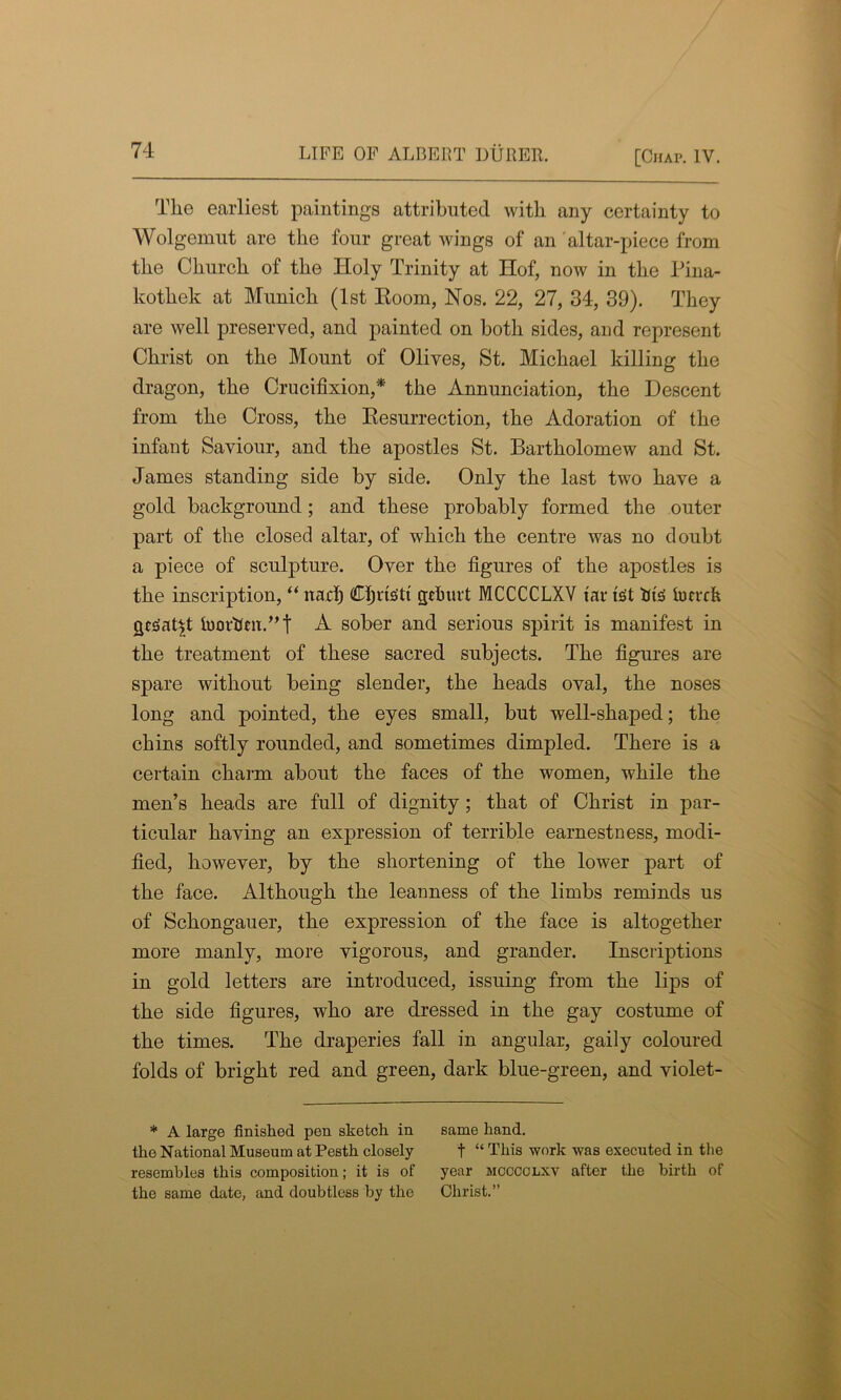 The earliest paintings attributed with any certainty to Wolgemut are the four great wings of an altar-piece from the Church of the Holy Trinity at Hof, now in the Pina- kothek at Munich (1st Room, Nos. 22, 27, 34, 39). They are well preserved, and painted on both sides, and represent Christ on the Mount of Olives, St. Michael killing the dragon, the Crucifixion,* the Annunciation, the Descent from the Cross, the Resurrection, the Adoration of the infant Saviour, and the apostles St. Bartholomew and St. James standing side by side. Only the last two have a gold background; and these probably formed the outer part of the closed altar, of which the centre was no doubt a piece of sculpture. Over the figures of the apostles is the inscription, “ ltad) Cfiris'tt gctmrt MCCCCLXV tar fet fits iucrch cjeSat^t foorttm.”t A sober and serious spirit is manifest in the treatment of these sacred subjects. The figures are spare without being slender, the heads oval, the noses long and pointed, the eyes small, but well-shaped; the chins softly rounded, and sometimes dimpled. There is a certain charm about the faces of the women, while the men’s heads are full of dignity ; that of Christ in par- ticular having an expression of terrible earnestness, modi- fied, however, by the shortening of the lower part of the face. Although the leanness of the limbs reminds us of Schongauer, the expression of the face is altogether more manly, more vigorous, and grander. Inscriptions in gold letters are introduced, issuing from the lips of the side figures, who are dressed in the gay costume of the times. The draperies fall in angular, gaily coloured folds of bright red and green, dark blue-green, and violet- * A large finished pen sketch in the National Museum at Pesth closely resembles this composition; it is of the same date, and doubtless by the same hand. t “ This work was executed in the year mcccclxv after the birth of Christ.”
