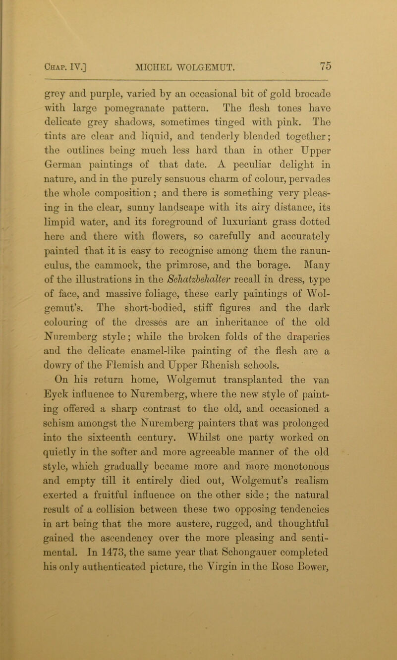 grey and purple, varied by an occasional bit of gold brocade with large pomegranate pattern. The flesh tones have delicate grey shadows, sometimes tinged with pink. The tints are clear and liquid, and tenderly blended together; the outlines being much less hard than in other Upper German paintings of that date. A peculiar delight in nature, and in the purely sensuous charm of colour, pervades the whole composition ; and there is something very pleas- ing in the clear, sunny landscape with its airy distance, its limpid water, and its foreground of luxuriant grass dotted here and there with flowers, so carefully and accurately painted that it is easy to recognise among them the ranun- culus, the cammock, the primrose, and the borage. Many of the illustrations in the Scliatzbehalter recall in dress, type of face, and massive foliage, these early paintings of Wol- gemut’s. The short-bodied, stiff figures and the dark colouring of the dresses are an inheritance of the old Nuremberg style; while the broken folds of the draperies and the delicate enamel-like painting of the flesh are a dowry of the Flemish and Upper Ehenish schools. On his return home, Wolgemut transplanted the van Eyck influence to Nuremberg, where the new style of paint- ing offered a sharp contrast to the old, and occasioned a schism amongst the Nuremberg painters that was prolonged into the sixteenth century. Whilst one party worked on quietly in the softer and more agreeable manner of the old style, which gradually became more and more monotonous and empty till it entirely died out, Wolgemut’s realism exerted a fruitful influence on the other side; the natural result of a collision between these two opposing tendencies in art being that the more austere, rugged, and thoughtful gained the ascendency over the more pleasing and senti- mental. In 1473, the same year that Schongauer completed his only authenticated picture, the Virgin in the Bose Bower,