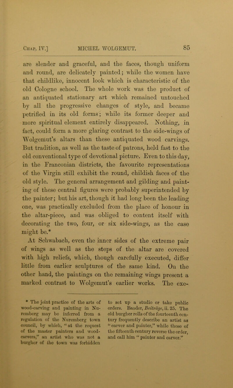 are slender and graceful, and the faces, though uniform and round, are delicately painted; while the women have that childlike, innocent look which is characteristic of the old Cologne school. The whole work was the product of an antiquated stationary art which remained untouched by all the progressive changes of style, and became petrified in its old forms; while its former deeper and more spiritual element entirely disappeared. Nothing, in fact, could form a more glaring contrast to the side-wings of Wolgemut’s altars than these antiquated wood carvings. But tradition, as well as the taste of patrons, held fast to the old conventional type of devotional picture. Even to this day, in the Franconian districts, the favourite representations of the Virgin still exhibit the round, childish faces of the old style. The general arrangement and gilding and paint- ing of these central figures were probably superintended by the painter; but his art, though it had long been the leading one, was practically excluded from the place of honour in the altar-piece, and was obliged to content itself with decorating the two, four, or six side-wings, as the case might be.* At Schwabach, even the inner sides of the extreme pair of wings as well as the steps of the altar are covered with high reliefs, which, though carefully executed, differ little from earlier sculptures of the same kind. On the other hand, the paintings on the remaining wings present a marked contrast to Wolgemut’s earlier works. The exe- * The joint practice of the arts of wood-carving and painting in Nu- remberg may bo inferred from a regulation of the Nuremberg town council, by which, “ at the request of the master painters and wood- carvers,” an artist who was not a burgher of tho town was forbidden to set up a studio or take public orders. Baader, Beitriige, ii. 25. Tho old burgher rolls of the fourteenth cen- tury frequently describe an artist ns “ carver and painter,” while thoso of the fifteenth century reverse the order, and call him “ painter and carver.”