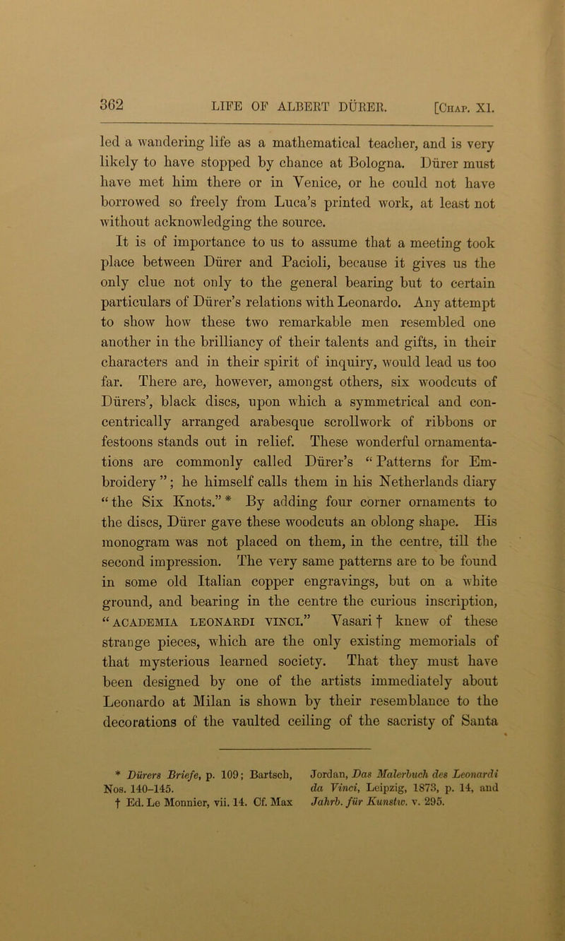 led a wandering life as a mathematical teacher, and is very likely to have stopped by chance at Bologna. Diirer must have met him there or in Venice, or he could not have borrowed so freely from Luca’s printed work, at least not without acknowledging the source. It is of importance to us to assume that a meeting took place between Diirer and Pacioli, because it gives us the only clue not only to the general bearing but to certain particulars of Diirer’s relations with Leonardo. Any attempt to show how these two remarkable men resembled one another in the brilliancy of their talents and gifts, in their characters and in their spirit of inquiry, would lead us too far. There are, however, amongst others, six woodcuts of Diirers’, black discs, upon which a symmetrical and con- centrically arranged arabesque scrollwork of ribbons or festoons stands out in relief. These wonderful ornamenta- tions are commonly called Durer’s “ Patterns for Em- broidery ”; he himself calls them in his Netherlands diary “ the Six Knots.” * By adding four corner ornaments to the discs, Diirer gave these woodcuts an oblong shape. His monogram was not placed on them, in the centre, till the second impression. The very same patterns are to be found in some old Italian copper engravings, but on a white ground, and bearing in the centre the curious inscription, “ academia leonardi yinci.” Vasari | knew of these strange pieces, which are the only existing memorials of that mysterious learned society. That they must have been designed by one of the artists immediately about Leonardo at Milan is shown by their resemblance to the decorations of the vaulted ceiling of the sacristy of Santa * Diirers Briefe, p. 109; Bartsch, Nos. 140-145. f Ed. Le Monnier, vii. 14. Cf. Max Jordan, Das Malerbucli des Leonardi da Vinci, Leipzig, 1873, p. 14, and Jahrb. fur Kunstiv. v. 295.