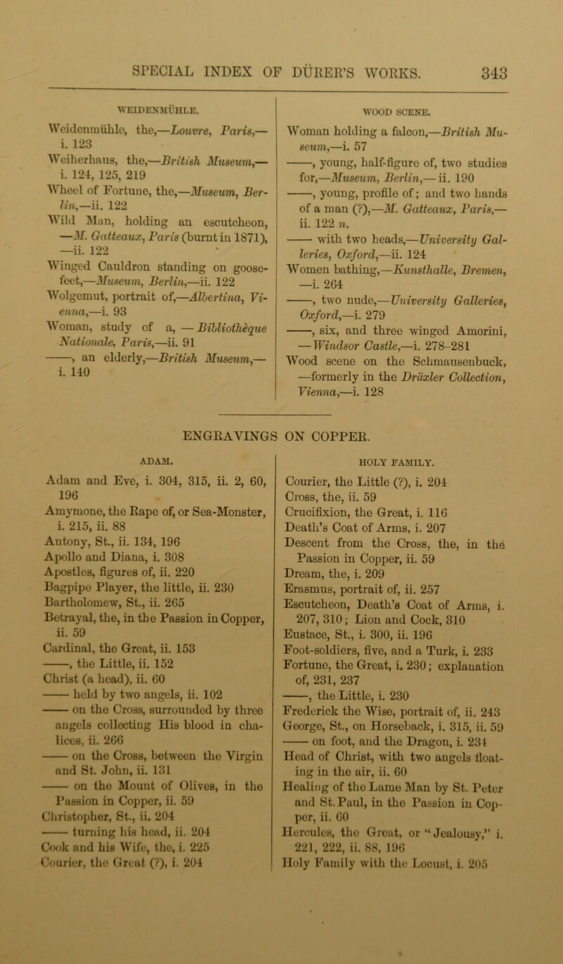 WEIDENMUHLE. Weidenmuhle, the,—Louvre, Paris,— i. 123 Weiherhaus, the,—British Museum,— i. 124, 125, 219 Wheel of Fortune, the,—Museum, Ber- lin,—ii. 122 Wild Man, holding an escutcheon, —M. Gatteaux, Paris (burnt in 1871), —ii. 122 Winged Cauldron standing on goose- feet,—Museum, Berlin,—ii. 122 Wolgemut, portrait of,—Albertina, Vi- enna,—i. 93 Woman, study of a, — Bibliotheque Nationale, Paris,—ii. 91 , an elderly,—British Museum,— i. 140 WOOD SCENE. Woman holding a falcon,—British Mu- seum,—i. 57 , young, half-figuro of, two studies for,—Museum, Berlin,— ii. 190 , young, profile of; and two hands of a man (?),—M. Gatteaux, Paris,— ii. 122 n. with two heads,— University Gal- leries, Oxford,—ii. 124 Women bathing,—Kunsthalle, Bremen, —i. 2G4 , two nude,— University Galleries, Oxford,—i. 279 , six, and three winged Amorini, — Windsor Castle,—i. 278-281 Wood scene on the Schmausenbuck, —formerly in the Drdxler Collection, Vienna,—i. 128 ENGRAVINGS ON COPPER. ADAM. Adam and Eve, i. 304, 315, ii. 2, 60, 196 Amymone, the Rape of, or Sea-Monster, i. 215, ii. 88 Antony, St., ii. 134, 196 Apollo and Diana, i. 308 Apostles, figures of, ii. 220 Bagpipe Player, the little, ii. 230 Bartholomew, St., ii. 265 Betrayal, the, in the Passion in Copper, ii. 59 Cardinal, the Great, ii. 153 , the Little, ii. 152 Christ (a head), ii. 60 held by two angels, ii. 102 on the Cross, surrounded by three angels collecting His blood in cha- lices, ii. 266 on the Cross, between the Virgin and St. John, ii. 131 on the Mount of Olives, in the Passion in Copper, ii. 59 Christopher, St., ii. 204 turning his head, ii. 204 Cook and his Wife, the, i. 225 Courier, the Great (?), i. 204 HOLY FAMILY. Courier, the Little (?), i. 204 Cross, the, ii. 59 Crucifixion, the Great, i. 116 Death’s Coat of Arms, i. 207 Descent from the Cross, the, in the Passion in Copper, ii. 59 Dream, the, i. 209 Erasmus, portrait of, ii. 257 Escutcheon, Death’s Coat of Arms, i. 207, 310; Lion and Cock, 310 Eustace, St., i. 300, ii. 196 Foot-soldiers, five, and a Turk, i. 233 Fortune, the Great, i. 230 ,• explanation of, 231, 237 , the Little, i. 230 Frederick the Wise, portrait of, ii. 243 George, St., on Horseback, i. 315, ii. 59 on foot, and the Dragon, i. 234 Head of Christ, with two angels float- ing in the air, ii. 60 Healing of the Lame Man by St. Peter and St. Paul, in the Passion in Cop- por, ii. 60 Hercules, the Great, or “ Jealousy,” i. 221, 222, ii. 88, 196 Holy Family with the Locust, i. 205