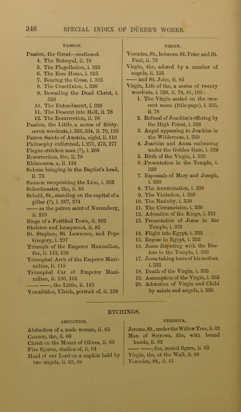 PASSION. Passion, the Great—continued. 4. The Betrayal, ii. 78 5. The Flagellation, i. 325 6. The Ecce Homo, i. 325 7. Bearing the Gross, i. 325 8. The Crucifixion, i. 326 9. Bewailing the Dead Christ, i. 326 10. The Entombment, i. 326 11. The Descent into Hell, ii. 78 12. The Resurrection, ii. 78 Passion, the Little, a series of thirty- seven woodcuts, i. 325,334, ii. 79,195 Patron Saints of Austria, eight, ii. 119 Philosophy enthroned, i. 271, 275, 277 Plague-stricken man (?), i. 268 Resurrection, the, ii. 78 Rhinoceros, a, ii. 124 Salome bringing in the Baptist’s head, ii. 73 Samson vanquishing the Lion, i. 265 Schoolmaster, the, ii. 85 Sebald, St., standing on the capital of a pillar (?), i. 267, 274 as the patron saint of Nuremberg, ii. 213 Siege of a Fortified Town, ii. 302 Skeleton and lansquenet, ii. 85 St. Stephen, St. Lawrence, and Pope Gregory, i. 297 Triumph of the Emperor Maximilian, the, ii. 113, 136 Triumphal Arch of the Emperor Maxi- milian, ii. 115 Triumphal Car of Emperor Maxi- milian, ii. 136, 165 , the Little, ii. 143 Varenbiiler, Ulrich, portrait of, ii. 258 VIRGIN. Veronica, St., between St. Peter and St. Paul, ii. 79 Virgin, the, adored by a number of angels, ii. 135 and St. John, ii. 85 Virgin, Life of the, a series of twenty woodcuts, i. 328, ii. 78, 81,195 : 1. The Virgin seated on the cres- cent moon (title-page), i. 335, ii. 78 2. Refusal of Joachim’s offering by the High Priest, i. 328 3. Angel appearing to Joachim in the Wilderness, i. 329 4. Joachim and Anna embracing under the Golden Gate, i. 329 5. Birth of the Virgin, i. 329 6. Presentation in the Temple, i. 329 7. Espousals of Mary and Joseph, i. 330 8. The Annunication, i. 330 9. The Visitation, i. 330 10. The Nativity, i. 330 11. The Circumcision, i. 330 12. Adoration of the Kings, i. 331 13. Presentation of Jesus in the Temple, i. 331 14. Flight into Egypt, i. 332 15. Repose in Egypt, i. 332 16. Jesus disputing wilh the Doc- tors in the Temple, i. 333 17. Jesus taking leave of his mother, i. 333 18. Death of the Virgin, i. 335 19. Assumption of the Virgin, i. 335 20. Adoration of Virgin and Child by saints and angels, i. 336 ETCHINGS. ABDUCTION. Abduction of a nude woman, ii. 65 Cannon, the, ii. 66 Christ on the Mount of Olives, ii. 65 Five figures, studies of, ii. 64 Head of our Lord on a napkin held by two angels, ii. 65, 68 VERONICA. Jerome, St., under the Willow Tree, ii. 62 Man of Sorrows, the, with bound hands, ii. 62 , the, seated figure, ii. 65 Virgin, the, at the Wall, ii. 68 Veronica, St., ii. 61