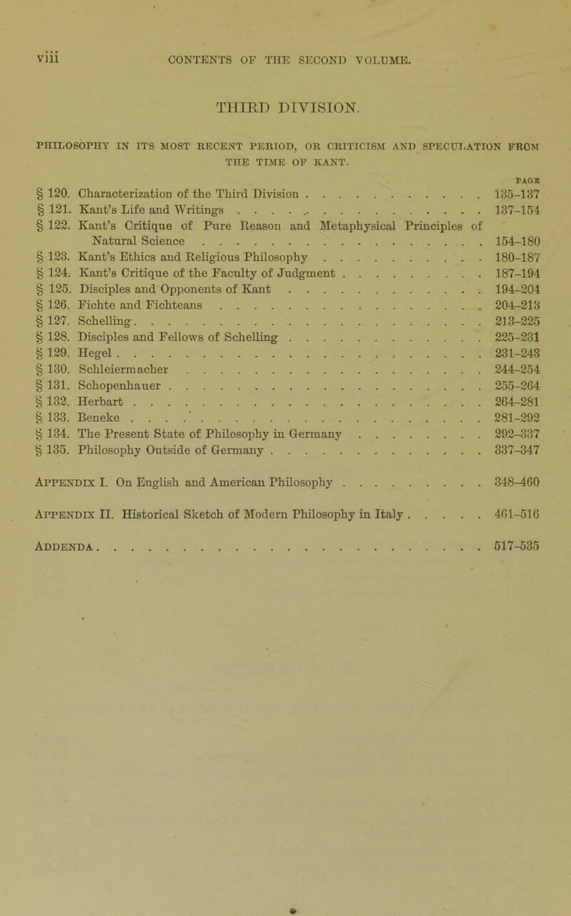 THIRD DIVISION. PHILOSOPITT IN ITS MOST BECENT PERIOD, OR CRITICISM AND SPECUI.ATION FROM THE TIME OP KANT. PAGE § 120. Characterization of the Third Division 135-137 § 121. Kant’s Life and Writings . . . . 137-154 § 122. Kant’s Critique of Pure Reason and Metaphysical Principles of Natural Science 154-180 § 123. Kant’s Ethics and Religious Philosophy 180-187 § 124. Kant’s Critique of the Faculty of Judgment 187-194 § 125. Disciples and Opponents of Kant 194^204 § 126. Fichte and Fichteans 204^213 §127. ScheUing 213-225 § 128. Disciples and Fellows of ScheUing 225-231 § 129. Hegel 231-243 § 130. Schleiermacher 244-254 § 131. Schopenhauer 255-264 § 132. Herbart 264-281 § 133. Beneke . . . .' 281-293 § 134. The Present State of PhUosophy in Germany 292-337 § 135. Philosophy Outside of Germany 337-347 Appendix I. On English and American Philosophy 348-460 Appendix II. Historical Sketch of Modem PhUosophy in Italy 461-516 Addenda 517-535