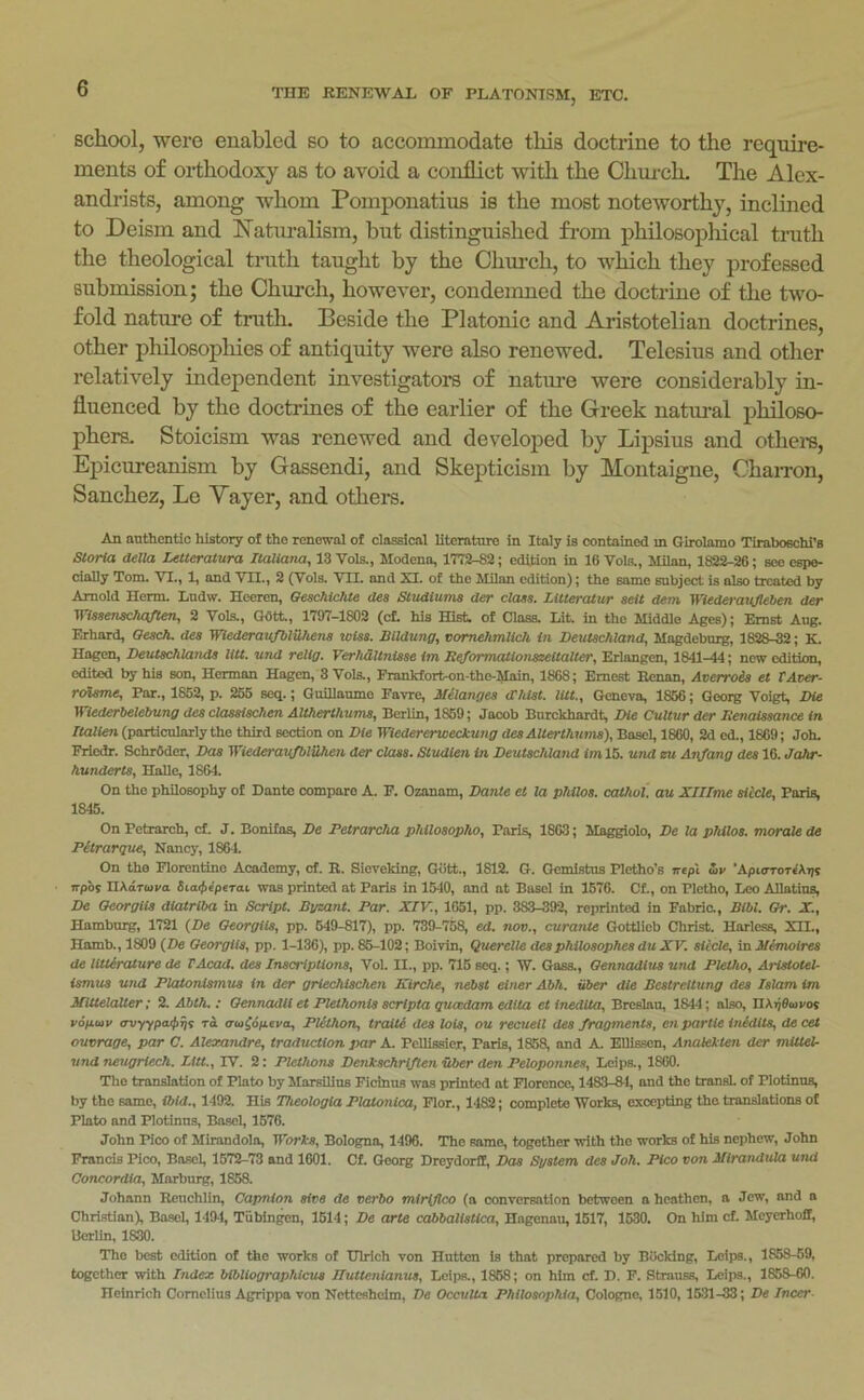 school, were enabled so to accominodate this doctrine to the require- ments of orthodoxy as to avoid a conflict with the Church. The Alex- andrists, among whom Pomponatius is the most noteworthy, inclined to Deism and iN’atnralism, but distinguished from philosopliical truth the theological truth taught by the Chxu-ch, to which they professed submission; the Chui’ch, however, condemned the doctrine of the two- fold nature of truth. Beside the Platonic and Aristotelian doctrines, other philosophies of antiquity were also renewed. Telesius and other relatively independent investigators of natm’e were considerably in- fluenced by the doctrines of the earlier of the Greek natm-al philoso- phers. Stoicism was renewed and developed by Lipsius and othem. Epicureanism by Gassendi, and Skepticism by Montaigne, ChaiTon, Sanchez, Le Yayer, and others. An auihenao history of the renewal of classical literature in Italy is contained in Girolamo Tiraboechi’s Storia della Lelteratura Itaiiana, 13 Vols., Modena, lTi'2-82; edition in 16 Vols., Milan, 1822-26; see espe- cially Tom. VI., 1, and VII., 2 (Vols. VII. and XI. of the Milan edition); the same subject is also treated by Arnold Hcrm. tndw. Hceren, BeschicIUe des Sludtuma der class. LUteraiur sell dem Wiederavjleben der Wissenschajlen, 2 Vols., GOtt, 1797-1802 (cf. his Hist of Class. Lit in the Middle Ages); Ernst Aug. Erhard, ffescA. des Wiederavfblilhens wUs. Btldung, vomehmlicti in Deutschland, Magdeburg, 1828-32; K. Hagen, DeutscAlatids liU. und reltg. Verhdltnisse im Reforrnalionszeltalter, Erlangen, 1841-44; now edition, edited by his son, Herman Hagen, 3 Vols., Frankfort-on-the-Main, 1868; Ernest Henan, Averrois et VAver- roisme. Par., 1852, p. 255 seq.; Guillaume Favre, Melanges <rhlst. lUt., Geneva, 1856; Georg Voigt Die Wiederbelebung des dasstschen AUherthums, Berlin, 1859; Jacob Bnrckhardt Die Cultur der Denalssance in rtalien (particularly the third section on Die Wiedererweekung des AUerthums), Basel, 1860, 2d ed., 1869; Joh. Frledr. SchrOder, Das WiederaMfblilhen der class. Sludten in Deutschland iml5. und zu Anjang des 16. Jahr- hunderts, Halle, 1864. On the philosophy of Dante compare A. F. Ozanam, Dante et la phtlos. cathoi. au XIITme siccle, Paris, 1845. On Petrarch, cf. J. Bonifas, De Petrarcha philosopho, Paris, 1863; Maggiolo, De la philos. morale de Pitrarque, Nancy, 1864. On the Florentine Academy, cf. E. Sievcldng, Gott., 1812. G. Gcmlstus Pletho’s irtpl S>v 'XpioroTih-qs irpbs HAaTui/a Sioijn'peToi was printed at Paris in 1540, and at Basel in 1676. Cf., on Pletho, Leo AUatiut De Oeorgiis diatriba in IScript. Bgzant. Par. XIV., 1051, pp. 383-392, reprinted in Fabric., Bibl. Or. X., Hamburg, 1721 {De Oeorgiis, pp. 649-817), pp. 739-7^ ed. nov., curante Gottlieb Christ. Harless, XII., Hamb., 1809 {De Oeorgiis, pp. 1-136), pp. 85-102; Boivin, Querelle desphilosophes du XV. siccle, in Menwlres de lltterature de I Acad, des Inscriptions, Vol. II., pp. 716 seq.; W. Gass., Oennadius und Pletho, Aristotel- ismus und Platonismus in der griechischen Kirche, Tiebst einer Abh. fiber die BestreUung des Islam im Mittelalter; 2. Abth. ; Oennadli et Plethonis scripta queedam edtta et inedita, Breslau, 1844; also, IIAijflcovos vopav miyypa^qs ra truiopeva, PUthon, traiti des lots, ou recuell des fragments, en partie Uiidits, de cet ouvrage, par C. Alexandre, traduction par A PelUssier, Paris, 1858, and A Ellisscn, Anakkten der mitlel. und neugriech. Litt., IV. 2: Plethons Denkschr{flen uber den Peloponnes, Lcips., 1860. The translation of Plato by Marsilius Ficinus was printed at Florence, 1483-84, and the transL of Plotinus, by the same, ibid., 1492. His Theologia PlcUonica, Flor., 1482; complete Works, excepting the translations of Plato and Plotinus, Basel, 1576. John Pico of Mirandola, Works, Bologna, 1496. The same, together with the works of his nephew, John Francis Pico, Basel, 1572-73 and 1601. Cf. Georg Dreydoril, Das System des Joh. Pico von Mirandula und Concordia, Marburg, 1858. Johann Kcuchlin, Capnion sive de verbo mirijico (a conversation between a heathen, a Jew, and a ChristianX Basel, 1494, Tiibingen, 1614; De arte cabbaltstica, Hagenau, 1617, 1630. On him cf. Meyerhoff, UerUn, 1830. The best edition of the works of TTlrlch von Hutton is that prepared by Booking, Leips., 1858-69, together with Index bibliographicus Iluttenianus, Lcips., 1868; on him cf. D. F. Strauss, Lcips., 1858-60. Heinrich Cornelius Agrippa von Nctteshclm, De Occulta Philosophta, Cologne, 1510, 1631-33; De Incer-