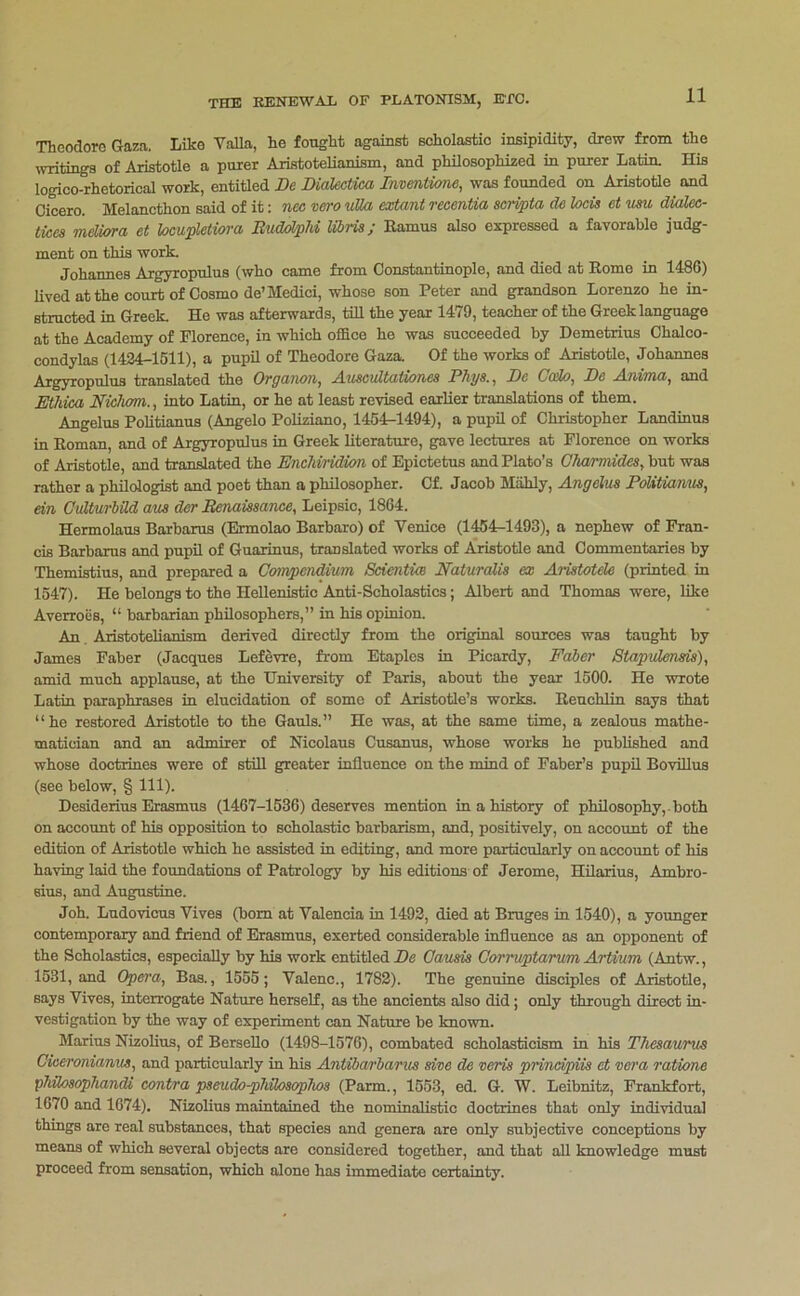 Theodore Gaza. Like VaUa, he fought against scholastic insipidity, drew from the stings of Aristotle a purer Aristotelianism, and philosophized in purer Latin. His logico-rhetorical work, entitled De Dialectica Invmtime, was founded on Aristotle^ and Cicero. Melancthon said of it; nec vero uUa extant recentia scri^ta de locis et um dMec- tices mdUrra et hcu^eiiora BuddpM Ubria; Ramus also expressed a favorable judg- ment on this work. Johannes Argyropnlus (who came from Constantinople, and died at Rome in 1486) lived at the court of Cosmo de’Medici, whose son Peter and grandson Lorenzo he in- structed in Greek. He was afterwards, till the year 1479, teacher of the Greek language at the Academy of Florence, in which office he was succeeded by Demetrius Chalco- condylas (1424-1511), a pupil of Theodore Gaza. Of the works of Aristotle, Johannes Argyropulus translated the Organon, Auscultationes Phys., De Ccdo, De Anima, and Ethim Niclwm,, into Latin, or he at least revised earUer translationa of them. Angelas Pohtianus (Angelo Poliziano, 1454-1494), a pupil of Christopher Landinus in Roman, and of Argyropnlus in Greek literature, gave lectures at Florence on works of Aristotle, and translated the Enchiridion of Epictetus and Plato’s Glumnides, but was rather a philologist and poet than a philosopher. Of. Jacob Mahly, Angelus Politiamte, ein GvMrhM am der Benaissance, Leipsic, 1864. Hermolaus Barbarus (Ermolao Barbaro) of Venice (1454^1493), a nephew of Fran- cis Barbarus and pupil of Guarinus, translated works of Ajistotle and Commentaries by Themistius, and prepared a Gmnpendium Scientim Eaturalis ex Aristotele (printed in 1547). He belongs to the Hellenistic Anti-Scholastics; Albert and Thomas were, like Averroes, “ barbarian philosophers,” in his opinion. An Aristotelianism derived directly from the original sources was taught by James Faber (Jacques Lefevre, from Etaples in Picardy, Faber Stapidensis), amid much applause, at the University of Paris, about the year 1500. He wrote Latin paraphrases in elucidation of some of Aristotle’s works. Renchlin says that “he restored Aristotle to the Gauls.” He was, at the same time, a zealous mathe- matician and an admirer of Nicolaus Cusanus, whose works he published and whose doctrines were of stiR greater influence on the mind of Faber’s pupil Bovfllus (see below, § 111). Desiderius Erasmus (1467-1536) deserves mention in a history of philosophy, , both on account of his opposition to scholastic barbarism, and, positively, on accoimt of the edition of Aristotle which he assisted in editing, and more particularly on account of his having laid the foundations of Patrology by his editions of Jerome, HUarius, Ambro- sius, and Augustine. Joh. Ludovicus Vives (bom at Valencia in 1492, died at Brages in 1540), a younger contemporary and friend of Erasmus, exerted considerable influence as an opponent of the Scholastics, especially by his work entitled Z)e Gausis Gorruptarum Artium (Antw., 1531, and Opera, Bas., 1555; Valenc., 1782). The genuine disciples of Aristotle, says Vives, interrogate Nature herself, as the ancients also did; only through direct in- vestigation by the way of experiment can Nature be known. Marius Nizolius, of BerseUo (1498-1576), combated scholasticism in his Thesaurm Giceronianm, and particularly in his Antibaxbarm give de veris principiis et xera ratione phdosophandi contra pseuda-phUosophos (Farm., 1553, ed. G. W. Leibnitz, Frankfort, 1670 and 1674). Nizolius maintained the nominalistic doctrines that only individual things are real substances, that species and genera are only subjective conceptions by means of which several objects are considered together, and that all knowledge must proceed from sensation, which alone has immediate certainty.