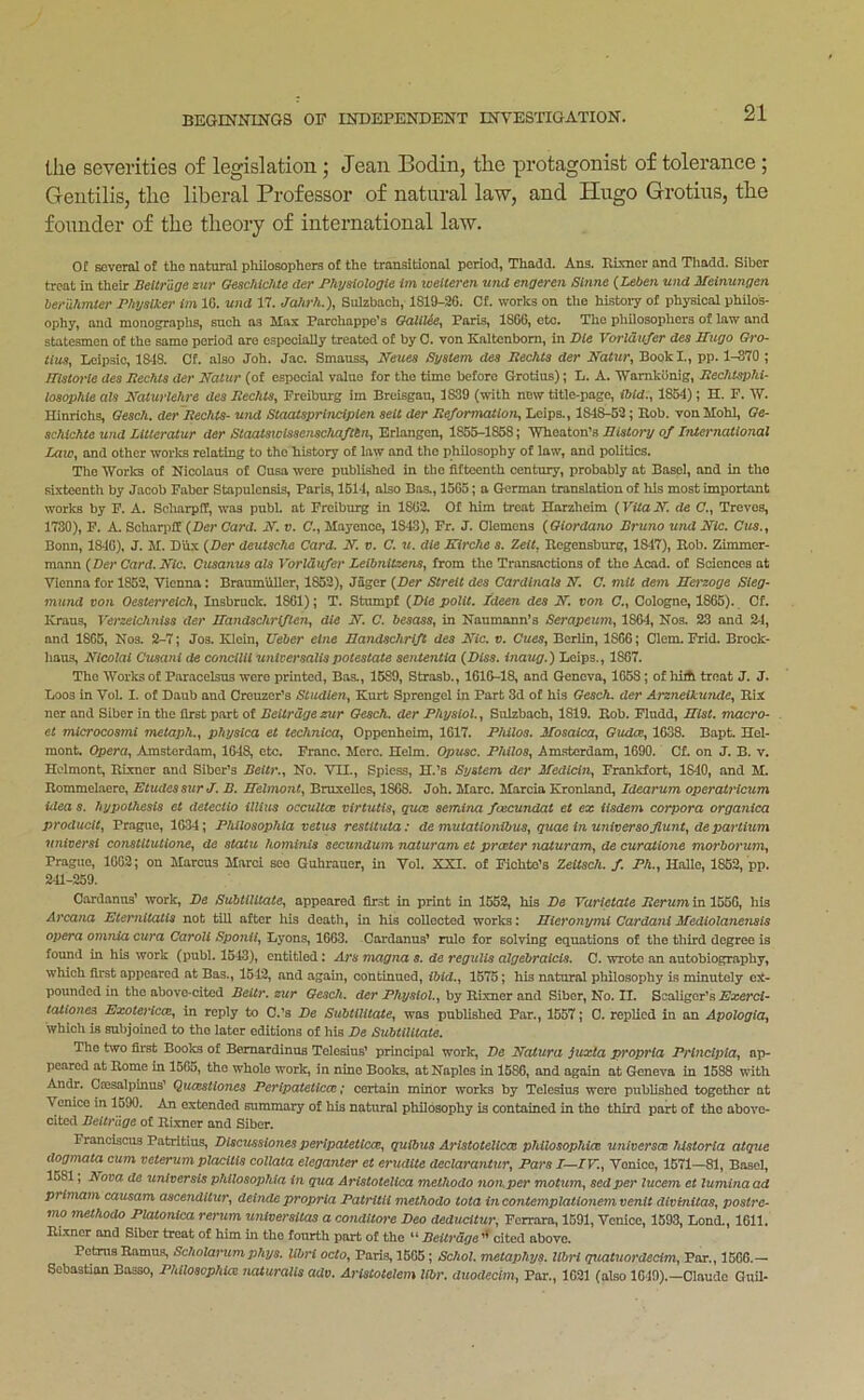 tlie severities of legislation ; Jean Bodin, the protagonist of tolerance ; Gentilis, the liberal Professor of natural law, and Hugo Grotius, the founder of the theory of international law. Of Eoveral of tho natural pliilosophera of the transitional period, Thadd. Ans. Rmier and Thadd. Sibcr treat in their Beitrage zur Geschichte der Physiologic im loeiteren und engeren Sinne {Leben und Meinungen hendimtcr Physiker im 16. und 17. Jdhrh.')^ Sulzbach, 1819-26. Of. works on the histoiy of physical philos- ophy, and monographs, such as Llax Parchappe's OoXilic^ Paris, 1S66, etc. The philosophers of law and statesmen of the samo period are especially treated of by 0. von Kaltcnbom, in Pic Vorldufer dec Hugo Gro- Lcipsic, 1848. Of. also Job. Jac. Smauss, Nmcs Syciem dec RecJitc der Natur^ Book I., pp. 1-370 ; Hmorie dec Rechtc der Naiur (of especial value for the time before Grotius); L. A. Wamkonig, Rechtsphi- iQCOphie aU Naturlehre dea RechtSy Freiburg im Breisgau, 1839 (with now title-page, ibid.^ 1854); H. F. W. Hinrichs, Qeach. der Rechta- und Staatsprincipien seii der Re/ormaiioriy Leips., 1848-62; Rob. von Mohl, Ge- achichie und Litteralur der Staataiolaaeriachaftbn, Erlangen, 1855-1858; Wheaton's Biatory of International Laio^ and other works relating to the history of law and the philosophy of law, and politics. Tho Works of Nicolaus of Cusa were published in the fifteenth century, probably at Basel, and in tho sixteenth by Jacob Faber Stapulcnsis, Paris, 1614, also Bos., 1565; a German translation of his most important works by F. A. Scliarpff, was publ. at Freiburg in 1862. Of him treat Harzheim {Vitalf. de C., Treves, 1730), F. A. Scharpff {Der Card. N. v. C., Mayence, 1843), Fr. J. Clemens {Giordano Bruno und Nic. Bonn, 18-16), J. M. Dux {Der deutaehe Card. B. v. C. u. die Kirche a. Zeit. Regensburg, 1847), Rob. Zimmer- mann {Der Card. Bic. Cusanua ala Vorldufer Leibnitzena^ from the Transactions of tho Acad, of Sciences at Vienna for 1852, Vienna: BraumuUer, 1852), Jager {Der Streit dea Cardinals B. C. mit dem Berzoge Sieg- inund von Oeaterreich^ Insbruck. 1861); T. Stumpf {Die polit. ideen dea B. von <7., Cologne, 1865). Cf. ICraus, Verzeichniaa der Handachriften^ die B. C. besasa^ in Neumann’s Serapeicm^ 1864, Nos, 23 and 24, and 1865, Nos. 2-7; Jos. Klein, Ueber cine Bandachrift dea Bic. v. Cuea^ Berlin, 1866; Clem, Frid. Brock- haus, Blcolal Ctiaa7ii de conciUi universalispotestate aententia {Disa. inaug.') Leips., 1867. Tho Works of Paracelsus were printed, Bas,, 1589, Strasb., 1616-18, and Geneva, 1658; of hiA treat J. J. Loos in Vol. I. of Daub and Creuzer’s StudleUy Kurt Sprengel in Part 3d of his Geach. der ArzneikUTide^ Rix ner and Siber in the first part of Beitrage zur Qeach. der Physiol. ^ Sulzbach, 1819. Rob. Fludd, Bist. macro- et microcoami metaph.., phyaica et technica^ Oppenheim, 1617. Philos. Boaaica^ Gudccy 1638. Bapt. Hel- mont. Operant Amsterdam, 1648, etc. Franc. Merc. Helm. Opuac. Philos., Am-sterdam, 1690. Cf, on J. B. v. Hclmont, Rixncr and Siber’s Deitr.y No. VII., Spiess, H.’s System der Jfedlcin^ Frankfort, 18-10, and M. Rommelaere, EtudesaurJ. B. Belmont., Bruxelles, 1868. Joh. Marc. Marcia Kronland, Idearum operalricum idea a. hypotheaia et detecilo illiua occulta virtutis^ qua aemina feecundat et ez (iadem corpora organica producit^ Prague, 1634; Philoaophla vetua reatituta: de mutationibuSy quae in univeraofiunty departUim univerai conatltutioney de statu hominia secundum naturam et prater Jiaturam, de curaXione morborumy Prague, 1662; on Marcus Marci see Guhrauer, in Vol. XXI. of Fichte’s Zeitach. f. Ph.y Halle, 1862, pp. 241-259. Cardanus’ work, De SubtilUatey appeared fir.st in print in 1552, his De Yarietate Rerum in 1556, his Arcana Eternitatia not till after his death, in his collected works: Bieronymi Cardani Mediolanenais opera onuiSa cura Caroll Sponiiy Lyons, 1663. Cardanus’ rulo for solving equations of the third degree is found in his work (publ. 16-13), entitled: Ara magna a. de regulla algebraicla. C. wrote an autobiography, which first appeared at Bas., 1542, and again, continued, ibid.y 1575; his natural philosophy is minutely ex- pounded in tho above-cited Beitr.zur Oesch. der by Rixner and Siber, No. II. Bcaliger’s ^7a:ercf- tationes Ezotericay in reply to C.’s De SubtilitaXey was published Par., 1557; C. replied in an Apologidy which is subjoined to tho later editions of his De SubtiUiate. The two first Books of Bemardinua Telesius’ principal work, De Batura Suxta propria Prlncipiay ap- peared at Rome in 1565, tho whole work, in nine Books, at Naples in 1586, and again at Geneva in 1588 with Andr, Ccesalpinus’ Quastiojica Peripatetica; certain minor works by Telesius were published together at Venice in 1590. An extended summary of his natural philosophy is contained in the third part of the above- cited Beitrage of Rboier and Siber. Franciscus Patritius, Discusaiones perlpateticay quibua Aristotellca philoaophia univeraa hiatoria atque dogmata cum veterum placUis collata eleganter et erudite declaraninVy Para I—IV.y Venice, 1571—81, Basel, 1681, Bova de ^tniversis philoaophia in qua Ariatotelica methodo nonper motuiUy aedper lucem et luminaad prlmam causam aace?iditury deindepropria Patritii methodo tota incontemplationemvenii divinitaSy postre- mo methodo Plaionica rerum U7iiversitas a conditore Deo deducitury Ferrara, 1591, Venice, 1593, Lend., 1611. Rixncr and Siber treat of him in the fourth part of the “ Beitrage ’’ cited above, Petnis Ramus, Scholanimphya. lihri octo, Pari-s, 1665; Schol, metaphya. lihri q^iatuoidecimy Par., 1566.— Sebastian Basso, Philoaophia naturalla adv. Ariatotelem llbr. dimdecim, Far., 1621 (also 1049).—Claude GuU-