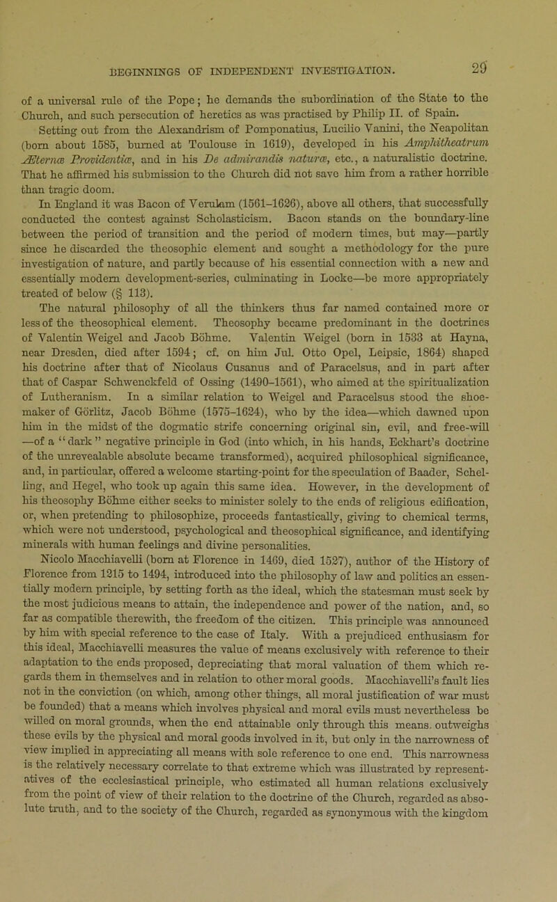 of a universal rule of the Pope j he demands the subordination of the State to the Church, and such persecution of heretics as was practised by Philip II. of Spain. Setting’ out from the Alexandrism of Pomponatius, Lucilio Vanini, the Neapolitan (bom about 1585, burned at Toulouse in 1G19), developed iu his Anvpldtheatrum ^terncB Prmidentia, and in his De admirandis natures, etc., a naturalistic doctrine. That he affirmed his submission to the Church did not save him from a rather horrible than tragic doom. In England it was Bacon of Verulam (1561-1626), above all others, that successfully conducted the contest against Scholasticism. Bacon stands on the boundary-fine between the period of transition and the period of modem times, but may—partly since he discarded the theosophic element and sought a methodology for the pure investigation of nature, and partly because of his essential connection with a new and essentially modem development-series, culminating in Locke—be more appropriately treated of below (§ 113). The natural philosophy of all the thinkers th\is far named contained more or less of the theosophical element. Theosophy became predominant in the doctrines of Valentin Weigel and Jacob Bohme. Valentin Weigel (bom in 1533 at Hayna, near Dresden, died after 1594; cf. on him Jul. Otto Opel, Leipsic, 1864) shaped his doctrine after that of Nicolaus Cusanus and of Paracelsus, and in part after that of Caspar Schwenckfeld of Ossing (1490-1561), who aimed at the spiritualization of Lutheranism. In a similar relation to Weigel and Paracelsus stood the shoe- maker of Gorfitz, Jacob Bohme (1575-1624), who by the idea—which dawned upon him in the midst of the dogmatic strife concerning original sin, evil, and free-will —of a “ dark ” negative principle in God (into which, in his hands, Eckhart’s doctrine of the unrevealable absolute became transformed), acquired philosophical significance, and, in particular, offered a welcome starting-point for the speculation of Baader, Schel- fing, and Hegel, who took up again this same idea. However, in the development of his theosophy Bohme either seeks to minister solely to the ends of religious edification, or, when pretending to philosophize, proceeds fantastically, giving to chemical terms, which were not understood, psychological and theosophical significance, and identifying minerals with human feelings and divine personalities. Nicolo MacchiaveUi (bom at Florence in 1469, died 1527), author of the History of Florence from 1215 to 1494, introduced into the philosophy of law and politics an essen- tially modem principle, by setting forth as the ideal, which the statesman must seek by the most judicious means to attain, the independence and power of the nation, and, so far as compatible therewith, the freedom of the citizen. This principle was announced by him with special reference to the case of Italy. With a prejudiced enthusiasm for this ideal, MacchiaveUi measures the value of means exclusively with reference to their adaptation to the ends proposed, depreciating that moral valuation of them which re- gards them in themselves and in relation to other moral goods. MacchiavellUs fault lies not in the conviction (on which, among other things, aU moral justification of war must be foimded) that a means which involves physical and moral evils must nevertheless be wiUed on moral grounds, when the end attainable only through this means, outweighs those evils by the physical and moral goods involved in it, but only in the narrowness of view implied in appreciating aU means ■with sole reference to one end. This narrowness is the relatively necessary correlate to that extreme which was iUustrated by represent- atives of the ecclesiastical principle, who estimated all human relations exclusively from the point of view of their relation to the doctrine of the Church, regarded as abso- lute truth, and to the society of the Church, regarded as synonymous ■with the kingdom