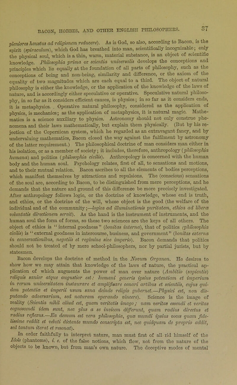 plcniores haustua ad rdigionem reducere). As is God, so also, according to Bacon, is the spirit {spiraculum), ■which God has breathed into man, scientifically incognizable; only the physical soul, which is a thin, warm, material substance, is an object of soientifio knowledge. FMlosopJiia prima or adentia univeraalia develops the conceptions and principles which lie equally at the foundation of all parts of philosophy, such as the conceptions of being and non-being, similarity and difference, or the axiom of the equality of two magnitudes which are each equal to a third. The object of natural philosophy is either the knowledge, or tho application of the knowledge of the laws of nature, and is accordingly either speculative or operative. Speculative natural philoso- phy, in so far as it considers efficient causes, is physics; in so far as it considers ends, it is metaphysics. . Operative natural philosophy, considered as the application of physics, is mechanics; as the application of metaphysics, it is natural magic. Mathe- matics is a science auxiliary to physics. Astronomy should not only construe phe- nomena and 'their laws mathematically, but explain them physically. (But by his re- jection of the Copemican system, which he regarded as an extravagant fancy, and by undervaluing mathematics. Bacon closed the way against the fulfilment by astronomy of the latter requirement.) The philosophical doctrine of man considers man either in his isolation, or as a member of society; it includes, therefore, anthropology {pliik>aopMa liumana) and politics {philoaophia ddlia). Anthropology is concerned with the human body and the human soul. Psychology relates, finst of all, to sensations and motions, and to their mutual relation. Bacon ascribes to all the elements of bodies perceptions, which manifest themselves by attractions and repulsions. The (conscious) sensations of the soul axe, according to Bacon, to be distinguished from mere perceptions, and he demands that the nature and ground of this difference be more precisely investigated. After anthropology follows logic, or the doctrine of knowledge, whose end is truth, and ethics, or the doctrine of 'the 'will, whose object is the good (the welfare of tho individual and of the community;—loffica ad iUuminationia puritatem, ctMca ad liberm wluntatia directionem aervit). As the hand is the instrument of instruments, and the human soul the form of forms, so these two sciences are the keys of aU others. Tho object of ethics is “ internal goodness ” {ponitaa interna), that of politics (p7iiloaop7iia ddlia) is “external goodness in intercourse, business, and government” (bonitaa externa in conversatianibua, negotiia et regimine aive unperio). Bacon demands that politics should not bo treated of by mere school-philosophers, nor by partial jurists, but by statesmen. Bacon develops tho doctrine of method in the Novum Organon. He desires to show how wo may attain that knowledge of the laws of nature, the practical ap- plication of which augments the power of man over nature {Ambitio (aapientia) rdiquia sanior atque auguatior eat: 7iumani generia ipaiua poteniiam et imperium in rerum univeraitatem inata%irare et amplifiaare conari ariibua et adentiia, cvjua qui- dem poteniim et imperii mum aana deinde religio gubemet.—P7iyaid cat, non dia- putando adveraarium, aed naturam operando vincere). Science is the image of reality (Sdentia niiiil aliud cat, quam veritatia imago; nam veritaa caaendi et veritaa cognoacendi idem aunt, nee plua a ae invicem differunt, quam radiua dircctua et radiua reflexua.—JSa demum eat vera p7iilosop7iia, qum mundi ipaim vocea quam fide- liaaime reddit et vduti dicianie mundo conacripta eat, ncc quidquam do proprio addit, aed tantum iterat et reaonat). In order faithfully to interpret nature, man must first of all rid himself of tho Idols (phantoms), i. e. of the false notions, which flow, not from the nature of the objects to be knaum, but from man’s ewn nature. Tho deceptive modes of mental