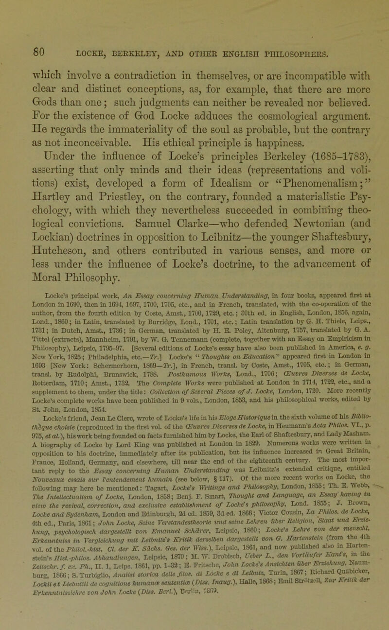 wliicli involve a contradiction in themselves, or are incompatible •with clear and distinct conceptions, as, for example, that there are more Gods than one; such judgments can neither be revealed nor believed. For the existence of God Locke adduces the cosmological argument. He regards the immateriality of the soul as probable, but the contrary as not inconceivable. His ethical principle is happiness. Under the influence of Locke’s principles Berkeley (1G85-17S3), asserting that only minds and their ideas (representations and voli- tions) exist, developed a form of Idealism or “Phenomenalism;” Hartley and Priestley, on the contrary, founded a materialistic Psy- chology, with which they nevertheless succeeded in combining theo- logical convictions. Samuel Clarke—who defended He'wtonian (and Lockian) doctrines in opposition to Leibnitz—the younger Shaftesbmy, Hutcheson, and othei’s contributed in various senses, and more or less under the influence of Locke’s doctrine, to the advancement of Moral Philosoj)hy. Locke’s principal work, An Essay concerning Human Understanding, in foiu: books, appeared first at London in 1690, then in 1691, 1697, 1700, 1705, etc., and in French, translated, with the co-operation of the author, from the fourth edition by Coste, Amst, 1700,1729, etc.; SOth ed. in English, London, 1850, again, Lond., 1800; in Latin, translated by Burridge, Lond., 1701, etc.; Latin translation by G. H. Thiele, Lcipe., 1731; in Dutch, Amst., 1736; in German, translated by H. E. Poley, Altcnburg, 1757, translated by G. A. Tittel (extracts), Mannheim, 1791, by W. G. Tcnnemann (complete, together with an Essay on Empiricism in Philosophy), Leipsic, 1795-97. [Several editions of Locke's essay have also been published in America, e. g. Kew York, 1825; Philadelphia, etc.—2>'.] Locke’s “ Thoughts on Education appeared first in London in 1693 [New York: Schermerhom, 1809—Yr.], in French, transl. by Coste, Amst., 1705, etc.; in German, transl. by Rudolphi, Brunswick, 1788. Posthumous ll'orl'S, Lond., 1700; (Euvres Diverses ds Locke, Rotterdam, 1710; Amst, 1732. The Complete Works were published at London in 1714, 1722, etc., and a supplement to them, under the title: Collection of Several Pieces of J. Locke, London, 1720. More recently Locke’s complete works have been published in 9 vols., London, 1863, and his philosophical works, edited by St John, London, 1864. Locke’s friend, Jean Lo Clero, wrote of Locke’s life in his Bloge Bistorlque in the sixth volume of his Biblio- tli^qite choisie (reproduced in the first vol. of the (Louvres Diverses de Locke, in Heumann’s Acta Philos, VI., p, 976, etal.), his work being founded on facts furnished him by Locke, the Earl of Shaftesbury, and Lady Masham. A biography of Locke by Lord King was published at London in 1829. Numerous works were written in opposition to his doctrine, immediately after its publication, but its influence increased in Great Britain, France, Holland, Germany, and elsewhere, till near the end of the eighteenth century. The most impor- tant reply to the Essay cotuxrning Human UnderstancUng was Leibnitz’s extended critique, entiUed Eouveaux essais stir Tenlendement humaln (see below, § 117). Of the more recent works on Locke, the following may here be mentioned: Tagart, Locke's Writings and Philosophy, London, 1855, Th. E. Webb, 77i« Iniellecluallsm of Locke, London, 1868; Benj. F. Smart, Thought and Language, an Essay having in view the revival, correction, and exclusive establishment qf Locke's philosophy, Lond. 1855; J. Brown, Locke and Sydenham, London and Edinburgh, 2d cd. 1859, 3d ed. 1866; Victor Cousin, Za Philos, de Locke, 4th ed., Paris, 1861; John Locke, Seine Verstandestheorle tend seine Lehren ilber Eeliglon, Staat und Erzle- hung, psychologisch dargestellt von Emanuel Schilrer, Lcipsic, 1860; Locke's Lehre von der menschl. Erkenntnlss in Yergleichung mil LetbnUs's KrUik derselben dargestellt von a. Hartensteln (from tho 4th vol. of tho Philol.-hist. Cl. der K. Sdehs. Oes. der B7ss.), Leipsic, 1801, and now published also in Hartcn- im.-phiios. Abhandlungen, Leipsic, 1870; M. W. Droblsch, Ueber L., den Yorldufer Katd's, m the Zeilschr. f. ex, Ph., II. 1, Leips. 1861, pp. 1-32; E. Fritsebe, John Locke's Ansichten aber Ersiehung, lianm- burg, 1800; S.Turbiglio, Analisi storied dettejitos. di Locke e di Ulbntz, Turin, 1807 ; Richard Quabickor, Lockllet Liebnitllde cogntttone humance sentential (Dies. Inaug.), Halle, 1868; Emil Strdtacll, 7.ur Lritik der Erkenntnisstehre von John Locke (Dies. Bcrl.\ Bcrim, 1869.