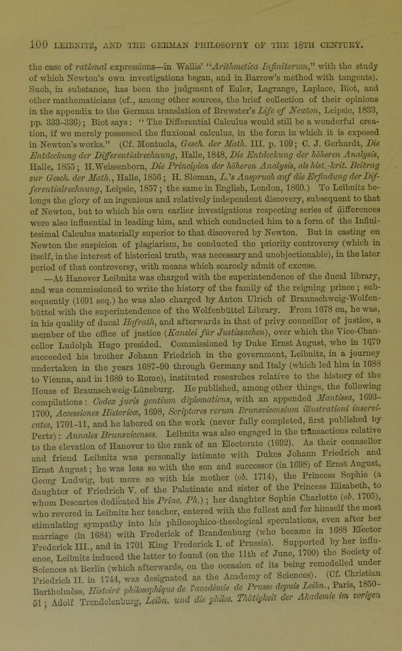 tlio case of rational expressions—in Wallis’ '•^Aritlmclka Injinitarum, -witli tlic study of wliich Newton’s own investigations began, and in Barrow’s method with tangents). Such, in substance, has been the judgment of Euler, Lagrange, Laplace, Biot, and other mathematicians (cf., among other sources, the brief collection of their opinions in the appendix to the German translation of Brewster’s Life of Newton, Leipsic, 1833, pp. 333-33G); Biot says: “ The DifEcrential Calculus would still be a wonderful crea- tion, if we merely possessed the fluxional calculus, in the form in which it is exposed in Newton’s works.” (Cf. Montucla, Oescli. der Math. III. p. 109; C. J. Gerhardt, Die Entdeckung der Differcntialrechnung, HaBe, 1848, Die Entdeckung der hulLercn Analysis, HaUe, 1855; H.Weissenbom, Die Prinoipien der Iwheren Analysis, alshist.-krit. Beitrag zur Oesch. der Math., Halle, 1850; H. Sloman, L.'s Ansprueh auf die Erjindung derDif- fei'entialrechnung, Leipsic, 1857; the same in English, London, 1860.) To Leibnitz be- longs the glory of an ingenious and relatively independent discovery, subsequent to that of Newton, but to which his o\vn earlier investigations respecting series of uifEerences were also influential in leading him, and which conducted him to a form of the Infini- tesimal Calculus materially superior to that discovered by Newton. But in casting on Newton the suspicion of plagiarism, he conducted the priority controversy (which in itself, in the interest of historical truth, was necessary and unobjectionable), in the later period of that controversy, with means which scarcely admit of excuse. —At Hanover Leibnitz was charged with the superintendence of the ducal library, and was commissioned to write the history of the family of the reigning prince ; sub- sequently (1091 seq.) he was also charged by Anton Ulrich of Braunschweig-Wolfen- buttcl with the superintendence of the Wolfenbiittel Library. From 1678 on, he was, in his quality of ducal Hof rath, and afterwards in that of privy councillor of justice, a member of the office of justice (KanAei far Justizsachen), over which the Vice-Chan- cellor Ludolph Hugo presided. Commissioned by Duke Ernst August, who in Ki79 succeeded his brother Johann Friedrich in the government, Leibnitz, in a journey undertaken in the years 1087-90 through Germany and Italy (which led him in 1088 to Vienna, and in 1089 to Rome), instituted researches relative to the history of the House of Braunschweig-Limeburg. HepubUshed, among other things, the foUowing compilations: Codex jum gentium diplomaticus, with an appended Mantma, 1693- 1700, Accessiones Historkce, 1098, Scriptorcs rerum Brunsvicensium iUustraiioni mservi- entes 1701-11, and he labored on the work (never fully completed, first published by Pertz): Annales Bnimricenses. Leibnitz was also engaged in the transactions relative to the elevation of Hanover to the rank of an Electorate (1092). As their cou^ellor and friend Leibnitz was personaUy intimate with Dukes Johann Friedrich and Ernst August; ho was less so ^ith the son and successor (in 1098) of Ernst Aupst, Georg Ludwig, but more so with his mother (fib. 1714), the Prmcess Sophie (a daughter of Friedrich V. of the Palatinate and sister of the Prmcess Elizabeth, to whom Descartes dedibated his Brine. Fh.); her daughter Sophie Charlotte (o5 170u), who revered in Leibnitz her teacher, entered with the fullest and for himself the mosu Stimulating sympathy into his philosophico-theological speculations^ ^ marriage (in 1684) with Frederick of Brandenburg (who became m 1088 Elector Frederick III., and in 1701 King Frederick I. of Prussia). Supported by her influ- ence, Leibnitz induced the latter to found (on the 11th of June, 1/00) the Society o Sciences at Berlin (which aftenvards, on the occasion of its bemg Friedrich II. in 1744, was designated as the Academy of Sciences) (Cf. Clir^tam BartholmSss Ilistoird pJiilosopJiigue de Vacademie de Pmssc depms Lcibn.,ya^, 18oU