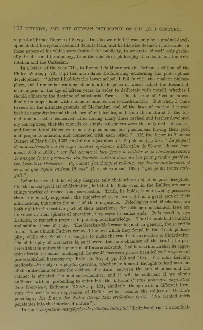 request of Prince Eugene of Savoy. In his own mincl it was only by a gradual devel- opment that his system assumed definite form, and ho likewise deemed it advisable, in those papers of his which were destined for publicity, to separate himself only gradu- ally, in ideas and terminology, from the schools of philosophy then dominant, the Aris- totelian and the Cartesian. In a letter, of the year 1714, to Remond de Montmort (in Erdman’s edition of the Philos. Works, p. 701 seq.) Leibnitz relates the following concerning his philosophical development: “ After I had left the lower school, I fell in with the modem philoso- phers, and I remember walking alone in a little piece of woods called the Rosenthal, near Leipsic, at the age of fifteen years, in order to deliberate with myself, whether I should adhere to the doctrine of substantial forms. The doctrine of Mechanism won finally the upper hand with mo and conducted me to mathematics. But when I came to seek for the ultimate grounds of Mechanism and of the laws of motion, I turned back to metaphysics and the theory of ontelcchies, and from the material to the for- mal, and at last I conceived, after having many times revised and farther developed my conceptions, that the monads or simple substances were the only real substances, and that material things were merely phenomena, but iDhenomena having their good and proper foundation, and connected with each other.” (Cf. the letter te Thomas Burnet of May 8 (18), 1G97, in Guhraucr (see above) I., Supplement, p. 29 : “ Lapliipart de mes sentiments ontite enjin arrities apresune dilibiration de 20 ans (hence from about IGGO to 1G80), '’• car j'ai commence Men jeune d miditer et je n'avaispas encore 15 ans que je me promenais des joumtes entiires dans un hois pour prendre parti en- tre Aristote et Democrite. Cependant j'ai change et rechange sur de nouveUes lumieres, ct ce n'est que depuis environ 12 ans (i. e., since about 1G85) '■'■que je me trouve satis- fait.) Leibnitz says that he wholly despises only that whose object is pure deception, like the astrological art of divination, but that ho finds even in the LuUian art some things worthy of respect and serviceable. Truth, he holds, is more widely possessed than is generally supposed; the majority of sects are right in a great part of their afiirmations, but not in the most of their negations. Teleologists and Mechanists are both right in the positive part of their assertions; for although mechamcal laws arc universal in their spheres of operation, they serve to realize ends. It is possible, says Leibnitz, to remark a progress in philosophical knowledge. The Orientals had beautiful and sublime ideas of Deity. The Greeks added reasoning and, in general, the scientific form. The Church Fathers removed the e'vdl which they found in the Greek pMoso- phy; while the Scholastics sought to make the true in it serviceable to Christianity. The philosophy of Descartes is, as it were, the ante-chamber of the truth; he per- ceived that in nature the quantum of force is constant; had he also known that its aggre- gate direction remains unchanged, he would necessarily have been led to the system of pre-established harmony {ap. Erdm. p. 702, cf. pp. 133 and 108). Tet, adds Leibnitz modestly—in reply to a playful question, whether he himself thought to lead man out of the ante-chamber into the cabinet of nature—between the ante-chamber and the cabinet is situated the audience-chamber, and it will be sufficient if we obtain audience, without pretending to enter into the interior {sans ptretendre deptneticr dans rinterieur, Erdmann, XXXV., p. 123; similarly, though ^vith a different turn, runs the wcll-kno-wn expression of Haller, which became the subject of Goethe s persiflage: Ins Innere der NaUir dringt kein ersehaffner Oeist—Ho created spirit penetrates into the interior of nature ”). In the “ Dieputatio meiaphysiea deprincipioindhidui Leibnitz affirms the nominal-