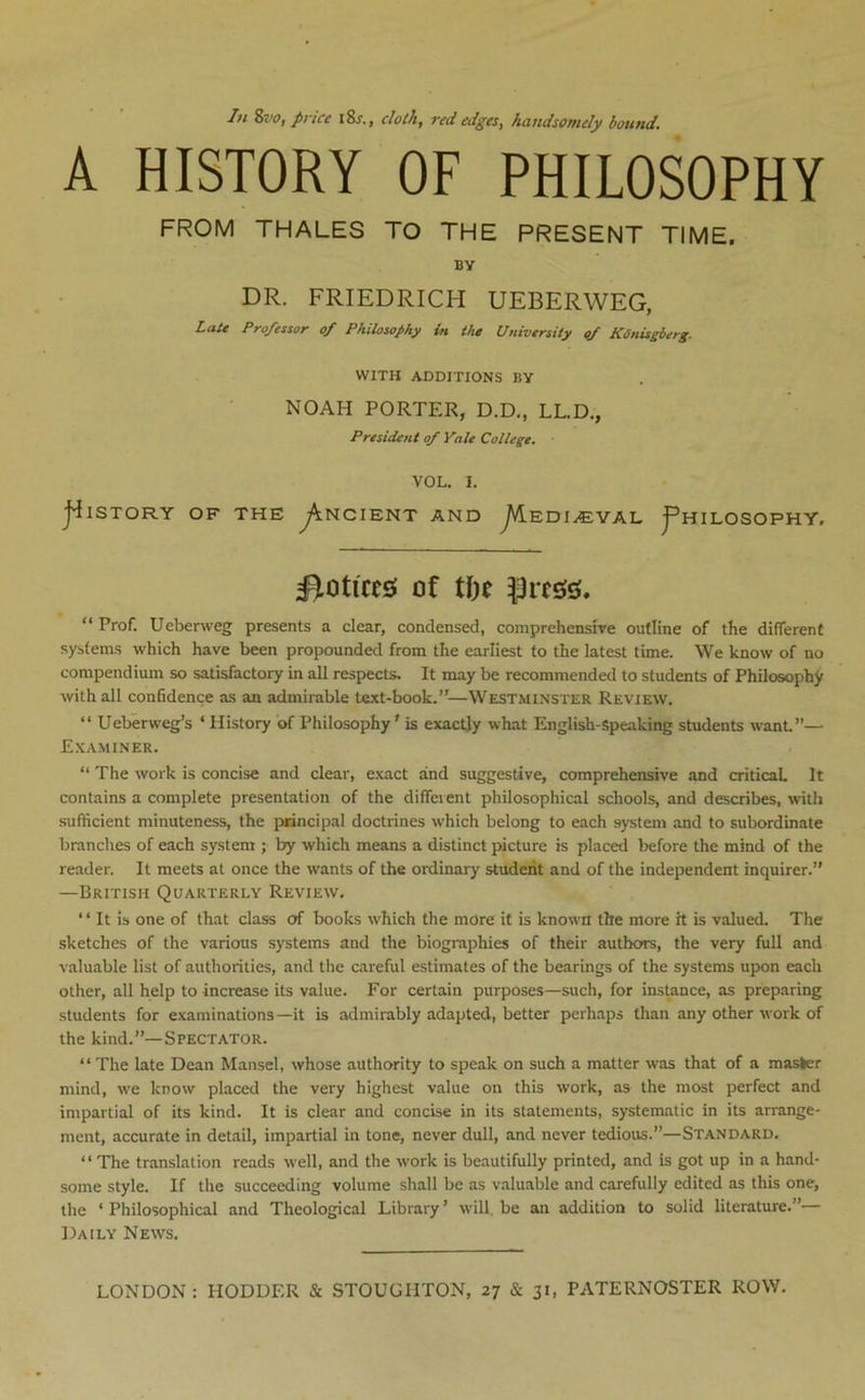 A HISTORY OF PHILOSOPHY FROM THALES TO THE PRESENT TIME. BY DR. FRIEDRICH UEBERWEG, Late Professor of Philosophy in the University <f KSnisgberg. WITH ADDITIONS BY NOAH PORTER, D.D., LL.D., President of Yale College, VOL. I. j^ISTORY OF THE ^NCIENT AND J^EDIyEYAL j^HILOSOPHY. Notices of tiK “ Prof. Ueberweg presents a clear, condensed, comprehensire outline of the different systems which have been propounded from the earliest to the latest time. We know of no compendium so satisfactory in all respects. It may be recommended to students of Philosophy with all confidence as an admirable text-book.’'—Westminster Review. “ Ueberweg’s ‘ History of Philosophy' is exactly what English-Speaking students want”— Examiner. “ The work is concise and clear, exact and suggestive, comprehensive and critical It contains a complete presentation of the different philosophical schools, and describes, with sufficient minuteness, the pnncipai doctrines which belong to each system and to subordinate branches of each system ; by which means a distinct picture is placed before the mind of the reader. It meets at once the wants of the ordinary student and of the independent inquirer.” —British Quarterly Review, “ It is one of that class of books which the more it is known the more it is valued. The sketches of the various systems and the biographies of their authors, the very full and valuable list of authorities, and the careful estimates of the bearings of the systems upon each other, all help to increase its value. For certain purposes—such, for instance, as preparing students for examinations—it is admirably adapted, better perhaps than any other work of the kind.”—Spectator. “The late Dean Mansel, whose authority to speak on such a matter was that of a master mind, we know placed the very highest value on this work, as the most perfect and impartial of its kind. It is clear and concise in its statements, systematic in its arrange- ment, accurate in detail, impartial in tone, never dull, and never tedious.”—Standard, “ The translation reads well, and the work is beautifully printed, and is got up in a hand- some style. If the succeeding volume shall be as valuable and carefully edited as this one, the ‘ Philosophical and Theological Library ’ will, be an addition to solid literature.”— Daily News.