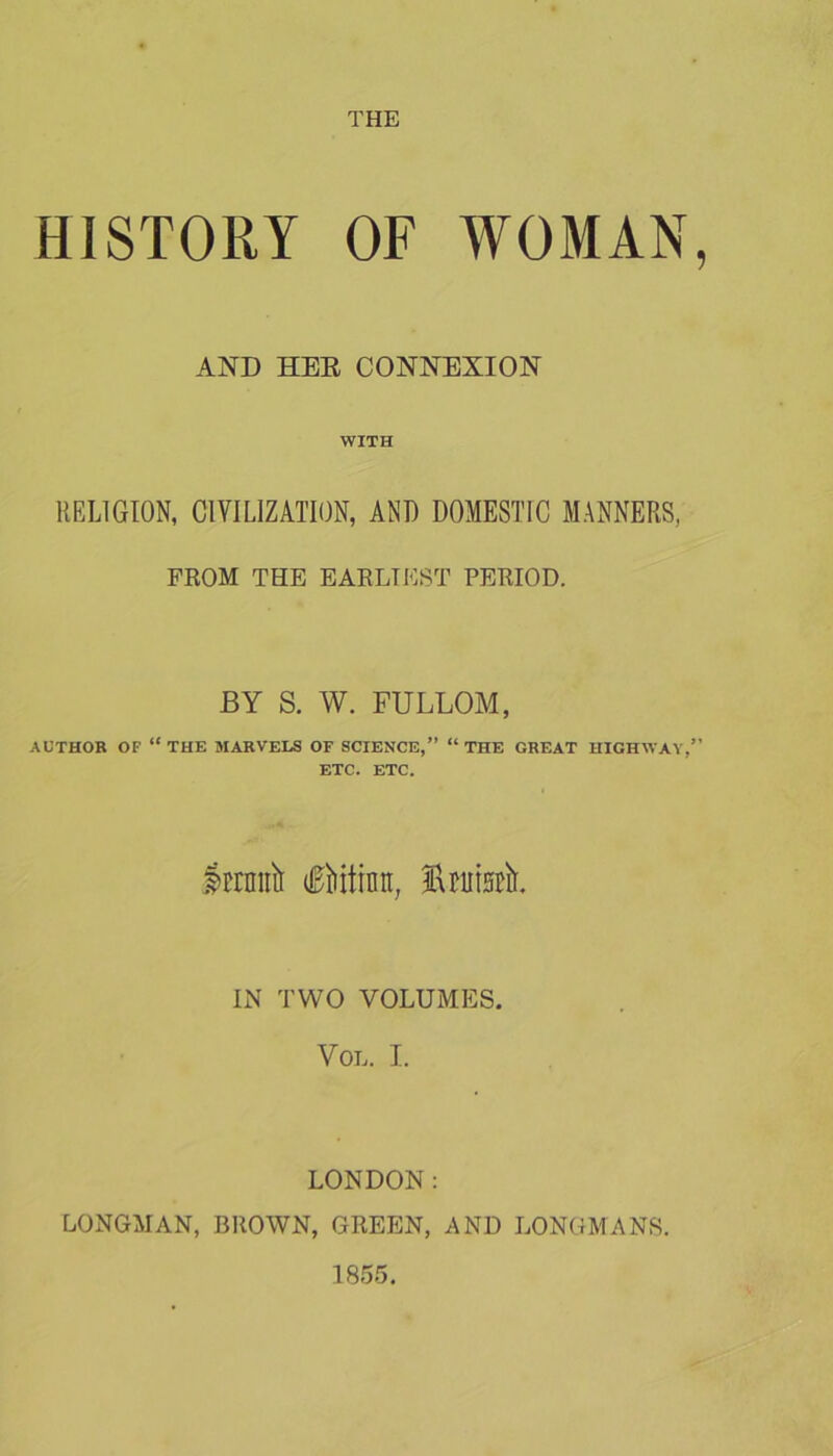 THE HISTORY OF WOMAN, AND HER CONNEXION WITH RELIGION, CIVILIZATION, AND DOMESTIC MANNERS, FROM THE EARLIEST PERIOD. BY S. W. FULLOM, AUTHOR OF “ THE MARVELS OF SCIENCE,” “ THE GREAT HIGHWAY,” ETC. ETC. Irrmtit fiiititra, tatsrtr. IN TWO VOLUMES. VOL. I. LONDON: LONGMAN, BROWN, GREEN, AND LONGMANS. 1855.