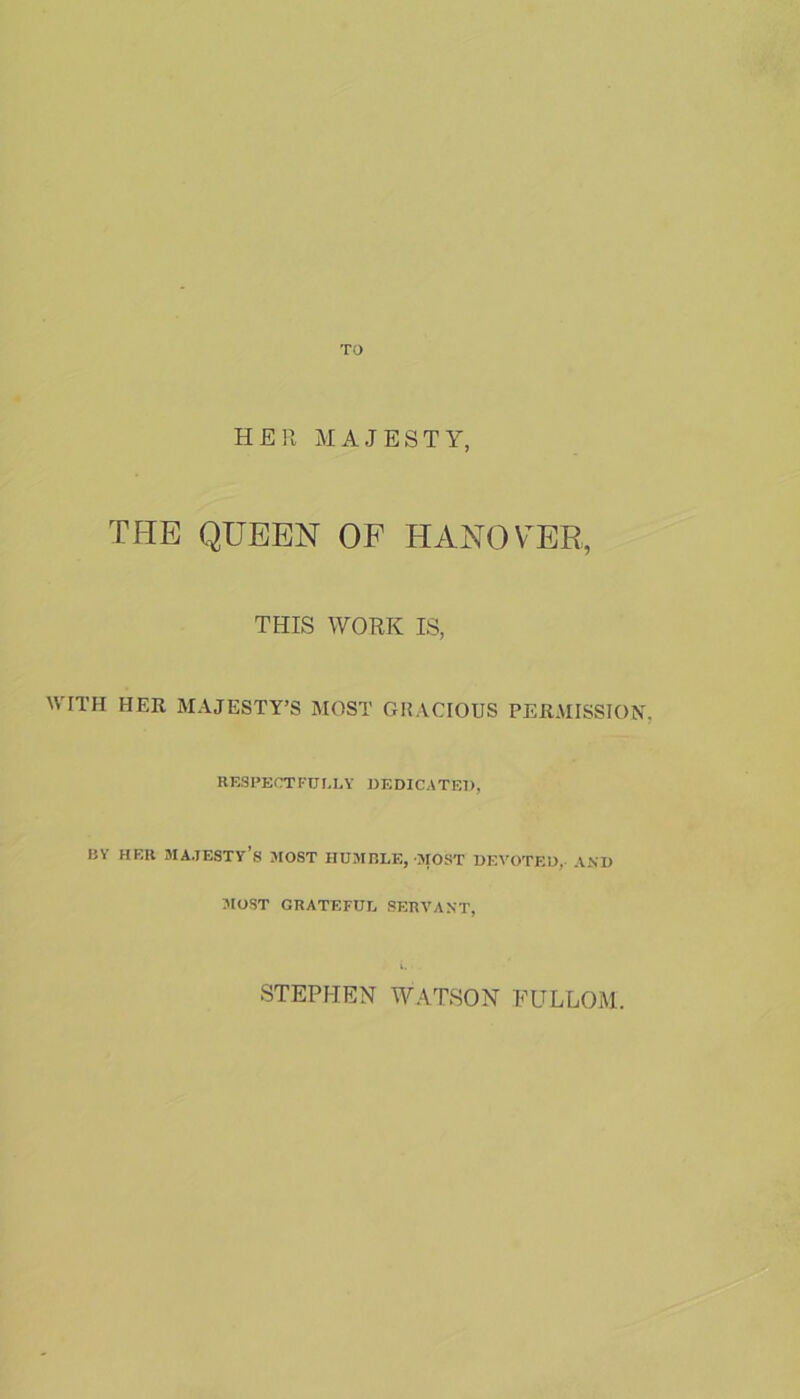 TO HER MAJESTY, THE QUEEN OF HANOVER, THIS WORK IS, WITH HER MAJESTY’S MOST GRACIOUS PERMISSION. RESPECTFULLY DEDICATED, BY HF.R majesty’s MOST HUMBLE, MOST DEVOTED, AND MOST GRATEFUL SERVANT, STEPHEN WATSON EULLOM.