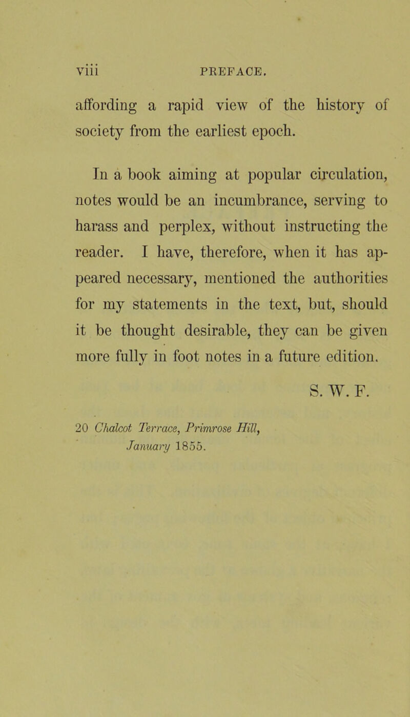 affording a rapid view of the history of society from the earliest epoch. In a book aiming at popular circulation, notes would be an incumbrance, serving to harass and perplex, without instructing the reader. I have, therefore, when it has ap- peared necessary, mentioned the authorities for my statements in the text, but, should it be thought desirable, they can be given more fully in foot notes in a future edition. S. W. F. 20 Chalcot Terrace, Primrose Hill, January 1855.