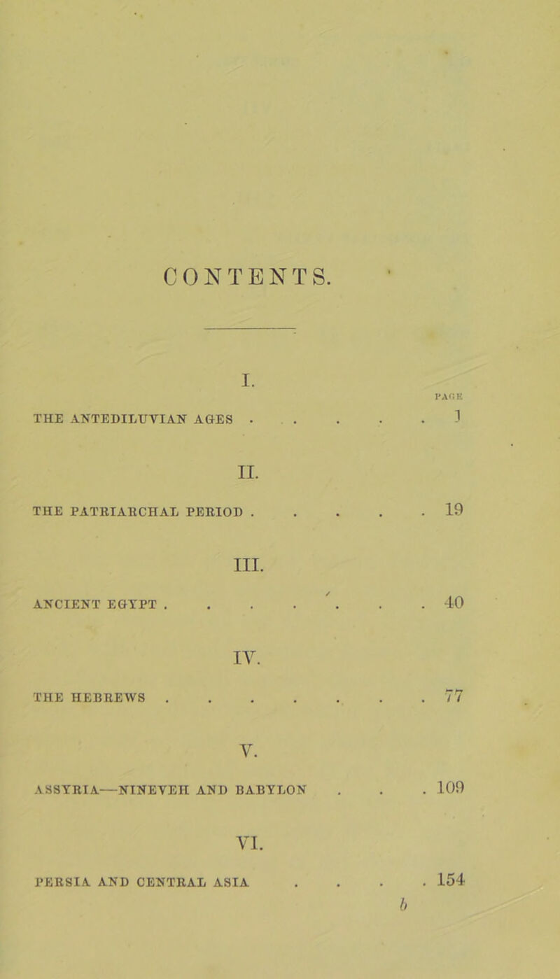 C 0 N T E N T S I. PAGE THE ANTEDILUVIAN AGES ..... 1 II. THE PATRIARCHAL PERIOD ..... 19 III. ANCIENT EGYPT . . . . . .40 IV. THE HEBREWS 77 V. ASSYRIA—NINEVEH AND BABYLON . . . 109 VI. PERSIA AND CENTRAL ASIA .... 154 b