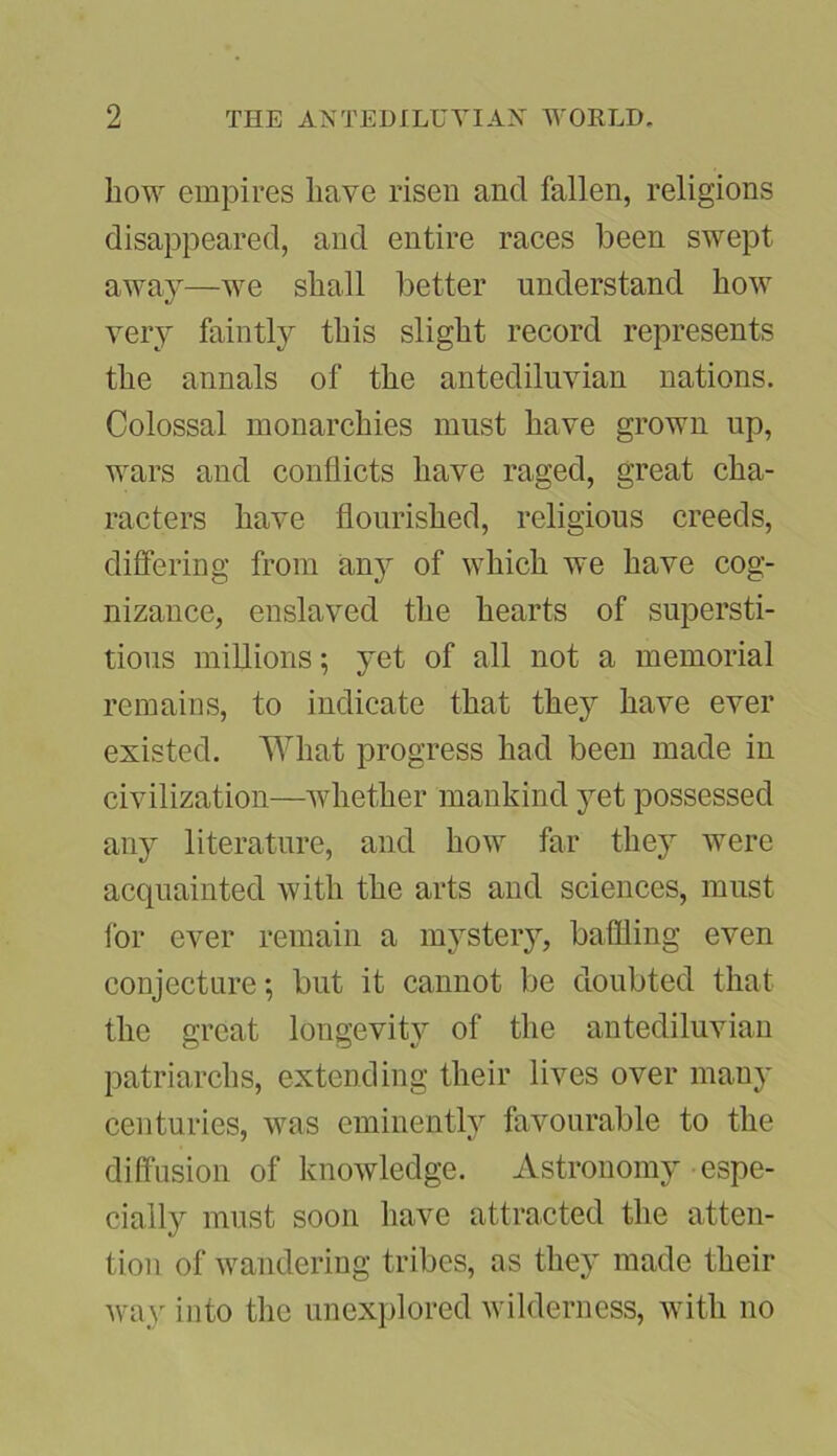 how empires have risen and fallen, religions disappeared, and entire races been swept away—we shall better understand how very faintly this slight record represents the annals of the antediluvian nations. Colossal monarchies must have grown up, wars and conflicts have raged, great cha- racters have flourished, religious creeds, differing from any of which we have cog- nizance, enslaved the hearts of supersti- tious millions; yet of all not a memorial remains, to indicate that they have ever existed. What progress had been made in civilization—whether mankind yet possessed any literature, and how far they were acquainted with the arts and sciences, must for ever remain a mystery, baffling even conjecture; but it cannot be doubted that the great longevity of the antediluvian patriarchs, extending their lives over many centuries, was eminently favourable to the diffusion of knowledge. Astronomy espe- cially must soon have attracted the atten- tion of wandering tribes, as they made their way into the unexplored wilderness, with no