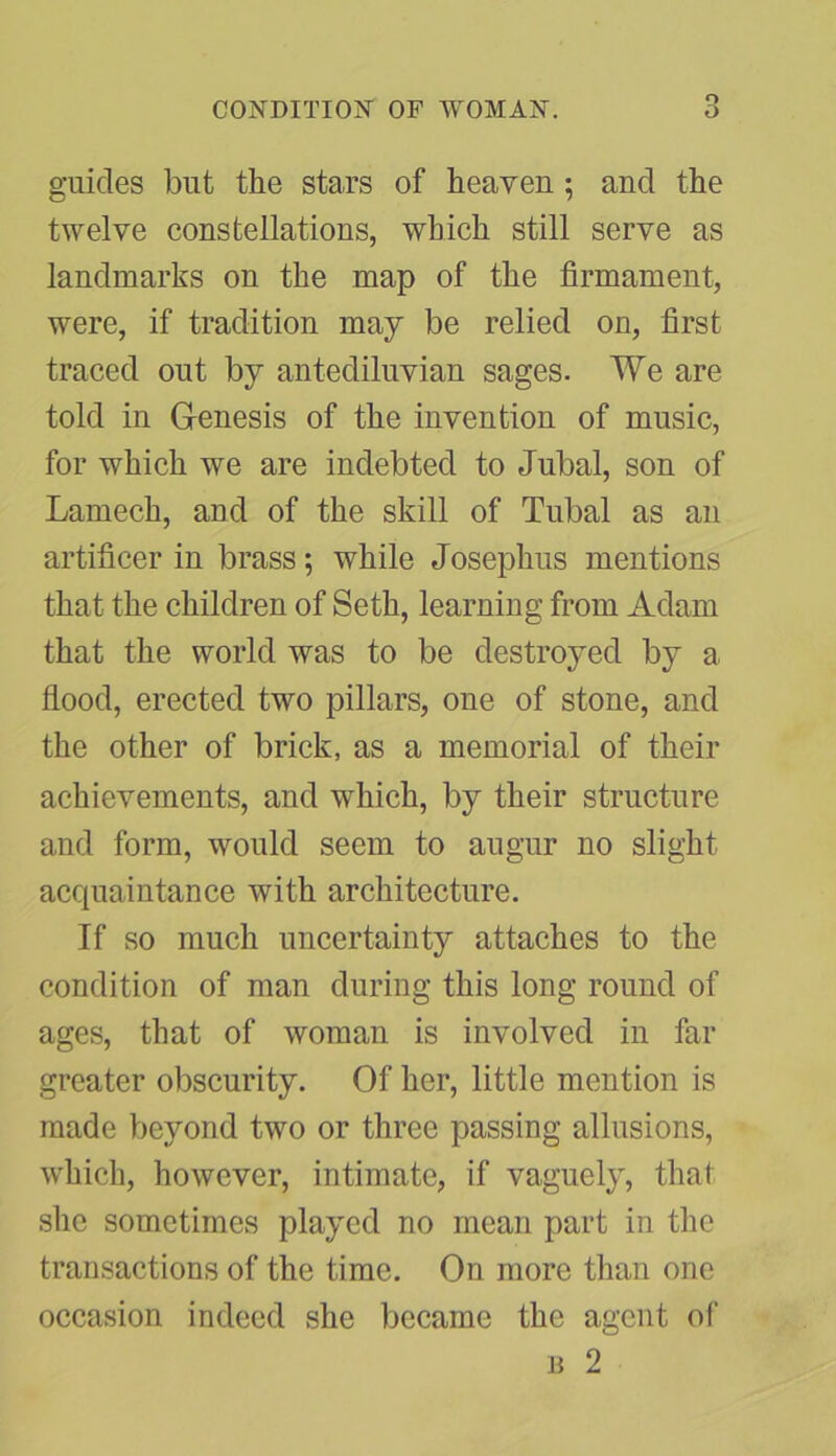 guides but the stars of heaven; and the twelve constellations, which still serve as landmarks on the map of the firmament, were, if tradition may be relied on, first traced out by antediluvian sages. We are told in Genesis of the invention of music, for which we are indebted to Jubal, son of Lantech, and of the skill of Tubal as an artificer in brass; while Josephus mentions that the children of Seth, learning from Adam that the world was to be destroyed by a, flood, erected two pillars, one of stone, and the other of brick, as a memorial of their achievements, and which, by their structure and form, would seem to augur no slight acquaintance Avith architecture. If so much uncertainty attaches to the condition of man during this long round of ages, that of woman is involved in far greater obscurity. Of her, little mention is made beyond two or three passing allusions, which, however, intimate, if vaguely, that she sometimes played no mean part in the transactions of the time. On more than one occasion indeed she became the agent of b 2