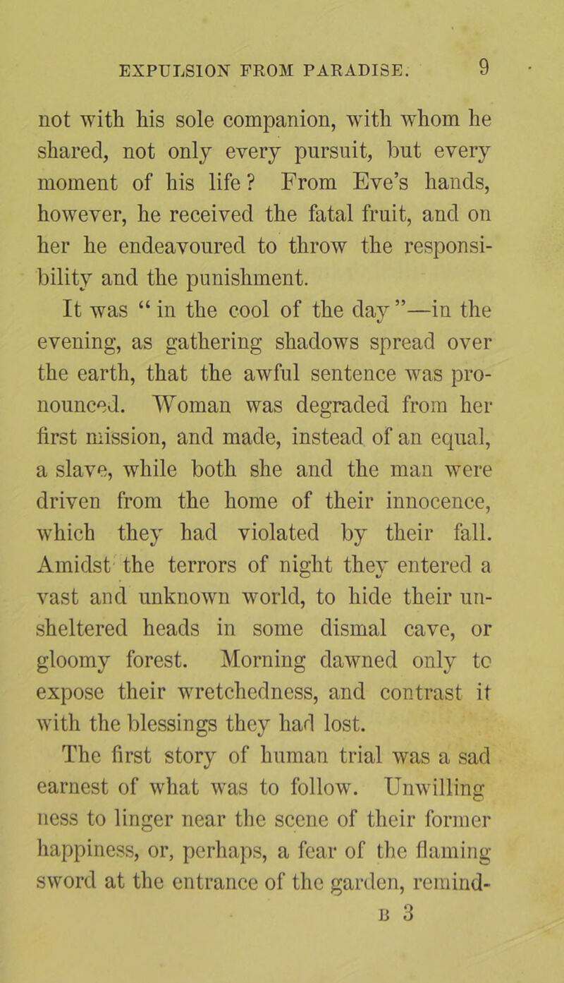 not with his sole companion, with whom he shared, not only every pursuit, but every moment of his life ? From Eve’s hands, however, he received the fatal fruit, and on her he endeavoured to throw the responsi- bility and the punishment. It was “ in the cool of the day ”—in the evening, as gathering shadows spread over the earth, that the awful sentence was pro- nounced. Woman was degraded from her first mission, and made, instead of an equal, a slave, while both she and the man were driven from the home of their innocence, which they had violated by their fall. Amidst the terrors of night they entered a vast and unknown world, to hide their un- sheltered heads in some dismal cave, or gloomy forest. Morning dawned only to expose their wretchedness, and contrast it with the blessings they had lost. The first story of human trial was a sad earnest of what was to follow. Unwilling ness to linger near the scene of their former happiness, or, perhaps, a fear of the flaming sword at the entrance of the garden, remind- b 3