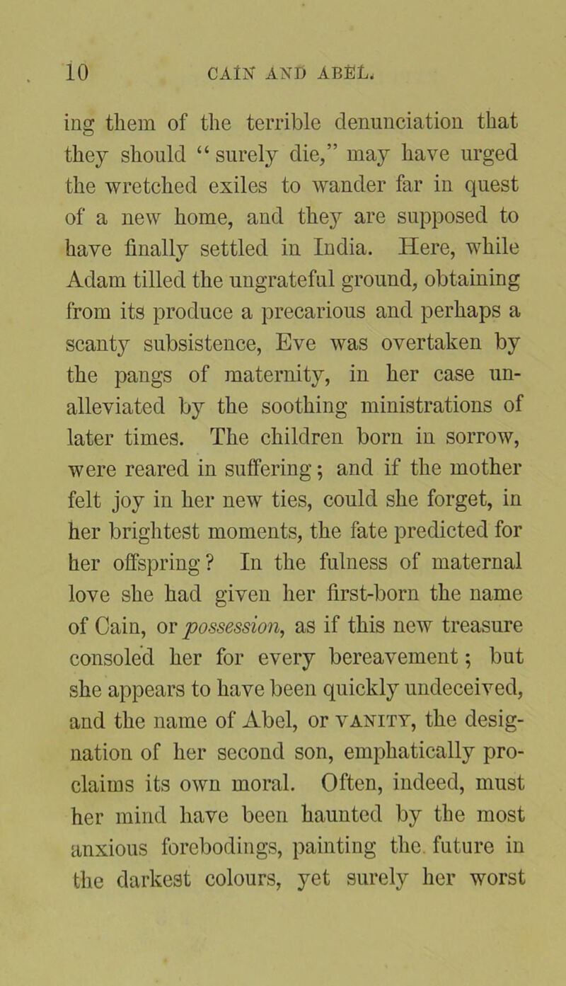 ing them of the terrible denunciation that they should “ surely die,” may have urged the wretched exiles to wander far in quest of a new home, and they are supposed to have finally settled in India. Here, while Adam tilled the ungrateful ground, obtaining from its produce a precarious and perhaps a scant}r subsistence, Eve was overtaken by the pangs of maternity, in her case un- alleviated by the soothing ministrations of later times. The children born in sorrow, were reared in suffering; and if the mother felt joy in her new ties, could she forget, in her brightest moments, the fate predicted for her offspring? In the fulness of maternal love she had given her first-born the name of Cain, or possession, as if this new treasure consoled her for every bereavement; but she appears to have been quickly undeceived, and the name of Abel, or vanity, the desig- nation of her second son, emphatically pro- claims its own moral. Often, indeed, must her mind have been haunted by the most anxious forebodings, painting the. future in the darkest colours, yet surely her worst