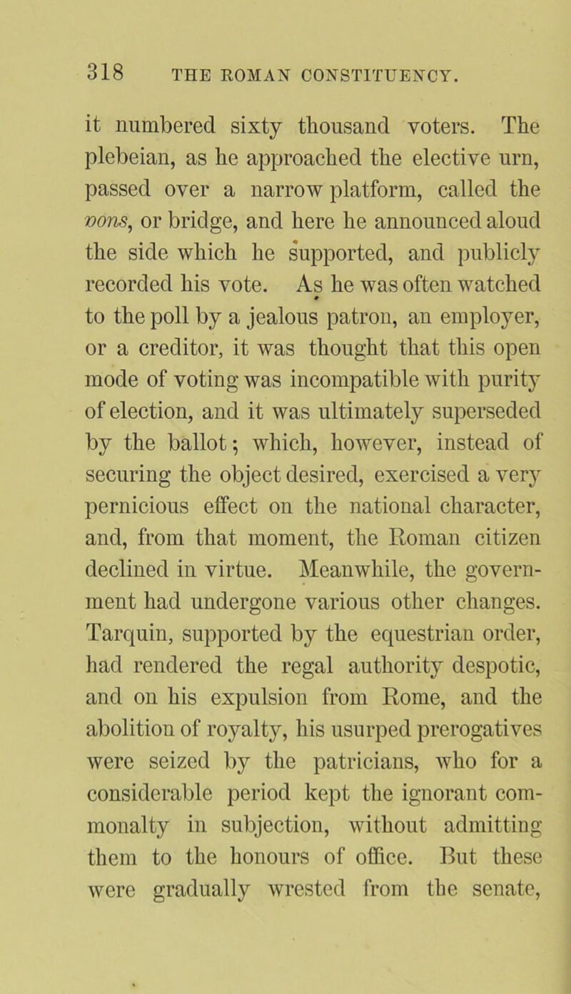 it numbered sixty thousand voters. The plebeian, as he approached the elective urn, passed over a narrow platform, called the vons, or bridge, and here he announced aloud the side which he supported, and publicly recorded his vote. As he was often watched » to the poll by a jealous patron, an employer, or a creditor, it was thought that this open mode of voting was incompatible with purity of election, and it was ultimately superseded by the ballot; which, however, instead of securing the object desired, exercised a very pernicious effect on the national character, and, from that moment, the Roman citizen declined in virtue. Meanwhile, the govern- ment had undergone various other changes. Tarquin, supported by the equestrian order, had rendered the regal authority despotic, and on his expulsion from Rome, and the abolition of royalty, his usurped prerogatives were seized by the patricians, who for a considerable period kept the ignorant com- monalty in subjection, without admitting them to the honours of office. But these were gradually wrested from the senate,