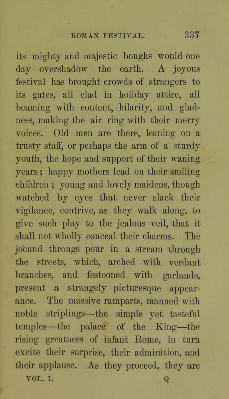 its mighty and majestic boughs would one day overshadow the earth. A joyous festival has brought crowds of strangers to its gates, all clad in holiday attire, all beaming with content, hilarity, and glad- ness, making the air ring with their merry voices. Old men are there, leaning on a trusty stalf, or perhaps the arm of a sturdy youth, the hope and support of their waning years; happy mothers lead on their smiling children ; young and lovely maidens, though watched by eyes that never slack their vigilance, contrive, as they walk along, to give such play to the jealous veil, that it shall not wholly conceal their charms. The jocund throngs pour in a stream through the streets, which, arched with verdant branches, and festooned with garlands, present a strangely picturesque appear- ance. The massive ramparts, manned with noble striplings—the simple yet tasteful temples—the palace of the King—the rising greatness of infant Rome, in turn excite their surprise, their admiration, and their applause. As they proceed, they are VOL. I. Q