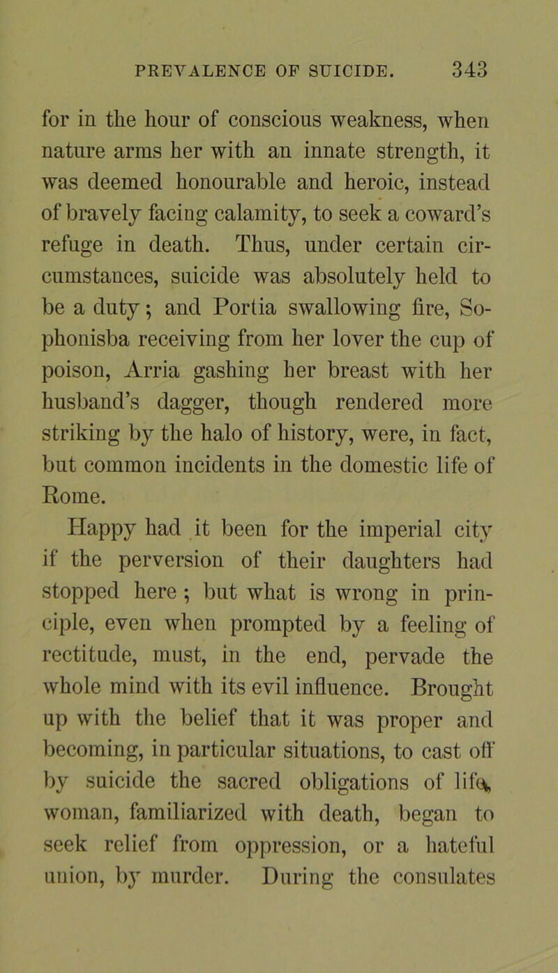 for in the hour of conscious weakness, when nature arms her with an innate strength, it was deemed honourable and heroic, instead of bravely facing calamity, to seek a coward’s refuge in death. Thus, under certain cir- cumstances, suicide was absolutely held to be a duty; and Portia swallowing lire, So- phonisba receiving from her lover the cup of poison, Arria gashing her breast with her husband’s dagger, though rendered more striking by the halo of history, were, in fact, but common incidents in the domestic life of Rome. Happy had it been for the imperial city if the perversion of their daughters had stopped here ; but what is wrong in prin- ciple, even when prompted by a feeling of rectitude, must, in the end, pervade the whole mind with its evil influence. Brought up with the belief that it was proper and becoming, in particular situations, to cast off by suicide the sacred obligations of life*, woman, familiarized with death, began to seek relief from oppression, or a hateful union, by murder. During the consulates