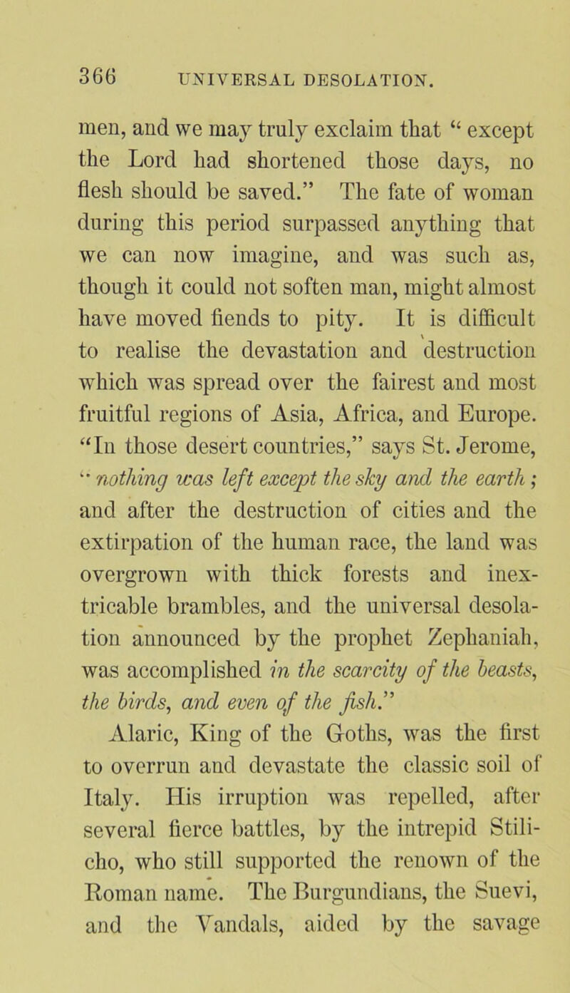 UNIVERSAL DESOLATION. men, and we may truly exclaim that “ except the Lord had shortened those days, no flesh should be saved.” The fate of woman during this period surpassed anything that we can now imagine, and was such as, though it could not soften man, might almost have moved fiends to pity. It is difficult \ to realise the devastation and destruction which was spread over the fairest and most fruitful regions of Asia, Africa, and Europe. “In those desert countries,” says St. Jerome, '• nothing was left except the shy and the earth ; and after the destruction of cities and the extirpation of the human race, the land was overgrown with thick forests and inex- tricable brambles, and the universal desola- tion announced by the prophet Zephaniah, was accomplished in the scarcity of the beasts, the birds, and even of the fishy Alaric, King of the Goths, was the first to overrun and devastate the classic soil of Italy. His irruption was repelled, after several fierce battles, by the intrepid Stili- cho, who still supported the renown of the Roman name. The Burgundians, the Suevi, and the Vandals, aided by the savage