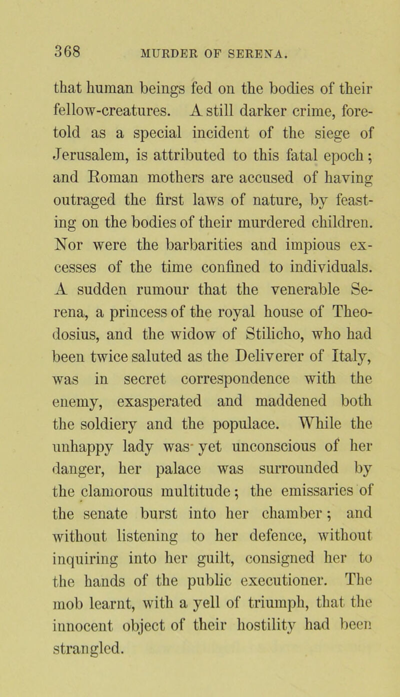 that human beings fed on the bodies of their fellow-creatures. A still darker crime, fore- told as a special incident of the siege of Jerusalem, is attributed to this fatal epoch; and Roman mothers are accused of having outraged the first laws of nature, by feast- ing on the bodies of their murdered children. Nor were the barbarities and impious ex- cesses of the time confined to individuals. A sudden rumour that the venerable Se- rena, a princess of the royal house of Theo- dosius, and the widow of Stilicho, who had been twice saluted as the Deliverer of Italy, was in secret correspondence with the enemy, exasperated and maddened both the soldiery and the populace. While the unhappy lady was- yet unconscious of her danger, her palace was surrounded by the clamorous multitude; the emissaries of the senate burst into her chamber; and without listening to her defence, without inquiring into her guilt, consigned her to the hands of the public executioner. The mob learnt, with a yell of triumph, that the innocent object of their hostility had been strangled.